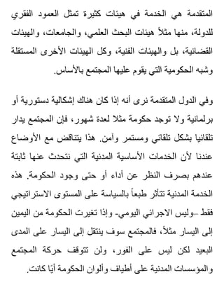 ‫الفقري‬ ‫العمود‬ ‫تمثل‬ ‫كثيرة‬ ‫هيئات‬ ‫في‬ ‫الخدمة‬ ‫هي‬ ‫المتقدمة‬
‫والهيئات‬ ،‫والجامعات‬ ،‫العلمي‬ ‫البحث‬ ‫هيئات‬ ‫ال‬ً ‫مث‬ ‫منها‬ ،‫للدولة‬
‫المستقلة‬ ‫األخرى‬ ‫الهيئات‬ ‫وكل‬ ،‫الفنية‬ ‫والهيئات‬ ‫بل‬ ،‫القضائية‬
.‫باألساس‬ ‫المجتمع‬ ‫عليها‬ ‫يقوم‬ ‫التي‬ ‫الحكومية‬ ‫وشبه‬
‫أو‬ ‫دستورية‬ ‫إشكالية‬ ‫هناك‬ ‫كان‬ ‫إذا‬ ‫أنه‬ ‫نرى‬ ‫المتقدمة‬ ‫الدول‬ ‫وفي‬
‫يدار‬ ‫المجتمع‬ ‫فإن‬ ،‫شهور‬ ‫لعدة‬ ‫مثال‬ ‫حكومة‬ ‫توجد‬ ‫وال‬ ‫برلمانية‬
‫األوضاع‬ ‫مع‬ ‫يتناقض‬ ‫هذا‬ .‫وآمن‬ ‫ومستمر‬ ‫تلقائي‬ ‫بشكل‬ ‫تلقائيا‬
‫ثابتة‬ ‫عنها‬ ‫نتحدث‬ ‫التي‬ ‫المدنية‬ ‫األساسية‬ ‫الخدمات‬ ‫ألن‬ ‫عندنا‬
‫هذه‬ .‫الحكومة‬ ‫وجود‬ ‫حتى‬ ‫أو‬ ‫أداء‬ ‫عن‬ ‫النظر‬ ‫بصرف‬ ‫عندهم‬
‫االستراتيجي‬ ‫المستوى‬ ‫على‬ ‫بالسياسة‬ ‫ا‬ً ‫طبع‬ ‫تتأثر‬ ‫المدنية‬ ‫الخدمة‬
‫اليمين‬ ‫من‬ ‫الحكومة‬ ‫تغيرت‬ ‫وإذا‬ -‫اليومي‬ ‫االجرائي‬ ‫–وليس‬ ‫فقط‬
‫المدى‬ ‫على‬ ‫اليسار‬ ‫إلى‬ ‫ينتقل‬ ‫سوف‬ ‫فالمجتمع‬ ،‫ال‬ً ‫مث‬ ‫اليسار‬ ‫إلى‬
‫المجتمع‬ ‫حركة‬ ‫تتوقف‬ ‫ولن‬ ،‫الفور‬ ‫على‬ ‫ليس‬ ‫لكن‬ ‫البعيد‬
.‫كانت‬ ‫يا‬ً ‫أ‬ ‫الحكومة‬ ‫وألوان‬ ‫أطياف‬ ‫على‬ ‫المدنية‬ ‫والمؤسسات‬
 