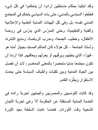 ‫شيء‬ ‫كل‬ ‫في‬ ‫يتحكموا‬ ‫أن‬ ‫أرادوا‬ ‫متسلطين‬ ‫بحكام‬ ‫ابتلينا‬ ‫ولقد‬
‫المجتمع‬ ‫في‬ ‫يتحكم‬ ‫السياسي‬ ‫بات‬ ‫حتى‬ ،‫بالمدني‬ ‫السياسي‬ ‫فخلطوا‬
‫واإلعالمية‬ ‫العلمية‬ ‫المدنية‬ ‫الهيئات‬ ‫كل‬ ‫وفي‬ ‫بل‬ ،‫نفسه‬ ‫المدني‬
‫روضة‬ ‫في‬ ‫رس‬ّ ‫يد‬ ‫الذي‬ ‫رس‬ّ ‫المد‬ ‫وحتى‬ ،‫والتعليمية‬ ‫والفنية‬
،‫النشرة‬ ‫ومذيع‬ ،‫الرياضة‬ ‫ومدرب‬ ،‫الجمعة‬ ‫وخطيب‬ ،‫األطفال‬
‫هو‬ ‫أمنه‬ ‫بجهاز‬ ‫المستبد‬ ‫الحاكم‬ ‫كان‬ ‫هؤالء‬ ‫كل‬ – ‫الجامعة‬ ‫وأستاذ‬
‫أن‬ ‫أردنا‬ ‫فإذا‬ .‫ويعاقبهم‬ ‫يعزلهم‬ ‫أو‬ ‫قيهم‬ّ ‫وير‬ ‫ينهم‬ّ ‫يع‬ ‫الذي‬ -‫را‬ً ‫–قه‬
‫نفصل‬ ‫أن‬ ‫البد‬ ،‫المعاصر‬ ‫بالمعنى‬ ‫متحضرا‬ ‫مدنيا‬ ‫مجتمعا‬ ‫نكون‬
‫يحدث‬ ‫حتى‬ ‫السياسة‬ ‫وأطياف‬ ‫تقلبات‬ ‫وبين‬ ‫المدنية‬ ‫الحياة‬ ‫بين‬
.‫التقدم‬ ‫طرد‬ّ ‫وي‬ ‫االستقرار‬
‫في‬ ‫رائدة‬ ‫تجربة‬ ‫واليمنيين‬ ‫والمصريين‬ ‫للتونسيين‬ ‫كانت‬ ‫وقد‬
‫اللجان‬ ‫تجربة‬ ‫وهي‬ ‫أال‬ ‫الحكومة‬ ‫عن‬ ‫المستقلة‬ ‫المدنية‬ ‫الخدمة‬
‫الثورة‬ ‫بعيد‬ ‫السلطة‬ ‫غابت‬ ‫فعندما‬ .‫الثورات‬ ‫وقت‬ ‫الشعبية‬
 