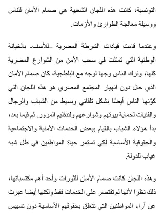 ‫للناس‬ ‫األمان‬ ‫صمام‬ ‫هي‬ ‫الشعبية‬ ‫اللجان‬ ‫هذه‬ ‫كانت‬ ،‫التونسية‬
.‫واألزمات‬ ‫الطوارئ‬ ‫معالجة‬ ‫ووسيلة‬
‫بالخيانة‬ -‫–لألسف‬ ‫المصرية‬ ‫الشرطة‬ ‫قيادات‬ ‫قامت‬ ‫وعندما‬
‫المصرية‬ ‫الشوارع‬ ‫من‬ ‫األمن‬ ‫سحب‬ ‫في‬ ‫تمثلت‬ ‫التي‬ ‫الوطنية‬
‫األمان‬ ‫صمام‬ ‫كان‬ ،‫البلطجية‬ ‫مع‬ ‫لوجه‬ ‫وجها‬ ‫الناس‬ ‫وترك‬ ،‫كلها‬
‫التي‬ ‫اللجان‬ ‫هذه‬ ‫هو‬ ‫المصري‬ ‫المجتمع‬ ‫انهيار‬ ‫دون‬ ‫حال‬ ‫الذي‬
‫والرجال‬ ‫الشباب‬ ‫من‬ ‫وبسيط‬ ‫تلقائي‬ ‫بشكل‬ ‫ضا‬ً ‫أي‬ ‫الناس‬ ‫ونها‬ّ ‫ك‬
،‫بعد‬ ‫فيما‬ ‫ثم‬ .‫المرور‬ ‫ولتنظيم‬ ‫وشوارعهم‬ ‫بيوتهم‬ ‫لحماية‬ ‫والفتيات‬
‫واالجتماعية‬ ‫األمنية‬ ‫الخدمات‬ ‫ببعض‬ ‫بالقيام‬ ‫الشباب‬ ‫هؤالء‬ ‫بدأ‬
‫شبه‬ ‫ظل‬ ‫في‬ ‫المواطنين‬ ‫حياة‬ ‫تستمر‬ ‫لكي‬ ‫األساسية‬ ‫والحقوقية‬
.‫للدولة‬ ‫غياب‬
،‫مكتسباتها‬ ‫أهم‬ ‫وأحد‬ ‫للثورات‬ ‫األمان‬ ‫صمام‬ ‫كانت‬ ‫اللجان‬ ‫وهذه‬
‫عبرت‬ ‫أيضا‬ ‫ولكنها‬ ‫فقط‬ ‫الخدمات‬ ‫على‬ ‫تقتصر‬ ‫لم‬ ‫ألنها‬ ‫نظرا‬ ‫ذلك‬
‫تسييس‬ ‫دون‬ ‫األساسية‬ ‫بحقوقهم‬ ‫تتعلق‬ ‫التي‬ ‫المواطنين‬ ‫آراء‬ ‫عن‬
 