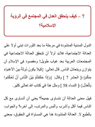 ‫الرؤية‬ ‫في‬ ‫المجتمع‬ ‫في‬ ‫العدل‬ ‫يتحقق‬ ‫كيف‬ – 7
‫اإلسالمية؟‬
‫على‬ ‫أوال‬ ‫تبنى‬ ‫الثورات‬ ‫بعد‬ ‫ما‬ ‫مرحلة‬ ‫في‬ ‫المنشودة‬ ‫المدنية‬ ‫الدول‬
‫في‬ ‫االجتماعية‬ ‫العدالة‬ ‫تتحقق‬ ‫أن‬ ‫ال‬ً ‫أو‬ ‫فالبد‬ ،‫االجتماعية‬ ‫العدالة‬
‫أن‬ ‫اإلسالم‬ ‫في‬ ‫ومقصود‬ !‫طويل‬ ‫غياب‬ ‫بعد‬ ‫العربية‬ ‫المجتمعات‬
‫ء‬ِ ‫األغنيا‬ ‫ن‬َ ‫بي‬ ‫ة‬ً ‫دول‬ُ ‫ن‬َ ‫يكو‬ ‫}كيال‬ :‫تعالى‬ ‫قال‬ .‫الناس‬ ‫ويتعادل‬ ‫يتوازن‬
‫موا‬ُ ‫ك‬ُ ‫ح‬ْ ‫ت‬َ ‫ن‬ْ ‫أ‬َ ‫س‬ِ ‫نا‬َّ ‫ال‬ ‫ن‬َ ‫ي‬ْ ‫ب‬َ ‫م‬ْ ‫ت‬ُ ‫م‬ْ ‫ك‬َ ‫ح‬َ ‫ذا‬َ ‫إ‬ِ ‫و‬َ } :‫وقال‬ [ 7 ‫الحشر‬ ]،{‫كم‬ُ ‫من‬ِ
.‫كثير‬ ‫تعالى‬ ‫هللا‬ ‫كتاب‬ ‫في‬ ‫هذا‬ ‫ومثل‬ [ 58 ‫النساء‬ ]،{‫دل‬ْ ‫ع‬َ ‫ل‬ْ ‫با‬ِ
‫كل‬ ‫مع‬ ‫أتساوى‬ ‫أن‬ ‫يعني‬ ‫ا؟‬ً ‫جميع‬ ‫نتساوى‬ ‫أن‬ ‫العدالة‬ ‫معنى‬ ‫فهل‬
:‫والجواب‬ ‫آخره؟‬ ‫إلى‬ ،‫والمرتب‬ ‫وألبس‬ ‫وأشرب‬ ‫آكل‬ ‫فيما‬ ‫الناس‬
‫بمعنى‬ ،‫الحقوق‬ ‫في‬ ‫المساواة‬ ‫هي‬ ‫هنا‬ ‫المنشودة‬ ‫العدالة‬ .‫ال‬ ‫بالطبع‬
 