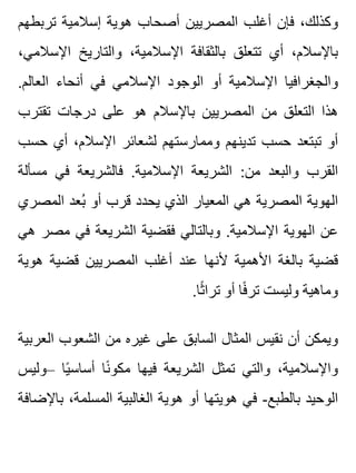 ‫تربطهم‬ ‫إسالمية‬ ‫هوية‬ ‫أصحاب‬ ‫المصريين‬ ‫أغلب‬ ‫فإن‬ ،‫وكذلك‬
،‫اإلسالمي‬ ‫والتاريخ‬ ،‫اإلسالمية‬ ‫بالثقافة‬ ‫تتعلق‬ ‫أي‬ ،‫باإلسالم‬
.‫العالم‬ ‫أنحاء‬ ‫في‬ ‫اإلسالمي‬ ‫الوجود‬ ‫أو‬ ‫اإلسالمية‬ ‫والجغرافيا‬
‫تقترب‬ ‫درجات‬ ‫على‬ ‫هو‬ ‫باإلسالم‬ ‫المصريين‬ ‫من‬ ‫التعلق‬ ‫هذا‬
‫حسب‬ ‫أي‬ ،‫اإلسالم‬ ‫لشعائر‬ ‫وممارستهم‬ ‫تدينهم‬ ‫حسب‬ ‫تبتعد‬ ‫أو‬
‫مسألة‬ ‫في‬ ‫فالشريعة‬ .‫اإلسالمية‬ ‫الشريعة‬ :‫من‬ ‫والبعد‬ ‫القرب‬
‫المصري‬ ‫بعد‬ُ ‫أو‬ ‫قرب‬ ‫يحدد‬ ‫الذي‬ ‫المعيار‬ ‫هي‬ ‫المصرية‬ ‫الهوية‬
‫هي‬ ‫مصر‬ ‫في‬ ‫الشريعة‬ ‫فقضية‬ ‫وبالتالي‬ .‫اإلسالمية‬ ‫الهوية‬ ‫عن‬
‫هوية‬ ‫قضية‬ ‫المصريين‬ ‫أغلب‬ ‫عند‬ ‫ألنها‬ ‫األهمية‬ ‫بالغة‬ ‫قضية‬
.‫ثا‬ً ‫ترا‬ ‫أو‬ ‫فا‬ً ‫تر‬ ‫وليست‬ ‫وماهية‬
‫العربية‬ ‫الشعوب‬ ‫من‬ ‫غيره‬ ‫على‬ ‫السابق‬ ‫المثال‬ ‫نقيس‬ ‫أن‬ ‫ويمكن‬
‫–وليس‬ ‫يا‬ً ‫أساس‬ ‫نا‬ً ‫مكو‬ ‫فيها‬ ‫الشريعة‬ ‫تمثل‬ ‫والتي‬ ،‫واإلسالمية‬
‫باإلضافة‬ ،‫المسلمة‬ ‫الغالبية‬ ‫هوية‬ ‫أو‬ ‫هويتها‬ ‫في‬ -‫بالطبع‬ ‫الوحيد‬
 