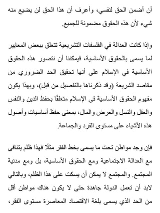 ‫منه‬ ‫يضيع‬ ‫لن‬ ‫الحق‬ ‫هذا‬ ‫أن‬ ‫وأعرف‬ ،‫لنفسي‬ ‫الحق‬ ‫أضمن‬ ‫أن‬
.‫للجميع‬ ‫مضمونة‬ ‫الحقوق‬ ‫هذه‬ ‫ألن‬ ‫شيء‬
‫المعايير‬ ‫ببعض‬ ‫تتعلق‬ ‫التشريعية‬ ‫الفلسفات‬ ‫في‬ ‫العدالة‬ ‫كانت‬ ‫وإذا‬
‫الحقوق‬ ‫هذه‬ ‫نتصور‬ ‫أن‬ ‫فيمكننا‬ ،‫األساسية‬ ‫بالحقوق‬ ‫يسمى‬ ‫لما‬
‫من‬ ‫الضروري‬ ‫الحد‬ ‫تحقيق‬ ‫أنها‬ ‫على‬ ‫اإلسالم‬ ‫في‬ ‫األساسية‬
‫يكون‬ ‫وبهذا‬ ،(‫قبل‬ ‫من‬ ‫بالتفصيل‬ ‫ذكرناها‬ ‫)وقد‬ ‫الشريعة‬ ‫مقاصد‬
‫والنفس‬ ‫الدين‬ ‫بحفظ‬ ‫قا‬ً ‫متعل‬ ‫اإلسالم‬ ‫في‬ ‫األساسية‬ ‫الحقوق‬ ‫مفهوم‬
‫وأصول‬ ‫أساسيات‬ ‫حفظ‬ ‫بمعنى‬ ،‫والمال‬ ‫والعرض‬ ‫والنسل‬ ‫والعقل‬
.‫والجماعة‬ ‫الفرد‬ ‫مستوى‬ ‫على‬ ‫األشياء‬ ‫هذه‬
‫يتنافى‬ ‫ظلم‬ ‫فهذا‬ ‫ال‬ً ‫مث‬ ‫الفقر‬ ‫بخط‬ ‫يسمى‬ ‫ما‬ ‫تحت‬ ‫مواطن‬ ‫وجد‬ ‫فإن‬
‫مدنية‬ ‫ومع‬ ‫بل‬ ،‫األساسية‬ ‫الحقوق‬ ‫ومع‬ ‫االجتماعية‬ ‫العدالة‬ ‫مع‬
‫وبالتالي‬ ،‫الظلم‬ ‫هذا‬ ‫على‬ ‫يسكت‬ ‫أن‬ ‫يمكن‬ ‫ال‬ ‫والمجتمع‬ .‫المجتمع‬
‫أقل‬ ‫مواطن‬ ‫هناك‬ ‫يكون‬ ‫ال‬ ‫حتى‬ ‫جاهدة‬ ‫الدولة‬ ‫تعمل‬ ‫أن‬ ‫البد‬
،‫الفقر‬ ‫مستوى‬ ‫المعاصرة‬ ‫االقتصاد‬ ‫بلغة‬ ‫يسمى‬ ‫الذي‬ ‫الحد‬ ‫من‬
 
