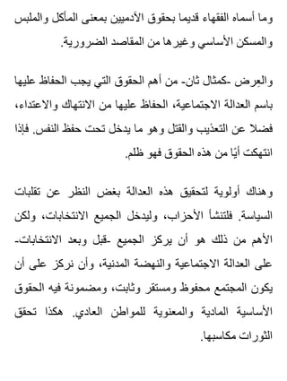 ‫والملبس‬ ‫المأكل‬ ‫بمعنى‬ ‫اآلدميين‬ ‫بحقوق‬ ‫قديما‬ ‫الفقهاء‬ ‫أسماه‬ ‫وما‬
.‫الضرورية‬ ‫المقاصد‬ ‫من‬ ‫وغيرها‬ ‫األساسي‬ ‫والمسكن‬
‫عليها‬ ‫الحفاظ‬ ‫يجب‬ ‫التي‬ ‫الحقوق‬ ‫أهم‬ ‫من‬ -‫ثان‬ ‫-كمثال‬ ‫عرض‬ِ ‫وال‬
،‫واالعتداء‬ ‫االنتهاك‬ ‫من‬ ‫عليها‬ ‫الحفاظ‬ ،‫االجتماعية‬ ‫العدالة‬ ‫باسم‬
‫فإذا‬ .‫النفس‬ ‫حفظ‬ ‫تحت‬ ‫يدخل‬ ‫ما‬ ‫وهو‬ ‫والقتل‬ ‫التعذيب‬ ‫عن‬ ‫فضال‬
.‫ظلم‬ ‫فهو‬ ‫الحقوق‬ ‫هذه‬ ‫من‬ ‫يا‬ً ‫أ‬ ‫انتهكت‬
‫تقلبات‬ ‫عن‬ ‫النظر‬ ‫بغض‬ ‫العدالة‬ ‫هذه‬ ‫لتحقيق‬ ‫أولوية‬ ‫وهناك‬
‫ولكن‬ ،‫االنتخابات‬ ‫الجميع‬ ‫وليدخل‬ ،‫األحزاب‬ ‫فلتنشأ‬ .‫السياسة‬
-‫االنتخابات‬ ‫وبعد‬ ‫-قبل‬ ‫الجميع‬ ‫يركز‬ ‫أن‬ ‫هو‬ ‫ذلك‬ ‫من‬ ‫األهم‬
‫أن‬ ‫على‬ ‫نركز‬ ‫وأن‬ ،‫المدنية‬ ‫والنهضة‬ ‫االجتماعية‬ ‫العدالة‬ ‫على‬
‫الحقوق‬ ‫فيه‬ ‫ومضمونة‬ ،‫وثابت‬ ‫ومستقر‬ ‫محفوظ‬ ‫المجتمع‬ ‫يكون‬
‫تحقق‬ ‫هكذا‬ .‫العادي‬ ‫للمواطن‬ ‫والمعنوية‬ ‫المادية‬ ‫األساسية‬
.‫مكاسبها‬ ‫الثورات‬
 