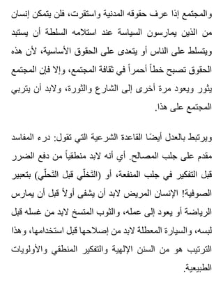 ‫إنسان‬ ‫يتمكن‬ ‫فلن‬ ،‫واستقرت‬ ‫المدنية‬ ‫حقوقه‬ ‫عرف‬ ‫إذا‬ ‫والمجتمع‬
‫يستبد‬ ‫أن‬ ‫السلطة‬ ‫استالمه‬ ‫عند‬ ‫السياسة‬ ‫يمارسون‬ ‫الذين‬ ‫من‬
‫هذه‬ ‫ألن‬ ،‫األساسية‬ ‫الحقوق‬ ‫على‬ ‫يتعدى‬ ‫أو‬ ‫الناس‬ ‫على‬ ‫ويتسلط‬
‫المجتمع‬ ‫فإن‬ ‫وإال‬ ،‫المجتمع‬ ‫ثقافة‬ ‫في‬ ‫ا‬ً ‫أحمر‬ ‫ا‬ً ‫خط‬ ‫تصبح‬ ‫الحقوق‬
‫يتربي‬ ‫أن‬ ‫والبد‬ ،‫والثورة‬ ‫الشارع‬ ‫إلى‬ ‫أخرى‬ ‫مرة‬ ‫ويعود‬ ‫يثور‬
.‫هذا‬ ‫على‬ ‫المجتمع‬
‫المفاسد‬ ‫درء‬ :‫تقول‬ ‫التي‬ ‫الشرعية‬ ‫القاعدة‬ ‫ضا‬ً ‫أي‬ ‫بالعدل‬ ‫ويرتبط‬
‫الضرر‬ ‫دفع‬ ‫من‬ ‫ا‬ً ‫منطقي‬ ‫البد‬ ‫أنه‬ ‫أي‬ .‫المصالح‬ ‫جلب‬ ‫على‬ ‫مقدم‬
‫بتعبير‬ (‫لي‬ّ ‫تح‬َ ‫ال‬ ‫قبل‬ ‫لي‬ّ ‫تخ‬َ ‫)ال‬ ‫أو‬ ،‫المنفعة‬ ‫جلب‬ ‫في‬ ‫التفكير‬ ‫قبل‬
‫يمارس‬ ‫أن‬ ‫قبل‬ ‫ال‬ً ‫أو‬ ‫يشفى‬ ‫أن‬ ‫البد‬ ‫المريض‬ ‫اإلنسان‬ !‫الصوفية‬
‫قبل‬ ‫غسله‬ ‫من‬ ‫البد‬ ‫المتسخ‬ ‫والثوب‬ ،‫عمله‬ ‫إلى‬ ‫يعود‬ ‫أو‬ ‫الرياضة‬
‫وهذا‬ ،‫استخدامها‬ ‫قبل‬ ‫إصالحها‬ ‫من‬ ‫البد‬ ‫المعطلة‬ ‫والسيارة‬ ،‫لبسه‬
‫واألولويات‬ ‫المنطقي‬ ‫والتفكير‬ ‫اإللهية‬ ‫السنن‬ ‫من‬ ‫هو‬ ‫الترتيب‬
.‫الطبيعية‬
 