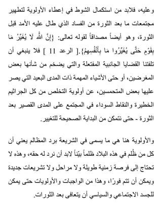 ‫لتطهير‬ ‫األولوية‬ ‫إعطاء‬ ‫في‬ ‫الشوط‬ ‫استكمال‬ ‫من‬ ‫فالبد‬ ،‫وعليه‬
‫قبل‬ ‫األمد‬ ‫عليه‬ ‫طال‬ ‫الذي‬ ‫الفساد‬ ‫من‬ ‫الثورة‬ ‫بعد‬ ‫ما‬ ‫مجتمعات‬
‫ما‬َ ‫ر‬ُ ‫ي‬ِّ ‫غ‬َ ‫ي‬ُ ‫ال‬َ ‫هللا‬ََّ ‫ن‬َّ ‫إ‬ِ } :‫تعالى‬ ‫لقوله‬ ‫ا‬ً ‫مصداق‬ ‫ا‬ً ‫أيض‬ ‫وهو‬ ،‫الثورة‬
‫أن‬ ‫ينبغي‬ ‫فال‬ [ 11 ‫الرعد‬ ].{‫م‬ْ ‫ه‬ِ ‫س‬ِ ‫ف‬ُ ‫ن‬ْ ‫أ‬َ ‫ب‬ِ ‫ما‬َ ‫روا‬ُ ‫ي‬ِّ ‫غ‬َ ‫ي‬ُ ‫تى‬َّ ‫ح‬َ ‫م‬ٍ ‫و‬ْ ‫ق‬َ ‫ب‬ِ
‫بعض‬ ‫شأنها‬ ‫من‬ ‫يضخم‬ ‫والتي‬ ‫المفتعلة‬ ‫الجانبية‬ ‫القضايا‬ ‫تلفتنا‬
‫يصر‬ ‫التي‬ ‫البعيد‬ ‫المدى‬ ‫ذات‬ ‫المهمة‬ ‫األشياء‬ ‫حتى‬ ‫أو‬ ،‫المغرضين‬
‫الجراثيم‬ ‫كل‬ ‫من‬ ‫التخلص‬ ‫أولوية‬ ‫عن‬ ،‫المتحمسين‬ ‫بعض‬ ‫عليها‬
‫بعد‬ ‫القصير‬ ‫المدى‬ ‫على‬ ‫المجتمع‬ ‫في‬ ‫السوداء‬ ‫والنقاط‬ ‫الخطيرة‬
.‫للتغيير‬ ‫الصحيحة‬ ‫البداية‬ ‫من‬ ‫نتمكن‬ ‫حتى‬ - ‫الثورة‬
‫أن‬ ‫يعني‬ ‫المظالم‬ ‫برد‬ ‫الشريعة‬ ‫في‬ ‫يسمى‬ ‫ما‬ ‫هي‬ ‫هنا‬ ‫واألولوية‬
‫ال‬ ‫وهذه‬ ،‫حقه‬ ‫له‬ ‫نرد‬ ‫أن‬ ‫البد‬ ‫ا‬ً ‫ين‬ّ ‫ب‬ ‫ا‬ً ‫ظلم‬ ‫البالد‬ ‫هذه‬ ‫في‬ ‫ظلم‬ُ ‫من‬ ‫كل‬
‫جديدة‬ ‫تشريعات‬ ‫وال‬ ‫مراحل‬ ‫وال‬ ‫طويلة‬ ‫زمنية‬ ‫فرصة‬ ‫إلى‬ ‫تحتاج‬
‫يمكن‬ ‫حتى‬ ‫واألولويات‬ ‫الواجبات‬ ‫من‬ ‫وهذا‬ ،‫را‬ً ‫فو‬ ‫تتم‬ ‫أن‬ ‫ويمكن‬
.‫الثورات‬ ‫بعد‬ ‫يتعافى‬ ‫أن‬ ‫والسياسي‬ ‫االجتماعي‬ ‫للجسد‬
 