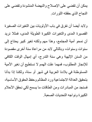 ‫على‬ ‫وتقضي‬ ‫المنشودة‬ ‫والنهضة‬ ‫اإلصالح‬ ‫على‬ ‫تقضي‬ ‫أن‬ ‫يمكن‬
.‫الثورات‬ ‫حققته‬ ‫الذي‬ ‫النجاح‬
‫الصغيرة‬ ‫التغيرات‬ ‫بين‬ ‫األولويات‬ ‫باب‬ ‫في‬ ‫نفرق‬ ‫أن‬ ‫أيضا‬ ‫والبد‬
‫نريد‬ ‫فمثال‬ ،‫المدى‬ ‫الطويلة‬ ‫الكبيرة‬ ‫والتغيرات‬ ‫المدى‬ ‫القصيرة‬
‫إلى‬ ‫يحتاج‬ ‫كبير‬ ‫تغير‬ ‫ولكنه‬ ‫مهم‬ ‫وهذا‬ ،‫المجتمع‬ ‫أمية‬ ‫نمحو‬ ‫أن‬
‫مقصودة‬ ‫أخرى‬ ‫سنة‬ ‫مراعاة‬ ‫من‬ ‫البد‬ ‫وبالتالي‬ ،‫وسنوات‬ ‫سنوات‬
‫الكافي‬ ‫الوقت‬ ‫إمهال‬ ‫أي‬ ،‫التدرج‬ ‫سنة‬ ‫وهي‬ ‫اإللهية‬ ‫السنن‬ ‫من‬
‫األمية‬ ‫نغير‬ ‫أن‬ ‫نستطيع‬ ‫ال‬ ‫الهمم‬ ‫علت‬ ‫فمهما‬ ،‫المطلوب‬ ‫لإلنجاز‬
‫بدأنا‬ ‫إذا‬ ‫ولكننا‬ ،‫سنة‬ ‫أو‬ ‫شهر‬ ‫في‬ ‫العربية‬ ‫بالدنا‬ ‫في‬ ‫المستوطنة‬
،‫األساسية‬ ‫الحقوق‬ ‫وحفظ‬ ‫المظالم‬ ‫ورد‬ ‫االجتماعية‬ ‫العدالة‬ ‫بتحقيق‬
‫األحالم‬ ‫نحقق‬ ‫لكي‬ ‫يسمح‬ ‫ما‬ ‫الطاقات‬ ‫ومن‬ ‫المبادرات‬ ‫من‬ ‫فسنجد‬
.‫الصعبة‬ ‫التحديات‬ ‫ونواجه‬ ‫الكبيرة‬
 