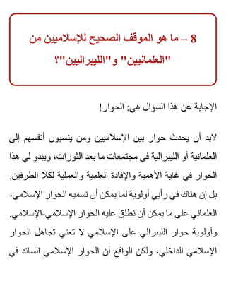 ‫من‬ ‫لإلسالميين‬ ‫الصحيح‬ ‫الموقف‬ ‫هو‬ ‫ما‬ – 8
‫و"الليبراليين"؟‬ "‫"العلمانيين‬
!‫الحوار‬ :‫هي‬ ‫السؤال‬ ‫هذا‬ ‫عن‬ ‫اإلجابة‬
‫إلى‬ ‫أنفسهم‬ ‫ينسبون‬ ‫ومن‬ ‫اإلسالميين‬ ‫بين‬ ‫حوار‬ ‫يحدث‬ ‫أن‬ ‫البد‬
‫هذا‬ ‫لي‬ ‫ويبدو‬ ،‫الثورات‬ ‫بعد‬ ‫ما‬ ‫مجتمعات‬ ‫في‬ ‫الليبرالية‬ ‫أو‬ ‫العلمانية‬
.‫الطرفين‬ ‫لكال‬ ‫والعملية‬ ‫العلمية‬ ‫واإلفادة‬ ‫األهمية‬ ‫غاية‬ ‫في‬ ‫الحوار‬
-‫اإلسالمي‬ ‫الحوار‬ ‫نسميه‬ ‫أن‬ ‫يمكن‬ ‫لما‬ ‫أولوية‬ ‫رأيي‬ ‫في‬ ‫هناك‬ ‫إن‬ ‫بل‬
.‫اإلسالمي-اإلسالمي‬ ‫الحوار‬ ‫عليه‬ ‫نطلق‬ ‫أن‬ ‫يمكن‬ ‫ما‬ ‫على‬ ‫العلماني‬
‫الحوار‬ ‫تجاهل‬ ‫تعني‬ ‫ال‬ ‫اإلسالمي‬ ‫على‬ ‫الليبرالي‬ ‫حوار‬ ‫وأولوية‬
‫في‬ ‫السائد‬ ‫اإلسالمي‬ ‫الحوار‬ ‫أن‬ ‫الواقع‬ ‫ولكن‬ ،‫الداخلي‬ ‫اإلسالمي‬
 