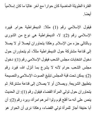 ‫ا‬ً ‫إسالمي‬ ‫كان‬ ‫ما‬ ‫با‬ً ‫غال‬ ‫آخر‬ ‫مع‬ ‫حوارا‬ ‫كان‬ ‫الماضية‬ ‫الطويلة‬ ‫الفترة‬
.‫ضا‬ً ‫أي‬
‫فييرد‬ .‫حرام‬ ‫الديمقراطية‬ :‫مثال‬ (1) ‫رقم‬ ‫اإلسالمي‬ ‫فيقول‬
‫الشورى‬ ‫من‬ ‫نوع‬ ‫هي‬ ‫الديمقراطية‬ ،‫ال‬ :(2) ‫رقم‬ ‫اإلسالمي‬
‫يصال‬ ‫ال‬ ‫أو‬ ‫ليصال‬ ‫يتحاوران‬ ‫وهكذا‬ .‫اإلسالم‬ ‫من‬ ‫جزء‬ ‫وبالتالي‬
‫حول‬ ‫يتحاوران‬ ‫ثم‬ ،‫ال‬ً ‫مث‬ ‫الديمقراطية‬ ‫حول‬ ‫مشتركة‬ ‫قناعة‬ ‫إلى‬
‫دخول‬ :(1) ‫رقم‬ ‫اإلسالمي‬ ‫فيقول‬ ‫الشعب‬ ‫مجلس‬ ‫انتخابات‬ ‫دخول‬
‫رقم‬ ‫فيرد‬ ،‫هللا‬ ‫أنزل‬ ‫بما‬ ‫يشرع‬ ‫ال‬ ‫ألنه‬ ‫حرام‬ ‫الشعب‬ ‫مجلس‬
‫والنصيحة‬ ‫اإلسالمي‬ ‫الصوت‬ ‫تبليغ‬ ‫المجلس‬ ‫قبة‬ ‫تحت‬ ‫يمكن‬ :(2)
‫ثم‬ .‫مشتركة‬ ‫قناعة‬ ‫إلى‬ ‫يصالن‬ ‫ال‬ ‫أو‬ ‫ويصالن‬ .‫الشريعة‬ ‫بتطبيق‬
‫الحديث‬ ‫إن‬ :(1) ‫رقم‬ ‫فيقول‬ ‫القضاء‬ ‫المرأة‬ ‫تولي‬ ‫حول‬ ‫يتحاوران‬
‫أن‬ :(2) ‫رقم‬ ‫ويرد‬ ،‫امرأة‬ ‫أمرهم‬ ‫ولوا‬ ‫قوم‬ ‫أفلح‬ ‫ما‬ ‫أنه‬ ‫على‬ ‫ينص‬
‫هو‬ ‫الحوار‬ ‫أن‬ ‫نرى‬ ‫وهكذا‬ ،‫القضاء‬ ‫تولي‬ ‫للمرأة‬ ‫أجاز‬ ‫حنيفة‬ ‫أبا‬
 
