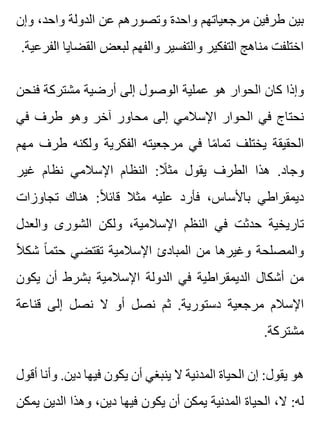 ‫وإن‬ ،‫واحد‬ ‫الدولة‬ ‫عن‬ ‫وتصورهم‬ ‫واحدة‬ ‫مرجعياتهم‬ ‫طرفين‬ ‫بين‬
.‫الفرعية‬ ‫القضايا‬ ‫لبعض‬ ‫والفهم‬ ‫والتفسير‬ ‫التفكير‬ ‫مناهج‬ ‫اختلفت‬
‫فنحن‬ ‫مشتركة‬ ‫أرضية‬ ‫إلى‬ ‫الوصول‬ ‫عملية‬ ‫هو‬ ‫الحوار‬ ‫كان‬ ‫وإذا‬
‫في‬ ‫طرف‬ ‫وهو‬ ‫آخر‬ ‫محاور‬ ‫إلى‬ ‫اإلسالمي‬ ‫الحوار‬ ‫في‬ ‫نحتاج‬
‫مهم‬ ‫طرف‬ ‫ولكنه‬ ‫الفكرية‬ ‫مرجعيته‬ ‫في‬ ‫ما‬ً ‫تما‬ ‫يختلف‬ ‫الحقيقة‬
‫غير‬ ‫نظام‬ ‫اإلسالمي‬ ‫النظام‬ :‫ال‬ً ‫مث‬ ‫يقول‬ ‫الطرف‬ ‫هذا‬ .‫وجاد‬
‫تجاوزات‬ ‫هناك‬ :‫ال‬ً ‫قائ‬ ‫مثال‬ ‫عليه‬ ‫فأرد‬ ،‫باألساس‬ ‫ديمقراطي‬
‫والعدل‬ ‫الشورى‬ ‫ولكن‬ ،‫اإلسالمية‬ ‫النظم‬ ‫في‬ ‫حدثت‬ ‫تاريخية‬
‫ال‬ً ‫شك‬ ‫ا‬ً ‫حتم‬ ‫تقتضي‬ ‫اإلسالمية‬ ‫المبادئ‬ ‫من‬ ‫وغيرها‬ ‫والمصلحة‬
‫يكون‬ ‫أن‬ ‫بشرط‬ ‫اإلسالمية‬ ‫الدولة‬ ‫في‬ ‫الديمقراطية‬ ‫أشكال‬ ‫من‬
‫قناعة‬ ‫إلى‬ ‫نصل‬ ‫ال‬ ‫أو‬ ‫نصل‬ ‫ثم‬ .‫دستورية‬ ‫مرجعية‬ ‫اإلسالم‬
.‫مشتركة‬
‫أقول‬ ‫وأنا‬ .‫دين‬ ‫فيها‬ ‫يكون‬ ‫أن‬ ‫ينبغي‬ ‫ال‬ ‫المدنية‬ ‫الحياة‬ ‫إن‬ :‫يقول‬ ‫هو‬
‫يمكن‬ ‫الدين‬ ‫وهذا‬ ،‫دين‬ ‫فيها‬ ‫يكون‬ ‫أن‬ ‫يمكن‬ ‫المدنية‬ ‫الحياة‬ ،‫ال‬ :‫له‬
 