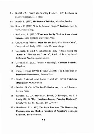 8- Blanchard, Olivier and Stanley Fischer (!989) Lectures in
Macroeconomics, MIT Press.
9- Bootle, R. (1997) The Death of Inflation, Nicholas Brealey.
10 - Brown, E. (2012) "It is the Interest, Stupid!" Truthout, Nov. 8;
www.truth-out.org.
11 - Buckman, R. (1997) What You Really Need to Know about
Cancer, Johns Hopkins University Press.
12- CBO (2010) "Federal Debt and the Risk of a Fiscal Crisis",
Congressional Budget Office, July 27, www.cbo.gov.
13- Cecchetti, S. amd A. Kharroubi (2012) "Reassessing the
Impact of Finance on Growth", Bank of International
Settlement, Working paper no. 381.
14- Corballis, M. (2012) "Mind Wandering", American Scientist,
May-June.
15- Daly, Herman (1996) Beyond Growth: The Economics of
Sustainable Development, Beacon Press.
16- Dixit, Avinash and Barry Nalebuff (1991) Thinking
Strategically, W.W.Norton.
17 - Dunbar, N. (2011) The Devil's Derivatives, Harvard Business
Review Press.
18 - Easterlin, R., L.A. McVey, M. Switek, 0. Sawangfa, and J. S.
Zweig (2010) "The Happiness-Income Paradox Revisited",
PNAS, vol. 107 no. 52, Dec., pp. 22463-68.
19- Goodman, R. (1995) The Luck Business: The Devastating
Consequences and Broken Promises of America's Gambling
Explosion, The Free Press.
YY•
 