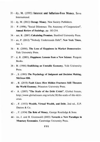 31- dy, M. (1995) Interest and Inflation-Free Money, Seva
International.
32- dy, M. (2012) Occupy Money, New Society Publishers.
33 - P. (1998), "Social Dilemmas: The Anatomy of Cooperation",
Annual Review of Sociology, pp. 183-214.
34 - ner, R. (2007) Calculating Promises, Stanford University Press.
35- an, P. (2012) "Nobody Understands Debt", New York Times,
Jan. I.
36 - R. (2000), The Loss of Happiness in Market Democracies.
Yale University Press.
37 - d, R. (2005), Happiness: Lessons from a New Science. Penguin
Books.
38- H. (1986) Stabilizing an Unstable Economy, Yale University
Press.
39 - , S. (1993) The Psychology of Judgment and Decision Making,
McGraw-Hill.
40 - , R. (20 I0) Fault Lines: How Hidden Fractures Still Threaten
the World Economy, Princeton University Press.
41 - A. (2005) "The Scale of the Debt Crisis", Global Issues,
http:/jwww. globalissues.org/article/30/the-scale-of-the-debt-
crisis.
42- , F. (1933) Wealth, Virtual Wealth, and Debt, 2nd ed., E.P.
Dutton & Co.
43 - , F. (1934) The Role of Money, George Routledge & Sons.
44- itz, J. and B. Greenwald (2003) Towards a New Paradigm in
Monetary Economics, Cambridge University Press.
nr
 