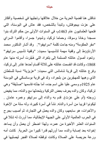 ‫حياته‬
‫وأفكار‬ ‫شخصية‬ ‫في‬ ‫وتجليها‬ ‫عالقتها‬ ‫خالل‬ ‫من‬ ‫الحرية‬ ‫قضية‬ ‫هنا‬ ‫نناقش‬
‫التي‬ ،‫البوسنة‬ ‫في‬ ‫عاش‬ ‫فقد‬ ،‫بالشخص‬ ‫ولنبدأ‬ ،‫بيجوفتش‬ ‫عزت‬ ‫علي‬
‫بنوا‬ ‫الترك‬ ‫حكم‬ ‫من‬ ‫األولى‬ ‫السنوات‬ ‫في‬ ،‫3641م‬ ‫عام‬ ‫العثمانيون‬ ‫فتحها‬
‫السراي‬ ‫وأقاموا‬ ،‫جسرا‬ ‫وشيدوا‬ ،‫تركيا‬ ‫وحماما‬ ،‫وسوقا‬ ‫وخانا‬ ‫مسجدا‬
‫محمد‬ ‫الدكتور‬ ‫أشار‬ ‫وقد‬ ."‫"سراييفوا‬ ‫كلمة‬ ‫جاءت‬ ‫ومنه‬ "‫الحكومة‬ ‫"مقر‬
"‫سراييفو‬ ‫تأسيس‬ ‫"وقفية‬ :‫سميت‬ ‫لتأسيسها‬ ‫مهمة‬ ‫وقفية‬ ‫إلى‬ ‫األرناؤؤط‬
‫عام‬ ‫منها‬ ‫أسرته‬ ‫جرت‬ِّ ‫ه‬ُ ‫التي‬ ‫بلغراد‬ ‫إلى‬ ‫المسلمة‬ ‫عائلته‬ ‫أصول‬ ‫وتعود‬
،‫تركيا‬ ‫إلى‬ ‫غادر‬ ‫أحدها‬ ‫أقسام‬ ‫ثالثة‬ ‫على‬ ‫عائلته‬ ‫انقسمت‬ ‫قد‬ ‫وكانت‬ ،1868
‫للسلطان‬ ‫نسبة‬ "‫"عزيزية‬ :‫سميت‬ ‫التي‬ ‫شاماتس‬ ‫قرية‬ ‫إلى‬ ‫عائلته‬ ‫وفرع‬
‫البوسنة‬ ‫في‬ ‫بوسانسكي‬ ‫قرية‬ ‫في‬ ‫ولد‬ ،‫بلجراد‬ ‫من‬ ‫جرين‬ّ ‫للمه‬ ‫وهبها‬ ‫الذي‬
‫وهي‬ "‫ديقة‬ّ ‫"ص‬ ‫فاسمها‬ ‫دته‬ّ ‫ج‬ ‫أما‬ ،‫جده‬ ‫اسم‬ ‫على‬ ‫عليا‬ ‫وسمي‬ ‫5291م‬ ‫عام‬
‫يغيض‬ ‫مما‬ ،‫والدته‬ ‫مع‬ ‫ويتحدثها‬ ‫التركية‬ ‫بعض‬ ‫يعرف‬ ‫والده‬ ‫وكان‬ ،‫تركية‬
. ‫عامان‬ ‫وعمره‬ ‫سراييفو‬ ‫إلى‬ ‫والداه‬ ‫به‬ ‫قدم‬ .(‫عزت‬ ‫علي‬ ‫)أم‬ ‫زوجته‬
‫اإلخوة‬ ‫من‬ ‫ستة‬ ‫وله‬ ،‫كبيرة‬ ‫أسرة‬ ‫في‬ ‫نشأ‬ .‫والدته‬ ‫أسرة‬ ‫من‬ ‫قريبا‬ ‫ليكونوا‬
‫بجرح‬ ‫أصيب‬ ‫ثم‬ ،‫التجارة‬ ‫في‬ ‫يعمل‬ ‫والده‬ ‫وكان‬ ،‫سابعهم‬ ‫هو‬ ،‫واألخوات‬
‫في‬ ‫شلال‬ ‫له‬ ‫أورث‬ ‫مما‬ ،‫اإليطالية‬ ‫الجبهة‬ ‫على‬ ‫األولى‬ ‫العالمية‬ ‫الحرب‬ ‫في‬
‫يساعد‬ ‫وأن‬ ‫يعمل‬ ‫أن‬ ‫اضطر‬ ‫ولهذا‬ ،‫عمره‬ ‫من‬ ‫األخيرة‬ ‫العشر‬ ‫السنوات‬
‫أمه‬ ‫كانت‬ .‫الحرية‬ ‫من‬ ‫كبيرا‬ ‫قدرا‬ ‫أورثهم‬ ‫مما‬ ،‫والده‬ ‫إصابة‬ ‫بعد‬ ‫إخوانه‬
‫في‬ ‫ليصليها‬ ‫الفجر‬ ‫لصالة‬ ‫توقظه‬ ‫وكانت‬ ‫الصالة‬ ‫على‬ ‫حريصة‬ ‫ورعة‬
 