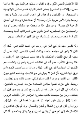 ‫بما‬ ‫مقارنة‬ ‫الخارجي‬ ‫لمظهرهم‬ ‫الفنانون‬ ‫يوفره‬ ‫الذي‬ ‫المهني‬ ‫االهتمام‬ ‫قلة‬
‫الهندوسية‬ ‫في‬ ‫خصوصا‬ ‫الدينية‬ ‫النظم‬ ‫لبعض‬ [‫المقدس‬ ‫بـ:]االتساخ‬ ‫سمي‬
،‫واحدة‬ ‫طينة‬ ‫من‬ ‫الناس‬ ‫أعين‬ ‫في‬ ‫والرهبان‬ ‫الفنانيين‬ ‫إن‬ .‫والمسيحية‬
‫أعماق‬ ‫في‬ ‫واحدة‬ ‫فكرة‬ ‫هناك‬ ‫أن‬ ‫إال‬ ‫وهلة‬ ‫ألول‬ ‫غريبا‬ ‫األمر‬ ‫يبدوا‬ ‫ومهما‬
‫الزهاد‬ ‫بعض‬ ‫سلوك‬ ‫من‬ ‫يحدث‬ ‫ما‬ ‫هذا‬ ‫مثل‬ ‫ومن‬ "‫البوهيمية‬ ‫الرهبنة‬
‫وتسميات‬ ‫ألقابا‬ ‫تصرفاتهم‬ ‫على‬ ‫يلقون‬ ‫الذين‬ ،‫المسلمين‬ ‫من‬ ‫والمنقطعين‬
.‫دينهم‬ ‫تخالف‬ ‫ما‬ ‫كثيرا‬ ‫أنها‬ ‫مع‬ ،‫إسالمية‬ ‫مصادر‬ ‫من‬ ‫تنحت‬ ‫ما‬ ‫كثيرا‬
‫أن‬ ‫ذلك‬ ،‫الشيوعيي‬ ‫العهد‬ ‫في‬ ‫روسيا‬ ‫في‬ ‫الفن‬ ‫لتراجع‬ ‫مهم‬ ‫تفسير‬ ‫وله‬
‫أن‬ ‫على‬ ‫تؤكد‬ ‫التفاسير‬ ‫أغلب‬ ‫وكانت‬ ،‫ملحد‬ ‫مجتمع‬ ‫في‬ ‫ينمو‬ ‫ال‬ ‫الفن‬
‫تفسيره‬ ‫أن‬ ‫غير‬ ،‫صحيح‬ ‫سبب‬ ‫وهذا‬ ‫والديكتاتورية‬ ‫الكبت‬ ‫التراجع‬ ‫سبب‬
‫مع‬ ‫يتعاطف‬ ‫بل‬ ‫يلمح‬ ‫للحرية‬ ‫نقاشاته‬ ‫في‬ ‫أنه‬ ‫-مع‬ ،‫التأمل‬ ‫يستحق‬ ‫هنا‬
‫لم‬ ‫إلحادها‬ ‫بسبب‬ ‫روسيا‬ ‫أن‬ ‫يرى‬ ‫لهذا‬ -‫الفن‬ ‫لتراجع‬ ‫السياسية‬ ‫التفسيرات‬
‫الشيوعيون‬ ‫قمع‬ ‫وقد‬ ،‫االلحاد‬ ‫جو‬ ‫في‬ ‫يعيش‬ ‫ال‬ ‫الفن‬ ‫ألن‬ ،‫الفنون‬ ‫فيها‬ ‫ترق‬
،‫وسولجنتسين‬ ،‫وباسترناك‬ ‫دستوفسكي‬ ‫كتب‬ ‫وحرموا‬ ‫الفنون‬ ‫من‬ ‫الكثير‬
،‫للمثقفين‬ ‫المحارب‬ ‫بمزاجه‬ ‫المستبدة‬ ‫ستالين‬ ‫نفسية‬ ‫عزت‬ ‫علي‬ ‫ويخلط‬
‫أن‬ ‫قبل‬ ‫يعرض‬ ‫أن‬ ‫لفلم‬ ‫يسمح‬ ‫يكن‬ ‫لم‬ ‫أنه‬ ‫حتى‬ ‫شيء‬ ‫كل‬ ‫في‬ ‫وتحكمه‬
‫الروس‬ ‫للكتاب‬ ‫األول‬ ‫المؤتمر‬ ‫حضروا‬ ‫كاتب‬ ‫سبعمائة‬ ‫بين‬ ‫ومن‬ ،‫يشاهده‬
،‫4591م‬ ‫عام‬ ‫في‬ ‫شخصا‬ ‫خمسين‬ ‫إال‬ ‫أحياء‬ ‫منهم‬ ‫يبق‬ ‫لم‬ 1934 ‫عام‬
‫روح‬ ‫هناك‬ ‫يكن‬ ‫لم‬ ‫وإذا‬ ،‫والمعمار‬ ‫والمدن‬ ‫الثقافة‬ ‫روح‬ ‫هو‬ ‫الفن‬ ‫أن‬ ‫ويرى‬
‫أشكال‬ ‫يستحضر‬ ‫وكان‬ ‫روح؟‬ ‫للمدن‬ ‫يكون‬ ‫أن‬ ‫نحرص‬ ‫إذن‬ ‫فلم‬ ‫لإلنسان‬
 