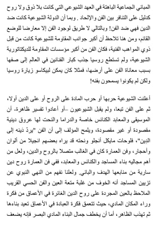 ‫روح‬ ‫وال‬ ‫ذوق‬ ‫بال‬ ‫كانت‬ ‫التي‬ ‫الشيوعي‬ ‫العهد‬ ‫في‬ ‫الباهتة‬ ‫الجماعية‬ ‫المباني‬
‫ضد‬ ‫كانت‬ ‫الشيوعية‬ ‫الدولة‬ ‫أن‬ ‫وبما‬ . ‫واإللحاد‬ ‫الفن‬ ‫بين‬ ‫التنافر‬ ‫على‬ ‫كدليل‬
‫للوضع‬ ‫معارضا‬ ‫إال‬ ‫الفن‬ ‫لوجود‬ ‫طريق‬ ‫ال‬ ‫وبالتالي‬ !‫الفن‬ ‫ضد‬ ‫فهي‬ ‫الدين‬
‫قبل‬ ‫من‬ ‫كانت‬ ‫للشيوعية‬ ‫المقاومة‬ ‫جوانب‬ ‫أكبر‬ ‫أن‬ ‫تالحظ‬ ‫هنا‬ ‫ومن‬ ،‫القائم‬
‫للديكتاتورية‬ ‫المقاومة‬ ‫مؤسسات‬ ‫أكبر‬ ‫من‬ ‫الفن‬ ‫فكان‬ ،‫الفنية‬ ‫المواهب‬ ‫ذوي‬
‫صفها‬ ‫إلى‬ ‫العالم‬ ‫في‬ ‫الفنانين‬ ‫كبار‬ ‫جذب‬ ‫روسيا‬ ‫تستطع‬ ‫ولم‬ ،‫الشيوعية‬
‫روسيا‬ ‫زيارة‬ ‫لبيكاسو‬ ‫يمكن‬ ‫كان‬ ‫فمثال‬ ،‫أرضها‬ ‫على‬ ‫الفن‬ ‫معاناة‬ ‫بسبب‬
!‫بفنه‬ ‫يسمحون‬ ‫يكونوا‬ ‫لم‬ ‫ولكن‬
،‫أوال‬ ‫الدين‬ ‫على‬ ‫أو‬ ‫الروح‬ ‫على‬ ‫المادة‬ ‫حرب‬ ‫أو‬ ‫حربها‬ ‫الشيوعية‬ ‫أعلنت‬
‫أن‬ -‫ظاهرة‬ ‫تفسير‬ ‫أعادوا‬ ‫–أو‬ ‫الشيوعيون‬ ‫يقبل‬ ‫ولم‬ ،‫تبعا‬ ‫الفن‬ ‫على‬ ‫ثم‬
‫دينية‬ ‫عروق‬ ‫لها‬ ‫والنحت‬ ‫والدراما‬ ‫خاصة‬ ‫الكنائس‬ ‫والمعابد‬ ‫الموسيقى‬
‫إلى‬ ‫دينه‬َ ‫د‬ّ ‫"ير‬ ‫الفن‬ ‫أن‬ ‫إلى‬ ‫المؤلف‬ ‫ويلمح‬ ،‫مقصودة‬ ‫غير‬ ‫أو‬ ‫مقصودة‬
‫ألوان‬ ‫من‬ ‫انجيال‬ ‫بعضهم‬ ‫يراه‬ ‫قد‬ ‫ونحته‬ ‫أنجلو‬ ‫مايكل‬ ‫فلوحات‬ ،"‫دين‬ِ ‫ال‬
‫من‬ ‫ولعل‬ ،‫والدين‬ ‫بالروح‬ ‫متصال‬ ‫الغالب‬ ‫في‬ ‫كان‬ ‫العمارة‬ ‫وفن‬ ،‫وأحجار‬
‫دين‬ ‫روح‬ ‫العمارة‬ ‫فن‬ ‫ففي‬ ،‫والمعابد‬ ‫والكنائس‬ ‫المساجد‬ ‫بناء‬ ‫مجاليه‬ ‫أهم‬
‫عن‬ ‫النبوي‬ ‫النهي‬ ‫من‬ ‫نفهم‬ ‫ولعلنا‬ .‫والباني‬ ‫الهدف‬ ‫منابعها‬ ‫من‬ ‫سارية‬
‫القريب‬ ‫الحسي‬ ‫والفن‬ ‫العين‬ ‫متعة‬ ‫غلبة‬ ‫من‬ ‫الخوف‬ ‫أنه‬ ‫المساجد‬ ‫تزيين‬
‫فكرة‬ ‫من‬ ‫األعماق‬ ‫في‬ ‫الغائرة‬ ‫الدين‬ ‫روح‬ ‫على‬ ‫المجردة‬ ‫بالعين‬ ‫المالحظ‬
‫بناءها‬ ‫تعيد‬ ‫األعماق‬ ‫في‬ ‫العبادة‬ ‫فكرة‬ ‫تتعمق‬ ‫حيث‬ ،‫المادي‬ ‫المكان‬ ‫وراء‬
‫يضعف‬ ‫فإنه‬ ‫البصر‬ ‫المادي‬ ‫البناء‬ ‫جمال‬ ‫يخطف‬ ‫أن‬ ‫أما‬ ،‫الظاهر‬ ‫تهذب‬ ‫ثم‬
 