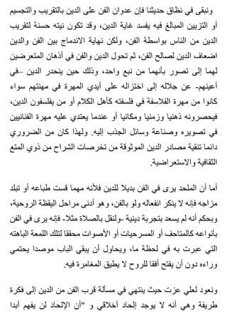 ‫والتجسيم‬ ‫بالتقريب‬ ‫الدين‬ ‫على‬ ‫الفن‬ ‫عدوان‬ ‫فإن‬ ‫حديثنا‬ ‫نظاق‬ ‫في‬ ‫ونبقى‬
‫لتقريب‬ ‫حسنة‬ ‫نيته‬ ‫تكون‬ ‫وقد‬ ،‫الدين‬ ‫غاية‬ ‫يفسد‬ ‫فيه‬ ‫المبالغ‬ ‫التزيين‬ ‫أو‬
‫والدين‬ ‫الفن‬ ‫بين‬ ‫االندماج‬ ‫نهاية‬ ‫ولكن‬ ،‫الفن‬ ‫بواسطة‬ ‫الناس‬ ‫من‬ ‫الدين‬
‫المتعرضين‬ ‫أذهان‬ ‫في‬ ‫والفن‬ ‫الدين‬ ‫تحول‬ ‫ثم‬ ،‫الفن‬ ‫لصالح‬ ‫الدين‬ ‫اضعاف‬
‫–في‬ ‫الدين‬ ‫ينحدر‬ ‫حين‬ ‫وذلك‬ ،‫واحد‬ ‫نبع‬ ‫من‬ ‫بأنهما‬ ‫تصور‬ ‫إلى‬ ‫لهما‬
‫سواء‬ ‫مهنتهم‬ ‫في‬ ‫المهرة‬ ‫أيدي‬ ‫على‬ ‫اختزاله‬ ‫إلى‬ ‫جالله‬ ‫عن‬ -‫أعينهم‬
،‫الدين‬ ‫يفلسفون‬ ‫من‬ ‫أو‬ ‫الكالم‬ ‫كأهل‬ ‫فلسفته‬ ‫في‬ ‫الفالسفة‬ ‫مهرة‬ ‫من‬ ‫كانوا‬
‫الفنانيين‬ ‫مهرة‬ ‫عليه‬ ‫يعتدي‬ ‫عندما‬ ‫أو‬ ‫ومكانيا‬ ‫وزمنيا‬ ‫ذهنيا‬ ‫فيحصرونه‬
‫الضروري‬ ‫من‬ ‫كان‬ ‫ولهذا‬ .‫إليه‬ ‫الجذب‬ ‫وسائل‬ ‫وصناعة‬ ‫تصويره‬ ‫في‬
‫المتع‬ ‫ذوي‬ ‫من‬ ‫الشراح‬ ‫تخرصات‬ ‫من‬ ‫الموثوقة‬ ‫الدين‬ ‫مصادر‬ ‫تنقية‬ ‫دائما‬
.‫واالستعراضية‬ ‫الثقافية‬
‫تبلد‬ ‫أو‬ ‫طباعه‬ ‫قست‬ ‫مهما‬ ‫فألنه‬ ‫للدين‬ ‫بديال‬ ‫الفن‬ ‫في‬ ‫يرى‬ ‫الملحد‬ ‫أن‬ ‫أما‬
،‫الروحية‬ ‫اليقظة‬ ‫مراحل‬ ‫أدنى‬ ‫وهو‬ ،‫بالفن‬ ‫ولو‬ ‫انفعاله‬ ‫ينكر‬ ‫ال‬ ‫فإنه‬ ‫مزاجه‬
‫الفن‬ ‫في‬ ‫يرى‬ ‫فإنه‬ -‫مثال‬ ‫بالصالة‬ ‫-ولنقل‬ ‫دينية‬ ‫بتجربة‬ ‫يسعد‬ ‫لم‬ ‫أنه‬ ‫وبحكم‬
‫الباهته‬ ‫اللمعة‬ ‫لتلك‬ ‫محققا‬ ‫األصوات‬ ‫أو‬ ‫المسرحيات‬ ‫أو‬ ‫كالمتاحف‬ ‫بأنواعه‬
‫يحتمي‬ ‫موصدا‬ ‫الباب‬ ‫يبقي‬ ‫أن‬ ‫ويحاول‬ ،‫ما‬ ‫لحظة‬ ‫في‬ ‫به‬ ‫عبرت‬ ‫التي‬
.‫فيه‬ ‫المغامرة‬ ‫يطيق‬ ‫ال‬ ‫للروح‬ ‫أفقا‬ ‫يفتح‬ ‫أن‬ ‫دون‬ ‫وراءه‬
‫فكرة‬ ‫إلى‬ ‫الدين‬ ‫من‬ ‫الفن‬ ‫قرب‬ ‫مسألة‬ ‫في‬ ‫ينتهي‬ ‫حيث‬ ‫عزت‬ ‫لعلي‬ ‫ونعود‬
‫أبدا‬ ‫يفهم‬ ‫لن‬ ‫اإللحاد‬ ‫"أن‬ ‫و‬ ‫أخالقي‬ ‫إلحاد‬ ‫يوجد‬ ‫ال‬ ‫أنه‬ ‫وهي‬ ‫طريفة‬
 