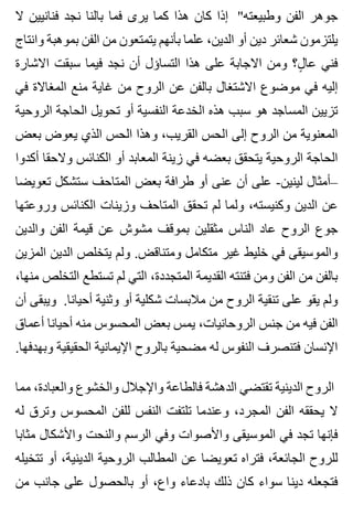 ‫ال‬ ‫فنانيين‬ ‫نجد‬ ‫بالنا‬ ‫فما‬ ‫يرى‬ ‫كما‬ ‫هذا‬ ‫كان‬ ‫إذا‬ "‫وطبيعته‬ ‫الفن‬ ‫جوهر‬
‫وانتاج‬ ‫بموهبة‬ ‫الفن‬ ‫من‬ ‫يتمتعون‬ ‫بأنهم‬ ‫علما‬ ،‫الدين‬ ‫أو‬ ‫دين‬ ‫شعائر‬ ‫يلتزمون‬
‫االشارة‬ ‫سبقت‬ ‫فيما‬ ‫نجد‬ ‫أن‬ ‫التساؤل‬ ‫هذا‬ ‫على‬ ‫االجابة‬ ‫ومن‬ ‫ل؟‬ٍ ‫عا‬ ‫فني‬
‫في‬ ‫المغاالة‬ ‫منع‬ ‫غاية‬ ‫من‬ ‫الروح‬ ‫عن‬ ‫بالفن‬ ‫االشتغال‬ ‫موضوع‬ ‫في‬ ‫إليه‬
‫الروحية‬ ‫الحاجة‬ ‫تحويل‬ ‫أو‬ ‫النفسية‬ ‫الخدعة‬ ‫هذه‬ ‫سبب‬ ‫هو‬ ‫المساجد‬ ‫تزيين‬
‫بعض‬ ‫يعوض‬ ‫الذي‬ ‫الحس‬ ‫وهذا‬ ،‫القريب‬ ‫الحس‬ ‫إلى‬ ‫الروح‬ ‫من‬ ‫المعنوية‬
‫أكدوا‬ ‫والحقا‬ ‫الكنائس‬ ‫أو‬ ‫المعابد‬ ‫زينة‬ ‫في‬ ‫بعضه‬ ‫يتحقق‬ ‫الروحية‬ ‫الحاجة‬
‫تعويضا‬ ‫ستشكل‬ ‫المتاحف‬ ‫بعض‬ ‫طرافة‬ ‫أو‬ ‫عنى‬ ‫أن‬ ‫على‬ -‫لينين‬ ‫–أمثال‬
‫وروعتها‬ ‫الكنائس‬ ‫وزينات‬ ‫المتاحف‬ ‫تحقق‬ ‫لم‬ ‫ولما‬ ،‫وكنيسته‬ ‫الدين‬ ‫عن‬
‫والدين‬ ‫الفن‬ ‫قيمة‬ ‫عن‬ ‫مشوش‬ ‫بموقف‬ ‫مثقلين‬ ‫الناس‬ ‫عاد‬ ‫الروح‬ ‫جوع‬
‫المزين‬ ‫الدين‬ ‫يتخلص‬ ‫ولم‬ .‫ومتناقض‬ ‫متكامل‬ ‫غير‬ ‫خليط‬ ‫في‬ ‫والموسيقى‬
،‫منها‬ ‫التخلص‬ ‫تستطع‬ ‫لم‬ ‫التي‬ ،‫المتجددة‬ ‫القديمة‬ ‫فتنته‬ ‫ومن‬ ‫الفن‬ ‫من‬ ‫بالفن‬
‫أن‬ ‫ويبقى‬ .‫أحيانا‬ ‫وثنية‬ ‫أو‬ ‫شكلية‬ ‫مالبسات‬ ‫من‬ ‫الروح‬ ‫تنقية‬ ‫على‬ ‫يقو‬ ‫ولم‬
‫أعماق‬ ‫أحيانا‬ ‫منه‬ ‫المحسوس‬ ‫بعض‬ ‫يمس‬ ،‫الروحانيات‬ ‫جنس‬ ‫من‬ ‫فيه‬ ‫الفن‬
.‫وبهدفها‬ ‫الحقيقية‬ ‫اإليمانية‬ ‫بالروح‬ ‫مضحية‬ ‫له‬ ‫النفوس‬ ‫فتنصرف‬ ‫اإلنسان‬
‫مما‬ ،‫والعبادة‬ ‫والخشوع‬ ‫واإلجالل‬ ‫فالطاعة‬ ‫الدهشة‬ ‫تقتضي‬ ‫الدينية‬ ‫الروح‬
‫له‬ ‫وترق‬ ‫المحسوس‬ ‫للفن‬ ‫النفس‬ ‫تلتفت‬ ‫وعندما‬ ،‫المجرد‬ ‫الفن‬ ‫يحققه‬ ‫ال‬
‫مثابا‬ ‫واألشكال‬ ‫والنحت‬ ‫الرسم‬ ‫وفي‬ ‫واألصوات‬ ‫الموسيقى‬ ‫في‬ ‫تجد‬ ‫فإنها‬
‫تتخيله‬ ‫أو‬ ،‫الدينية‬ ‫الروحية‬ ‫المطالب‬ ‫عن‬ ‫تعويضا‬ ‫فتراه‬ ،‫الجائعة‬ ‫للروح‬
‫من‬ ‫جانب‬ ‫على‬ ‫بالحصول‬ ‫أو‬ ،‫واع‬ ‫بادعاء‬ ‫ذلك‬ ‫كان‬ ‫سواء‬ ‫دينا‬ ‫فتجعله‬
 