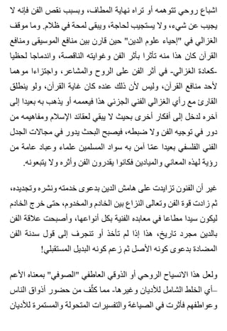 ‫ال‬ ‫فإنه‬ ‫الفن‬ ‫نقص‬ ‫وبسبب‬ ،‫المطاف‬ ‫نهاية‬ ‫تراه‬ ‫أو‬ ‫تتوهمه‬ ‫روحي‬ ‫اشباع‬
‫موقف‬ ‫وما‬ .‫ظالم‬ ‫في‬ ‫لمحة‬ ‫ويبقى‬ ،‫لحاجة‬ ‫يستجيب‬ ‫وال‬ ،‫شيء‬ ‫عن‬ ‫يجيب‬
‫ومنافع‬ ‫الموسيقى‬ ‫منافع‬ ‫بين‬ ‫قارن‬ ‫حين‬ "‫الدين‬ ‫علوم‬ ‫"إحياء‬ ‫في‬ ‫الغزالي‬
‫لحظيا‬ ‫واندماجا‬ ،‫الناقصة‬ ‫وغوايته‬ ‫الفن‬ ‫بأثر‬ ‫تأثرا‬ ‫منه‬ ‫هذا‬ ‫كان‬ ‫القرآن‬
‫موهما‬ ‫واجتزاءا‬ ،‫والمشاعر‬ ‫الروح‬ ‫على‬ ‫الفن‬ ‫أثر‬ ‫في‬ -‫الغزالي‬ ‫-كعادة‬
‫ينطلق‬ ‫ولو‬ ،‫القرآن‬ ‫غاية‬ ‫كان‬ ‫عنده‬ ‫ذلك‬ ‫ألن‬ ‫وليس‬ ،‫القرآن‬ ‫منافع‬ ‫ألحد‬
‫إلى‬ ‫بعيدا‬ ‫به‬ ‫يذهب‬ ‫أو‬ ‫فيعممه‬ ‫هذا‬ ‫الجزئي‬ ‫الفني‬ ‫الغزالي‬ ‫رأي‬ ‫مع‬ ‫القارئ‬
‫من‬ ‫ومفاهيمه‬ ‫اإلسالم‬ ‫لعقائد‬ ‫يبقي‬ ‫ال‬ ‫بحيث‬ ‫أخرى‬ ‫أفكار‬ ‫إلى‬ ‫لدخل‬ ‫آخره‬
‫الجدل‬ ‫مجاالت‬ ‫في‬ ‫يدور‬ ‫البحث‬ ‫فيصبح‬ ،‫ضبطه‬ ‫وال‬ ‫الفن‬ ‫توجيه‬ ‫في‬ ‫دور‬
‫من‬ ‫عامة‬ ‫وعباد‬ ‫علماء‬ ‫المسلمين‬ ‫سواد‬ ‫به‬ ‫آمن‬ ‫ما‬ّ ‫ع‬ ‫بعيدا‬ ‫الفلسفي‬ ‫الفني‬
.‫يتبعونه‬ ‫وال‬ ‫وأثره‬ ‫الفن‬ ‫يقدرون‬ ‫فكانوا‬ ‫والميادين‬ ‫المعاني‬ ‫لهذه‬ ‫رؤية‬
،‫وتجديده‬ ‫ونشره‬ ‫خدمته‬ ‫بدعوى‬ ‫الدين‬ ‫هامش‬ ‫على‬ ‫تزايدت‬ ‫الفنون‬ ‫أن‬ ‫غير‬
‫الخادم‬ ‫خرج‬ ‫حتى‬ ،‫والمخدوم‬ ‫الخادم‬ ‫بين‬ ‫النزاع‬ ‫وتعالى‬ ‫الفن‬ ‫قوة‬ ‫زادت‬ ‫ثم‬
‫الفن‬ ‫عالقة‬ ‫وأصبحت‬ ،‫أنواعها‬ ‫بكل‬ ‫الفنية‬ ‫معابده‬ ‫في‬ ‫مطاعا‬ ‫سيدا‬ ‫ليكون‬
‫الفن‬ ‫سدنة‬ ‫قول‬ ‫إلى‬ ‫تنجرف‬ ‫أو‬ ‫تأخذ‬ ‫لم‬ ‫إذا‬ ‫هذا‬ ،‫تاريخ‬ ‫مجرد‬ ‫بالدين‬
!‫المستقبلي‬ ‫البديل‬ ‫كونه‬ ‫زعم‬ ‫ثم‬ ‫األصل‬ ‫كونه‬ ‫بدعوى‬ ‫المضادة‬
‫األعم‬ ‫بمعناه‬ "‫"الصوفي‬ ‫العاطفي‬ ‫الذوقي‬ ‫أو‬ ‫الروحي‬ ‫االنسياح‬ ‫هذا‬ ‫ولعل‬
‫الناس‬ ‫أذواق‬ ‫حضور‬ ‫من‬ ‫ثف‬ّ ‫ك‬ ‫مما‬ -‫وغيرها‬ ‫لألديان‬ ‫الشامل‬ ‫الخلط‬ ‫–أي‬
‫لألديان‬ ‫والمستمرة‬ ‫المتحولة‬ ‫والتفسيرات‬ ‫الصياغة‬ ‫في‬ ‫فأثرت‬ ‫وعواطفهم‬
 