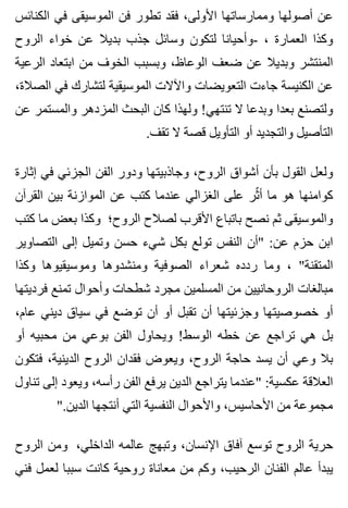 ‫الكنائس‬ ‫في‬ ‫الموسيقى‬ ‫فن‬ ‫تطور‬ ‫فقد‬ ،‫األولى‬ ‫وممارساتها‬ ‫أصولها‬ ‫عن‬
‫الروح‬ ‫خواء‬ ‫عن‬ ‫بديال‬ ‫جذب‬ ‫وسائل‬ ‫لتكون‬ ‫-وأحيانا‬ ، ‫العمارة‬ ‫وكذا‬
‫الرعية‬ ‫ابتعاد‬ ‫من‬ ‫الخوف‬ ‫وبسبب‬ ،‫الوعاظ‬ ‫ضعف‬ ‫عن‬ ‫وبديال‬ ‫المنتشر‬
،‫الصالة‬ ‫في‬ ‫لتشارك‬ ‫الموسيقية‬ ‫واآلالت‬ ‫التعويضات‬ ‫جاءت‬ ‫الكنيسة‬ ‫عن‬
‫عن‬ ‫والمستمر‬ ‫المزدهر‬ ‫البحث‬ ‫كان‬ ‫ولهذا‬ !‫تنتهي‬ ‫ال‬ ‫وبدعا‬ ‫بعدا‬ ‫ولتصنع‬
.‫تقف‬ ‫ال‬ ‫قصة‬ ‫التأويل‬ ‫أو‬ ‫والتجديد‬ ‫التأصيل‬
‫إثارة‬ ‫في‬ ‫الجزئي‬ ‫الفن‬ ‫ودور‬ ‫وجاذبيتها‬ ،‫الروح‬ ‫أشواق‬ ‫بأن‬ ‫القول‬ ‫ولعل‬
‫القرآن‬ ‫بين‬ ‫الموازنة‬ ‫عن‬ ‫كتب‬ ‫عندما‬ ‫الغزالي‬ ‫على‬ ‫ثر‬ّ ‫أ‬ ‫ما‬ ‫هو‬ ‫كوامنها‬
‫كتب‬ ‫ما‬ ‫بعض‬ ‫وكذا‬ ‫الروح؛‬ ‫لصالح‬ ‫األقرب‬ ‫باتباع‬ ‫نصح‬ ‫ثم‬ ‫والموسيقى‬
‫التصاوير‬ ‫إلى‬ ‫وتميل‬ ‫حسن‬ ‫شيء‬ ‫بكل‬ ‫تولع‬ ‫النفس‬ ‫"أن‬ :‫عن‬ ‫حزم‬ ‫ابن‬
‫وكذا‬ ‫وموسيقيوها‬ ‫ومنشدوها‬ ‫الصوفية‬ ‫شعراء‬ ‫ردده‬ ‫وما‬ ، "‫المتقنة‬
‫فرديتها‬ ‫تمنع‬ ‫وأحوال‬ ‫شطحات‬ ‫مجرد‬ ‫المسلمين‬ ‫من‬ ‫الروحانيين‬ ‫مبالغات‬
،‫عام‬ ‫ديني‬ ‫سياق‬ ‫في‬ ‫توضع‬ ‫أن‬ ‫أو‬ ‫تقبل‬ ‫أن‬ ‫وجزئيتها‬ ‫خصوصيتها‬ ‫أو‬
‫أو‬ ‫محبيه‬ ‫من‬ ‫بوعي‬ ‫الفن‬ ‫ويحاول‬ !‫الوسط‬ ‫خطه‬ ‫عن‬ ‫تراجع‬ ‫هي‬ ‫بل‬
‫فتكون‬ ،‫الدينية‬ ‫الروح‬ ‫فقدان‬ ‫ويعوض‬ ،‫الروح‬ ‫حاجة‬ ‫يسد‬ ‫أن‬ ‫وعي‬ ‫بال‬
‫تناول‬ ‫إلى‬ ‫ويعود‬ ،‫رأسه‬ ‫الفن‬ ‫يرفع‬ ‫الدين‬ ‫يتراجع‬ ‫"عندما‬ :‫عكسية‬ ‫العالقة‬
".‫الدين‬ ‫أنتجها‬ ‫التي‬ ‫النفسية‬ ‫واألحوال‬ ،‫األحاسيس‬ ‫من‬ ‫مجموعة‬
‫الروح‬ ‫ومن‬ ،‫الداخلي‬ ‫عالمه‬ ‫وتبهج‬ ،‫اإلنسان‬ ‫آفاق‬ ‫توسع‬ ‫الروح‬ ‫حرية‬
‫فني‬ ‫لعمل‬ ‫سببا‬ ‫كانت‬ ‫روحية‬ ‫معاناة‬ ‫من‬ ‫وكم‬ ،‫الرحيب‬ ‫الفنان‬ ‫عالم‬ ‫يبدأ‬
 