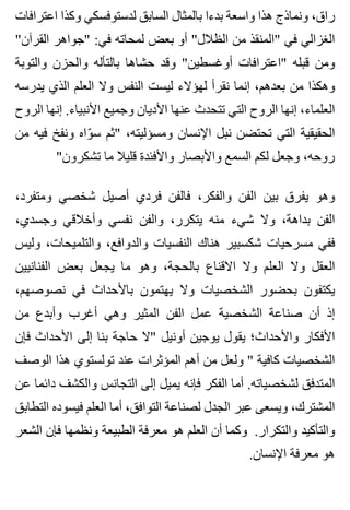 ‫اعترافات‬ ‫وكذا‬ ‫لدستوفسكي‬ ‫السابق‬ ‫بالمثال‬ ‫بدءا‬ ‫واسعة‬ ‫هذا‬ ‫ونماذج‬ ،‫راق‬
"‫القرآن‬ ‫"جواهر‬ :‫في‬ ‫لمحاته‬ ‫بعض‬ ‫أو‬ "‫الظالل‬ ‫من‬ ‫"المنقذ‬ ‫في‬ ‫الغزالي‬
‫والتوبة‬ ‫والحزن‬ ‫بالتأله‬ ‫حشاها‬ ‫وقد‬ "‫أوغسطين‬ ‫"اعترافات‬ ‫قبله‬ ‫ومن‬
‫يدرسه‬ ‫الذي‬ ‫العلم‬ ‫وال‬ ‫النفس‬ ‫ليست‬ ‫لهؤالء‬ ‫نقرأ‬ ‫إنما‬ ،‫بعدهم‬ ‫من‬ ‫وهكذا‬
‫الروح‬ ‫إنها‬ .‫األنبياء‬ ‫وجميع‬ ‫األديان‬ ‫عنها‬ ‫تتحدث‬ ‫التي‬ ‫الروح‬ ‫إنها‬ ،‫العلماء‬
‫من‬ ‫فيه‬ ‫ونفخ‬ ‫واه‬ّ ‫س‬ ‫"ثم‬ ،‫ومسؤليته‬ ‫اإلنسان‬ ‫نبل‬ ‫تحتضن‬ ‫التي‬ ‫الحقيقية‬
"‫تشكرون‬ ‫ما‬ ‫قليال‬ ‫واألفئدة‬ ‫واألبصار‬ ‫السمع‬ ‫لكم‬ ‫وجعل‬ ،‫روحه‬
،‫ومتفرد‬ ‫شخصي‬ ‫أصيل‬ ‫فردي‬ ‫فالفن‬ ،‫والفكر‬ ‫الفن‬ ‫بين‬ ‫يفرق‬ ‫وهو‬
،‫وجسدي‬ ‫وأخالقي‬ ‫نفسي‬ ‫والفن‬ ،‫يتكرر‬ ‫منه‬ ‫شيء‬ ‫وال‬ ،‫بداهة‬ ‫الفن‬
‫وليس‬ ،‫والتلميحات‬ ،‫والدوافع‬ ‫النفسيات‬ ‫هناك‬ ‫شكسبير‬ ‫مسرحيات‬ ‫ففي‬
‫الفنانيين‬ ‫بعض‬ ‫يجعل‬ ‫ما‬ ‫وهو‬ ،‫بالحجة‬ ‫االقناع‬ ‫وال‬ ‫العلم‬ ‫وال‬ ‫العقل‬
،‫نصوصهم‬ ‫في‬ ‫باألحداث‬ ‫يهتمون‬ ‫وال‬ ‫الشخصيات‬ ‫بحضور‬ ‫يكتفون‬
‫من‬ ‫وأبدع‬ ‫أغرب‬ ‫وهي‬ ‫المثير‬ ‫الفن‬ ‫عمل‬ ‫الشخصية‬ ‫صناعة‬ ‫أن‬ ‫إذ‬
‫فإن‬ ‫األحداث‬ ‫إلى‬ ‫بنا‬ ‫حاجة‬ ‫"ال‬ ‫أونيل‬ ‫يوجين‬ ‫يقول‬ ‫واألحداث؛‬ ‫األفكار‬
‫الوصف‬ ‫هذا‬ ‫تولستوي‬ ‫عند‬ ‫المؤثرات‬ ‫أهم‬ ‫من‬ ‫ولعل‬ " ‫كافية‬ ‫الشخصيات‬
‫عن‬ ‫دائما‬ ‫والكشف‬ ‫التجانس‬ ‫إلى‬ ‫يميل‬ ‫فإنه‬ ‫الفكر‬ ‫أما‬ .‫لشخصياته‬ ‫المتدفق‬
‫التطابق‬ ‫فيسوده‬ ‫العلم‬ ‫أما‬ ،‫التوافق‬ ‫لصناعة‬ ‫الجدل‬ ‫عبر‬ ‫ويسعى‬ ،‫المشترك‬
‫الشعر‬ ‫فإن‬ ‫ونظمها‬ ‫الطبيعة‬ ‫معرفة‬ ‫هو‬ ‫العلم‬ ‫أن‬ ‫وكما‬ .‫والتكرار‬ ‫والتأكيد‬
.‫اإلنسان‬ ‫معرفة‬ ‫هو‬
 