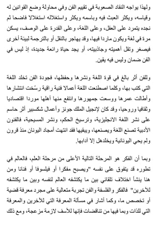 ‫له‬ ‫القوانين‬ ‫وضع‬ ‫محاولة‬ ‫وفي‬ ‫الفن‬ ‫تقييم‬ ‫في‬ ‫الصعوبة‬ ‫النقاد‬ ‫يواجه‬ ‫ولهذا‬
‫ثم‬ ‫فاضحا‬ ‫استغالال‬ ‫واستغالله‬ ‫ويكثر‬ ‫وباسمه‬ ‫فيه‬ ‫العبث‬ ‫ويكثر‬ ،‫وقياسه‬
‫يسكن‬ ،‫الوصف‬ ‫على‬ ‫القدرة‬ ‫وعلى‬ ،‫اللغة‬ ‫وعلى‬ ،‫العقل‬ ‫على‬ ‫يتمرد‬ ‫نجده‬
‫أخرى‬ ‫لبيئة‬ ‫بالترجمة‬ ‫أو‬ ‫بالنقل‬ ‫يهاجر‬ ‫وقد‬ ،‫فيها‬ ‫ماردا‬ ‫ويكون‬ ‫لغة‬ ‫في‬ ‫مرة‬
‫في‬ ‫ليس‬ ‫إذ‬ ،‫جديدة‬ ‫رائعة‬ ‫حياة‬ ‫يجد‬ ‫أو‬ ،‫وجاذبيته‬ ‫أهميته‬ ‫وتقل‬ ‫فيصغر‬
.‫يقين‬ ‫فيه‬ ‫وليس‬ ‫ضمان‬ ‫الفن‬
‫اللغة‬ ‫تخلد‬ ‫الفن‬ ‫فجودة‬ ،‫وحفظها‬ ‫ونشرها‬ ‫اللغة‬ ‫قوة‬ ‫في‬ ‫بالغ‬ ‫أثر‬ ‫وللفن‬
‫انتشارها‬ ‫سخت‬ّ ‫ر‬ ‫راقية‬ ‫فنية‬ ‫أعماال‬ ‫اللغة‬ ‫اصطنعت‬ ‫وكلما‬ ،‫بها‬ ‫كتب‬ ‫التي‬
‫اقتصاديا‬ ‫موردا‬ ‫أهلها‬ ‫منها‬ ‫وانتفع‬ ‫جمهورها‬ ‫ووسعت‬ ‫عمرها‬ ‫وأطالت‬
‫حاسم‬ ‫أثر‬ ‫شكسبير‬ ‫وأعمال‬ ‫جونز‬ ‫الملك‬ ‫إلنجيل‬ ‫كان‬ ‫وقد‬ ،‫وروحيا‬ ‫وثقافيا‬
‫فالفنون‬ ،‫المسيحية‬ ‫ونشر‬ ،‫الحكم‬ ‫وترسيخ‬ ،‫االنجليزية‬ ‫اللغة‬ ‫نشر‬ ‫على‬
‫قرون‬ ‫منذ‬ ‫اليونان‬ ‫أمجاد‬ ‫انتهت‬ ‫فقد‬ ‫ويبقيها‬ ،‫ويصنعها‬ ‫اللغة‬ ‫تصنع‬ ‫األدبية‬
.‫آدابها‬ ‫إال‬ ‫ويخلدهل‬ ‫اليونانية‬ ‫يحي‬ ‫ولم‬
‫في‬ ‫فالعالم‬ ،‫العلم‬ ‫مرحلة‬ ‫من‬ ‫األعلى‬ ‫التالية‬ ‫المرحلة‬ ‫هو‬ ‫الفكر‬ ‫أن‬ ‫وبما‬
‫ومن‬ ‫فنانا‬ ‫أو‬ ‫فيلسوفا‬ ‫أو‬ ‫مفكرا‬ ‫"ويصبح‬ ‫نفسه‬ ‫على‬ ‫يتفوق‬ ‫قد‬ ‫تطوره‬
‫يكتشفه‬ ‫ما‬ ‫وبين‬ ‫لنفسه‬ ‫العالم‬ ‫يكتشفه‬ ‫ما‬ ‫بين‬ ‫تلقائي‬ ‫اختالف‬ ‫ينشأ‬ ‫هنا‬
‫قضية‬ ‫معرفة‬ ‫مجرد‬ ‫على‬ ‫متعالية‬ ‫تجربة‬ ‫والفن‬ ‫والفلسفة‬ ‫فالفكر‬ "‫لآلخرين‬
‫والمعرفة‬ ‫لآلخرين‬ ‫التي‬ ‫المعرفة‬ ‫مسألة‬ ‫في‬ ‫أشار‬ ‫وكما‬ ،‫ما‬ ‫تخصص‬ ‫أو‬
‫ذلك‬ ‫ومع‬ ،‫مزعجة‬ ‫الزمة‬ ‫لألسف‬ ‫فإنها‬ ‫تناقضات‬ ‫من‬ ‫فيها‬ ‫وبما‬ ‫للذات‬ ‫التي‬
 