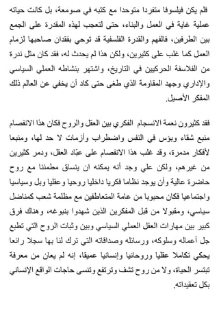 ‫حياته‬ ‫كانت‬ ‫بل‬ ،‫صومعة‬ ‫في‬ ‫كتبه‬ ‫مع‬ ‫متوحدا‬ ‫متفردا‬ ‫فيلسوفا‬ ‫يكن‬ ‫فلم‬
‫الجمع‬ ‫على‬ ‫المقدرة‬ ‫لهذه‬ ‫لتعجب‬ ‫حتى‬ ،‫والبناء‬ ‫العمل‬ ‫في‬ ‫غاية‬ ‫عملية‬
‫لزمام‬ ‫صاحبها‬ ‫بفقدان‬ ‫توحي‬ ‫قد‬ ‫الفلسفية‬ ‫والقدرة‬ ‫فالفهم‬ ،‫الطرفين‬ ‫بين‬
‫ندرة‬ ‫مثل‬ ‫كان‬ ‫فقد‬ ،‫له‬ ‫يحدث‬ ‫لم‬ ‫هذا‬ ‫ولكن‬ ،‫كثيرين‬ ‫على‬ ‫غلب‬ ‫كما‬ ‫العمل‬
‫السياسي‬ ‫العملي‬ ‫بنشاطه‬ ‫واشتهر‬ ،‫التاريخ‬ ‫في‬ ‫الحركيين‬ ‫الفالسفة‬ ‫من‬
‫ذلك‬ ‫العالم‬ ‫عن‬ ‫يخفي‬ ‫أن‬ ‫كاد‬ ‫حتى‬ ‫طغى‬ ‫الذي‬ ‫المقاومة‬ ‫وجهد‬ ‫واإلداري‬
.‫األصيل‬ ‫المفكر‬
‫االنفصام‬ ‫هذا‬ ‫فكان‬ ‫والروح‬ ‫العقل‬ ‫بين‬ ‫الفكري‬ ‫االنسجام‬ ‫نعمة‬ ‫كثيرون‬ ‫فقد‬
‫ومنبعا‬ ،‫لها‬ ‫حد‬ ‫ال‬ ‫وأزمات‬ ‫واضطراب‬ ‫النفس‬ ‫في‬ ‫وبؤس‬ ‫شقاء‬ ‫منبع‬
‫كثيرين‬ ‫ودمر‬ ،‫العقل‬ ‫باد‬ّ ‫ع‬ ‫على‬ ‫االنفصام‬ ‫هذا‬ ‫غلب‬ ‫وقد‬ ،‫مدمرة‬ ‫ألفكار‬
‫روح‬ ‫مع‬ ‫مطمئنا‬ ‫ينساق‬ ‫ان‬ ‫يمكنه‬ ‫أنه‬ ‫وجد‬ ‫علي‬ ‫ولكن‬ ،‫غيرهم‬ ‫من‬
‫وسياسيا‬ ‫وبل‬ ‫وعقليا‬ ‫روحيا‬ ‫داخليا‬ ‫فكريا‬ ‫نظاما‬ ‫يوجد‬ ‫وأن‬ ‫عالية‬ ‫حاضرة‬
‫كمناضل‬ ‫شعب‬ ‫مظلمة‬ ‫مع‬ ‫المتعاطفين‬ ‫عامة‬ ‫من‬ ‫محبوبا‬ ‫فكان‬ ‫واجتماعيا‬
‫فرق‬ ‫وهناك‬ ،‫بنبوغه‬ ‫شهدوا‬ ‫الذين‬ ‫المفكرين‬ ‫قبل‬ ‫من‬ ‫ومقبوال‬ ،‫سياسي‬
‫تطبع‬ ‫التي‬ ‫الروح‬ ‫وثبات‬ ‫وبين‬ ‫السياسي‬ ‫العملي‬ ‫العقل‬ ‫مهارات‬ ‫بين‬ ‫كبير‬
‫رائعا‬ ‫سجال‬ ‫بها‬ ‫لنا‬ ‫ترك‬ ‫التي‬ ‫وصداقاته‬ ‫ورسائله‬ ،‫وسلوكه‬ ‫أعماله‬ ‫جل‬
‫معرفة‬ ‫من‬ ‫يعان‬ ‫لم‬ ‫إنه‬ ،‫عميقا‬ ‫وإنسانيا‬ ‫وروحانيا‬ ‫عقليا‬ ‫تكامال‬ ‫يحكي‬
‫اإلنساني‬ ‫الواقع‬ ‫حاجات‬ ‫وتنسى‬ ‫وترتفع‬ ‫تشف‬ ‫روح‬ ‫من‬ ‫وال‬ ،‫الحياة‬ ‫تبتسر‬
.‫تعقيداته‬ ‫بكل‬
 