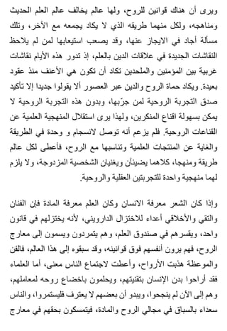 ‫الحديث‬ ‫العلم‬ ‫عالم‬ ‫يخالف‬ ‫عالم‬ ‫ولها‬ ،‫للروح‬ ‫قوانين‬ ‫هناك‬ ‫أن‬ ‫ويرى‬
‫وتلك‬ ،‫اآلخر‬ ‫مع‬ ‫يجمعه‬ ‫يكاد‬ ‫ال‬ ‫الذي‬ ‫طريقه‬ ‫منهما‬ ‫ولكل‬ ،‫ومناهجه‬
‫يالحظ‬ ‫لم‬ ‫لمن‬ ‫استيعابها‬ ‫يصعب‬ ‫وقد‬ ،‫عنها‬ ‫االيجاز‬ ‫في‬ ‫أجاد‬ ‫مسألة‬
‫نقاشات‬ ‫األيام‬ ‫هذه‬ ‫تدور‬ ‫إذ‬ ،‫بالعلم‬ ‫الدين‬ ‫عالقات‬ ‫في‬ ‫الجديدة‬ ‫النقاشات‬
‫عقود‬ ‫منذ‬ ‫األعنف‬ ‫هي‬ ‫تكون‬ ‫أن‬ ‫تكاد‬ ‫والملحدين‬ ‫المؤمنين‬ ‫بين‬ ‫غربية‬
‫تأكيد‬ ‫إال‬ ‫جديدا‬ ‫يقولوا‬ ‫أال‬ ‫العصور‬ ‫عبر‬ ‫والدين‬ ‫الروح‬ ‫حماة‬ ‫ويكاد‬ .‫بعيدة‬
‫ال‬ ‫الروحية‬ ‫التجربة‬ ‫هذه‬ ‫وبدون‬ ،‫ربها‬ّ ‫ج‬ ‫لمن‬ ‫الروحية‬ ‫التجربة‬ ‫صدق‬
‫عن‬ ‫العلمية‬ ‫المنهجية‬ ‫استقالل‬ ‫يرى‬ ‫ولهذا‬ ،‫المنكرين‬ ‫اقناع‬ ‫بسهولة‬ ‫يمكن‬
‫الطريقة‬ ‫في‬ ‫وحدة‬ ‫و‬ ‫النسجام‬ ‫توصل‬ ‫أنه‬ ‫يزعم‬ ‫فلم‬ .‫الروحية‬ ‫القناعات‬
‫عالم‬ ‫لكل‬ ‫فأعطى‬ ،‫الروح‬ ‫مع‬ ‫وتناسبها‬ ‫العلمية‬ ‫المنتجات‬ ‫عن‬ ‫والغاية‬
‫يلزم‬ ‫وال‬ ،‫المزدوجة‬ ‫الشخصية‬ ‫ويغنيان‬ ‫يضيئآن‬ ‫كالهما‬ ،‫ومنهجا‬ ‫طريقة‬
.‫والروحية‬ ‫العقلية‬ ‫للتجربتين‬ ‫واحدة‬ ‫منهجية‬ ‫لهما‬
‫الفنان‬ ‫فإن‬ ‫المادة‬ ‫معرفة‬ ‫العلم‬ ‫وكان‬ ‫االنسان‬ ‫معرفة‬ ‫الشعر‬ ‫كان‬ ‫وإذا‬
‫قانون‬ ‫في‬ ‫يختزلهم‬ ‫ألنه‬ ،‫الدارويني‬ ‫لالختزال‬ ‫أعداء‬ ‫واألخالقي‬ ‫والتقي‬
‫معارج‬ ‫إلى‬ ‫ويسمون‬ ‫يتمردون‬ ‫وهم‬ ،‫العلم‬ ‫صندوق‬ ‫في‬ ‫ويقسرهم‬ ،‫واحد‬
‫فالفن‬ ،‫العالم‬ ‫هذا‬ ‫إلى‬ ‫سبقوه‬ ‫وقد‬ ،‫قوانينه‬ ‫فوق‬ ‫أنفسهم‬ ‫يرون‬ ‫فهم‬ ،‫الروح‬
‫العلماء‬ ‫أما‬ ،‫معنى‬ ‫الناس‬ ‫الجتماع‬ ‫وأعطت‬ ،‫األرواح‬ ‫هذبت‬ ‫والموعظة‬
،‫لمعاملهم‬ ‫روحه‬ ‫باخضاع‬ ‫ويحلمون‬ ،‫بتقنيتهم‬ ‫اإلنسان‬ ‫بدن‬ ‫أراحوا‬ ‫فقد‬
‫والناس‬ ،‫فليستمروا‬ ‫يعترف‬ ‫ال‬ ‫بعضهم‬ ‫أن‬ ‫ويبدو‬ ،‫ينجحوا‬ ‫لم‬ ‫اآلن‬ ‫إلى‬ ‫وهم‬
‫معارج‬ ‫في‬ ‫بحقهم‬ ‫فيتمسكون‬ ،‫والمادة‬ ‫الروح‬ ‫مجالي‬ ‫في‬ ‫بالسباق‬ ‫سعداء‬
 