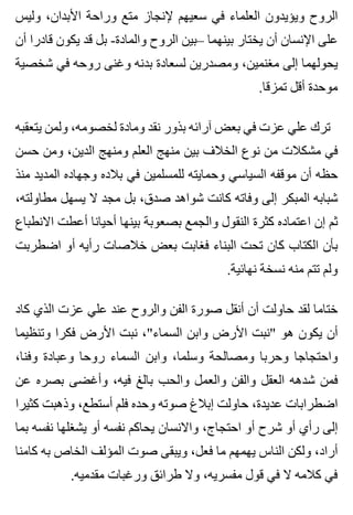 ‫وليس‬ ،‫األبدان‬ ‫وراحة‬ ‫متع‬ ‫إلنجاز‬ ‫سعيهم‬ ‫في‬ ‫العلماء‬ ‫ويؤيدون‬ ‫الروح‬
‫أن‬ ‫قادرا‬ ‫يكون‬ ‫قد‬ ‫بل‬ -‫والمادة‬ ‫الروح‬ ‫–بين‬ ‫بينهما‬ ‫يختار‬ ‫أن‬ ‫اإلنسان‬ ‫على‬
‫شخصية‬ ‫في‬ ‫روحه‬ ‫وغنى‬ ‫بدنه‬ ‫لسعادة‬ ‫ومصدرين‬ ،‫مغنمين‬ ‫إلى‬ ‫يحولهما‬
.‫تمزقا‬ ‫أقل‬ ‫موحدة‬
‫يتعقبه‬ ‫ولمن‬ ،‫لخصومه‬ ‫ومادة‬ ‫نقد‬ ‫بذور‬ ‫آرائه‬ ‫بعض‬ ‫في‬ ‫عزت‬ ‫علي‬ ‫ترك‬
‫حسن‬ ‫ومن‬ ،‫الدين‬ ‫ومنهج‬ ‫العلم‬ ‫منهج‬ ‫بين‬ ‫الخالف‬ ‫نوع‬ ‫من‬ ‫مشكالت‬ ‫في‬
‫منذ‬ ‫المديد‬ ‫وجهاده‬ ‫بالده‬ ‫في‬ ‫للمسلمين‬ ‫وحمايته‬ ‫السياسي‬ ‫موقفه‬ ‫أن‬ ‫حظه‬
،‫مطاولته‬ ‫يسهل‬ ‫ال‬ ‫مجد‬ ‫بل‬ ،‫صدق‬ ‫شواهد‬ ‫كانت‬ ‫وفاته‬ ‫إلى‬ ‫المبكر‬ ‫شبابه‬
‫االنطباع‬ ‫أعطت‬ ‫أحيانا‬ ‫بينها‬ ‫بصعوبة‬ ‫والجمع‬ ‫النقول‬ ‫كثرة‬ ‫اعتماده‬ ‫إن‬ ‫ثم‬
‫اضطربت‬ ‫أو‬ ‫رأيه‬ ‫خالصات‬ ‫بعض‬ ‫فغابت‬ ‫البناء‬ ‫تحت‬ ‫كان‬ ‫الكتاب‬ ‫بأن‬
.‫نهائية‬ ‫نسخة‬ ‫منه‬ ‫تتم‬ ‫ولم‬
‫كاد‬ ‫الذي‬ ‫عزت‬ ‫علي‬ ‫عند‬ ‫والروح‬ ‫الفن‬ ‫صورة‬ ‫أنقل‬ ‫أن‬ ‫حاولت‬ ‫لقد‬ ‫ختاما‬
‫وتنظيما‬ ‫فكرا‬ ‫األرض‬ ‫نبت‬ ،"‫السماء‬ ‫وابن‬ ‫األرض‬ ‫"نبت‬ ‫هو‬ ‫يكون‬ ‫أن‬
،‫وفنا‬ ‫وعبادة‬ ‫روحا‬ ‫السماء‬ ‫وابن‬ ،‫وسلما‬ ‫ومصالحة‬ ‫وحربا‬ ‫واحتجاجا‬
‫عن‬ ‫بصره‬ ‫وأغضى‬ ،‫فيه‬ ‫بالغ‬ ‫والحب‬ ‫والعمل‬ ‫والفن‬ ‫العقل‬ ‫شدهه‬ ‫فمن‬
‫كثيرا‬ ‫وذهبت‬ ،‫أستطع‬ ‫فلم‬ ‫وحده‬ ‫صوته‬ ‫إبالغ‬ ‫حاولت‬ ،‫عديدة‬ ‫اضطرابات‬
‫بما‬ ‫نفسه‬ ‫يشغلها‬ ‫أو‬ ‫نفسه‬ ‫يحاكم‬ ‫واالنسان‬ ،‫احتجاج‬ ‫أو‬ ‫شرح‬ ‫أو‬ ‫رأي‬ ‫إلى‬
‫كامنا‬ ‫به‬ ‫الخاص‬ ‫المؤلف‬ ‫صوت‬ ‫ويبقى‬ ،‫فعل‬ ‫ما‬ ‫يهمهم‬ ‫الناس‬ ‫ولكن‬ ،‫أراد‬
.‫مقدميه‬ ‫ورغبات‬ ‫طرائق‬ ‫وال‬ ،‫مفسريه‬ ‫قول‬ ‫في‬ ‫ال‬ ‫كالمه‬ ‫في‬
 