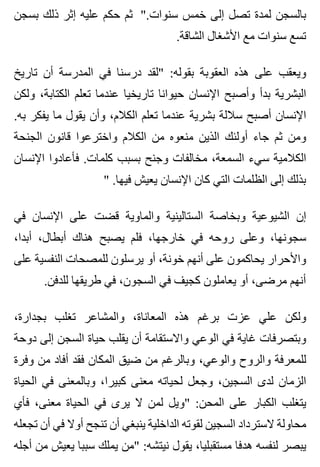 ‫بسجن‬ ‫ذلك‬ ‫إثر‬ ‫عليه‬ ‫حكم‬ ‫ثم‬ ".‫سنوات‬ ‫خمس‬ ‫إلى‬ ‫تصل‬ ‫لمدة‬ ‫بالسجن‬
.‫الشاقة‬ ‫األشغال‬ ‫مع‬ ‫سنوات‬ ‫تسع‬
‫تاريخ‬ ‫أن‬ ‫المدرسة‬ ‫في‬ ‫درسنا‬ ‫"لقد‬ :‫بقوله‬ ‫العقوبة‬ ‫هذه‬ ‫على‬ ‫ويعقب‬
‫ولكن‬ ،‫الكتابة‬ ‫تعلم‬ ‫عندما‬ ‫تاريخيا‬ ‫حيوانا‬ ‫اإلنسان‬ ‫وأصبح‬ ‫بدأ‬ ‫البشرية‬
.‫به‬ ‫يفكر‬ ‫ما‬ ‫يقول‬ ‫وأن‬ ،‫الكالم‬ ‫تعلم‬ ‫عندما‬ ‫بشرية‬ ‫ساللة‬ ‫أصبح‬ ‫اإلنسان‬
‫الجنحة‬ ‫قانون‬ ‫واخترعوا‬ ‫الكالم‬ ‫من‬ ‫منعوه‬ ‫الذين‬ ‫أولئك‬ ‫جاء‬ ‫ثم‬ ‫ومن‬
‫اإلنسان‬ ‫فأعادوا‬ .‫كلمات‬ ‫بسبب‬ ‫وجنح‬ ‫مخالفات‬ ،‫السمعة‬ ‫سيء‬ ‫الكالمية‬
" .‫فيها‬ ‫يعيش‬ ‫اإلنسان‬ ‫كان‬ ‫التي‬ ‫الظلمات‬ ‫إلى‬ ‫بذلك‬
‫في‬ ‫اإلنسان‬ ‫على‬ ‫قضت‬ ‫والماوية‬ ‫الستالينية‬ ‫وبخاصة‬ ‫الشيوعية‬ ‫إن‬
،‫أبدا‬ ،‫أبطال‬ ‫هناك‬ ‫يصبح‬ ‫فلم‬ ،‫خارجها‬ ‫في‬ ‫روحه‬ ‫وعلى‬ ،‫سجونها‬
‫على‬ ‫النفسية‬ ‫للمصحات‬ ‫يرسلون‬ ‫أو‬ ،‫خونة‬ ‫أنهم‬ ‫على‬ ‫يحاكمون‬ ‫واألحرار‬
.‫للدفن‬ ‫طريقها‬ ‫في‬ ،‫السجون‬ ‫في‬ ‫كجيف‬ ‫يعاملون‬ ‫أو‬ ،‫مرضى‬ ‫أنهم‬
،‫بجدارة‬ ‫تغلب‬ ‫والمشاعر‬ ،‫المعاناة‬ ‫هذه‬ ‫برغم‬ ‫عزت‬ ‫علي‬ ‫ولكن‬
‫دوحة‬ ‫إلى‬ ‫السجن‬ ‫حياة‬ ‫يقلب‬ ‫أن‬ ‫واالستقامة‬ ‫الوعي‬ ‫في‬ ‫غاية‬ ‫وبتصرفات‬
‫وفرة‬ ‫من‬ ‫أفاد‬ ‫فقد‬ ‫المكان‬ ‫ضيق‬ ‫من‬ ‫وبالرغم‬ ،‫والوعي‬ ‫والروح‬ ‫للمعرفة‬
‫الحياة‬ ‫في‬ ‫وبالمعنى‬ ،‫كبيرا‬ ‫معنى‬ ‫لحياته‬ ‫وجعل‬ ،‫السجين‬ ‫لدى‬ ‫الزمان‬
‫فأي‬ ،‫معنى‬ ‫الحياة‬ ‫في‬ ‫يرى‬ ‫ال‬ ‫لمن‬ ‫"ويل‬ :‫المحن‬ ‫على‬ ‫الكبار‬ ‫يتغلب‬
‫تجعله‬ ‫أن‬ ‫في‬ ‫أوال‬ ‫تنجح‬ ‫أن‬ ‫ينبغي‬ ‫الداخلية‬ ‫لقوته‬ ‫السجين‬ ‫السترداد‬ ‫محاولة‬
‫أجله‬ ‫من‬ ‫يعيش‬ ‫سببا‬ ‫يملك‬ ‫"من‬ :‫نيتشه‬ ‫يقول‬ ،‫مستقبليا‬ ‫هدفا‬ ‫لنفسه‬ ‫يبصر‬
 