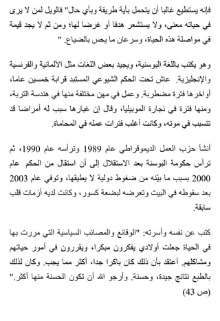 ‫يرى‬ ‫ال‬ ‫لمن‬ ‫فالويل‬ "‫حال‬ ‫وبأي‬ ‫طريقة‬ ‫بأية‬ ‫يتحمل‬ ‫أن‬ ‫غالبا‬ ‫يستطيع‬ ‫فإنه‬
‫قيمة‬ ‫يجد‬ ‫ال‬ ‫ثم‬ ‫ومن‬ ‫لها؛‬ ‫غرضا‬ ‫أو‬ ‫هدفا‬ ‫يستشعر‬ ‫وال‬ ،‫معنى‬ ‫حياته‬ ‫في‬
" .‫بالضياع‬ ‫يحس‬ ‫ما‬ ‫وسرعان‬ ،‫الحياة‬ ‫هذه‬ ‫مواصلة‬ ‫في‬
‫والفرنسية‬ ‫األلمانية‬ ‫مثل‬ ‫اللغات‬ ‫بعض‬ ‫ويجيد‬ ،‫البوسنية‬ ‫باللغة‬ ‫يكتب‬ ‫وهو‬
،‫عاما‬ ‫خمسين‬ ‫قرابة‬ ‫المستبد‬ ‫الشيوعي‬ ‫الحكم‬ ‫تحت‬ ‫عاش‬ .‫واإلنجليزية‬
،‫التربة‬ ‫هندسة‬ ‫في‬ ‫منها‬ ‫مختلفة‬ ‫مهن‬ ‫في‬ ‫وعمل‬ .‫مضطربة‬ ‫فترة‬ ‫أواخرها‬
‫قد‬ ‫أمراضا‬ ‫له‬ ‫سبب‬ ‫غبارها‬ ‫إن‬ ‫وقال‬ ،‫الموبيليا‬ ‫نجارة‬ ‫في‬ ‫فترة‬ ‫ومنها‬
.‫المحاماة‬ ‫في‬ ‫عمله‬ ‫فترات‬ ‫أغلب‬ ‫وكانت‬ ،‫موته‬ ‫في‬ ‫تتسبب‬
‫ثم‬ ،1990 ‫عام‬ ‫وترأسه‬ 1989 ‫عام‬ ‫الديموقراطي‬ ‫العمل‬ ‫حزب‬ ‫أنشأ‬
‫عام‬ ‫الحكم‬ ‫من‬ ‫استقال‬ ‫أن‬ ‫إلى‬ ‫االستقالل‬ ‫بعد‬ ‫البوسنة‬ ‫حكومة‬ ‫ترأس‬
2003 ‫عام‬ ‫وتوفي‬ ،‫يطيقها‬ ‫ال‬ ‫دولية‬ ‫ضغوط‬ ‫من‬ ‫ينه‬ّ ‫ب‬ ‫ما‬ ‫بسبب‬ 2000
‫قلب‬ ‫أزمات‬ ‫لديه‬ ‫وكانت‬ ،‫كسور‬ ‫لبضعة‬ ‫وتعرضه‬ ‫البيت‬ ‫في‬ ‫سقوطه‬ ‫بعد‬
.‫سابقة‬
‫بها‬ ‫مررت‬ ‫التي‬ ‫السياسية‬ ‫والمصائب‬ ‫"الوقائع‬ :‫وأسرته‬ ‫نفسه‬ ‫عن‬ ‫كتب‬
‫حياتهم‬ ‫أمور‬ ‫في‬ ‫ويقررون‬ ،‫مبكرا‬ ‫يفكرون‬ ‫أوالدي‬ ‫جعلت‬ ‫الحياة‬ ‫في‬
‫لذلك‬ ‫وكان‬ .‫يجب‬ ‫مما‬ ‫أكثر‬ ،‫جدا‬ ‫باكرا‬ ‫كان‬ ‫ذلك‬ ‫بأن‬ ‫أعتقد‬ .‫ومشاكلهم‬
".‫أكثر‬ ‫منها‬ ‫الحسنة‬ ‫تكون‬ ‫أن‬ ‫هللا‬ ‫وأرجو‬ .‫وحسنة‬ ،‫جيدة‬ ‫نتائج‬ ‫بالطبع‬
(43 ‫)ص‬
 