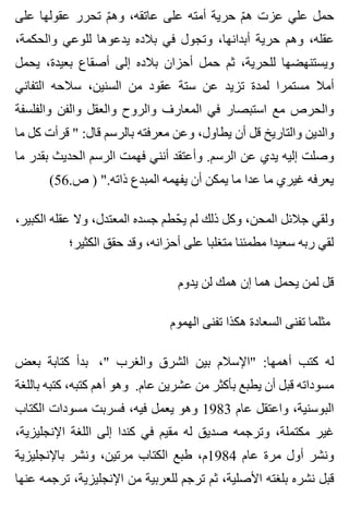 ‫على‬ ‫عقولها‬ ‫تحرر‬ ‫م‬ّ ‫وه‬ ،‫عاتقه‬ ‫على‬ ‫أمته‬ ‫حرية‬ ‫م‬ّ ‫ه‬ ‫عزت‬ ‫علي‬ ‫حمل‬
،‫والحكمة‬ ‫للوعي‬ ‫يدعوها‬ ‫بالده‬ ‫في‬ ‫وتجول‬ ،‫أبدانها‬ ‫حرية‬ ‫وهم‬ ،‫عقله‬
‫يحمل‬ ،‫بعيدة‬ ‫أصقاع‬ ‫إلى‬ ‫بالده‬ ‫أحزان‬ ‫حمل‬ ‫ثم‬ ،‫للحرية‬ ‫ويستنهضها‬
‫التفاني‬ ‫سالحه‬ ،‫السنين‬ ‫من‬ ‫عقود‬ ‫ستة‬ ‫عن‬ ‫تزيد‬ ‫لمدة‬ ‫مستمرا‬ ‫أمال‬
‫والفلسفة‬ ‫والفن‬ ‫والعقل‬ ‫والروح‬ ‫المعارف‬ ‫في‬ ‫استبصار‬ ‫مع‬ ‫والحرص‬
‫ما‬ ‫كل‬ ‫قرأت‬ " :‫قال‬ ‫بالرسم‬ ‫معرفته‬ ‫وعن‬ ،‫يطاول‬ ‫أن‬ ‫قل‬ ‫والتاريخ‬ ‫والدين‬
‫ما‬ ‫بقدر‬ ‫الحديث‬ ‫الرسم‬ ‫فهمت‬ ‫أنني‬ ‫وأعتقد‬ .‫الرسم‬ ‫عن‬ ‫يدي‬ ‫إليه‬ ‫وصلت‬
(56.‫ص‬ ) ".‫ذاته‬ ‫المبدع‬ ‫يفهمه‬ ‫أن‬ ‫يمكن‬ ‫ما‬ ‫عدا‬ ‫ما‬ ‫غيري‬ ‫يعرفه‬
،‫الكبير‬ ‫عقله‬ ‫وال‬ ،‫المعتدل‬ ‫جسده‬ ‫حطم‬ّ ‫ي‬ ‫لم‬ ‫ذلك‬ ‫وكل‬ ،‫المحن‬ ‫جالئل‬ ‫ولقي‬
‫الكثير؛‬ ‫حقق‬ ‫وقد‬ ،‫أحزانه‬ ‫على‬ ‫متغلبا‬ ‫مطمئنا‬ ‫سعيدا‬ ‫ربه‬ ‫لقي‬
‫يدوم‬ ‫لن‬ ‫همك‬ ‫إن‬ ‫هما‬ ‫يحمل‬ ‫لمن‬ ‫قل‬
‫الهموم‬ ‫تفنى‬ ‫هكذا‬ ‫السعادة‬ ‫تفنى‬ ‫مثلما‬
‫بعض‬ ‫كتابة‬ ‫بدأ‬ ،" ‫والغرب‬ ‫الشرق‬ ‫بين‬ ‫"اإلسالم‬ :‫أهمها‬ ‫كتب‬ ‫له‬
‫باللغة‬ ‫كتبه‬ ،‫كتبه‬ ‫أهم‬ ‫وهو‬ .‫عام‬ ‫عشرين‬ ‫من‬ ‫بأكثر‬ ‫يطبع‬ ‫أن‬ ‫قبل‬ ‫مسوداته‬
‫الكتاب‬ ‫مسودات‬ ‫فسربت‬ ،‫فيه‬ ‫يعمل‬ ‫وهو‬ 1983 ‫عام‬ ‫واعتقل‬ ،‫البوسنية‬
،‫اإلنجليزية‬ ‫اللغة‬ ‫إلى‬ ‫كندا‬ ‫في‬ ‫مقيم‬ ‫له‬ ‫صديق‬ ‫وترجمه‬ ،‫مكتملة‬ ‫غير‬
‫باإلنجليزية‬ ‫ونشر‬ ،‫مرتين‬ ‫الكتاب‬ ‫طبع‬ ،‫4891م‬ ‫عام‬ ‫مرة‬ ‫أول‬ ‫ونشر‬
‫عنها‬ ‫ترجمه‬ ،‫اإلنجليزية‬ ‫من‬ ‫للعربية‬ ‫ترجم‬ ‫ثم‬ ،‫األصلية‬ ‫بلغته‬ ‫نشره‬ ‫قبل‬
 