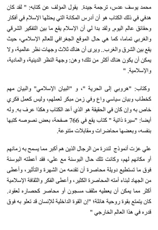 ‫كان‬ ‫لقد‬ " :‫كتابه‬ ‫عن‬ ‫المؤلف‬ ‫يقول‬ .‫جيدة‬ ‫ترجمة‬ ،‫عدس‬ ‫يوسف‬ ‫محمد‬
‫أفكار‬ ‫في‬ ‫اإلسالم‬ ‫يحتلها‬ ‫التي‬ ‫المكانة‬ ‫أدرس‬ ‫أن‬ ‫هو‬ ‫الكتاب‬ ‫ذلك‬ ‫في‬ ‫هدفي‬
‫الشرقي‬ ‫التفكير‬ ‫بين‬ ‫ما‬ ‫يقع‬ ‫اإلسالم‬ ‫أن‬ ‫لي‬ ‫بدا‬ ‫ولقد‬ ,‫اليوم‬ ‫عالم‬ ‫وحقائق‬
‫حيث‬ ،‫اإلسالمي‬ ‫للعالم‬ ‫الجغرافي‬ ‫الموقع‬ ‫حال‬ ‫هي‬ ‫كما‬ ،‫تماما‬ ‫والغربي‬
‫وال‬ ،‫عالمية‬ ‫نظر‬ ‫وجهات‬ ‫ثالث‬ ‫هناك‬ ‫أن‬ ‫ويرى‬ ..‫والغرب‬ ‫الشرق‬ ‫بين‬ ‫يقع‬
،‫والمادية‬ ،‫الدينية‬ ‫النظر‬ ‫وجهة‬ :‫وهن‬ ‫تلك؛‬ ‫من‬ ‫أكثر‬ ‫هناك‬ ‫يكون‬ ‫أن‬ ‫يمكن‬
" .‫واإلسالمية‬
‫مهم‬ ‫والبيان‬ "‫اإلسالمي‬ ‫"البيان‬ ‫و‬ ،" ‫الحرية‬ ‫إلى‬ ‫"هروبي‬ :‫وكتاب‬
‫فكري‬ ‫كعمل‬ ‫وليس‬ ،‫لعملهم‬ ‫مبكر‬ ‫زمن‬ ‫وفي‬ ‫واع‬ ‫سياسي‬ ‫وبيان‬ ‫كخطاب‬
‫وله‬ .‫به‬ ‫عرف‬ ‫وهكذا‬ ‫الكتاب‬ ‫أعد‬ ‫الذي‬ ‫هو‬ ‫الحقيقة‬ ‫في‬ ‫كان‬ ‫وإن‬ ‫به‬ ‫خاص‬
‫كتبها‬ ‫نصوصه‬ ‫بعض‬ ،‫صفحة‬ 766 ‫في‬ ‫يقع‬ ‫كتاب‬ " ‫ذاتية‬ ‫"سيرة‬ :‫أيضا‬
.‫متنوعة‬ ‫ومقابالت‬ ‫محاضرات‬ ‫وبعضها‬ ،‫بنفسه‬
‫زمانهم‬ ‫به‬ ‫يسمح‬ ‫مما‬ ‫أكبر‬ ‫هم‬ ‫الذين‬ ‫الرجال‬ ‫من‬ ‫لندرة‬ ‫أنموذج‬ ‫عزت‬ ‫علي‬
‫البوسنة‬ ‫أعطته‬ ‫فقد‬ ،‫علي‬ ‫مع‬ ‫البوسنة‬ ‫حال‬ ‫تلك‬ ‫وكانت‬ ،‫لهم‬ ‫مكانهم‬ ‫أو‬
‫وأعطى‬ ،‫والتأثير‬ ‫الشهرة‬ ‫من‬ ‫تقدمه‬ ‫أن‬ ‫محاصرة‬ ‫دويلة‬ ‫تستطيع‬ ‫ما‬ ‫فوق‬
‫اإلسالمية‬ ‫والثقافة‬ ‫الفكر‬ ‫وأعطى‬ ،‫الكثير‬ ‫المحاصرة‬ ‫أمته‬ ‫لبناء‬ ‫الجهاد‬ ‫من‬
.‫لعقود‬ ‫كحصاره‬ ‫محاصر‬ ‫أو‬ ‫مسجون‬ ‫مثقف‬ ‫يعطيه‬ ‫أن‬ ‫يمكن‬ ‫مما‬ ‫أكثر‬
‫فوق‬ ‫به‬ ‫تعلو‬ ‫قد‬ ‫لإلنسان‬ ‫الداخلية‬ ‫القوة‬ ‫"إن‬ ‫هائلة؛‬ ‫روحية‬ ‫بقوة‬ ‫يتمتع‬ ‫كان‬
" ‫الخارجي‬ ‫العالم‬ ‫هذا‬ ‫في‬ ‫قدره‬
 