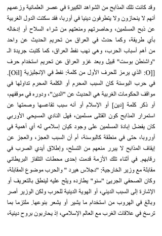 ‫وزعمهم‬ ‫العلمانية‬ ‫عصر‬ ‫في‬ ‫الكبيرة‬ ‫الشواهد‬ ‫من‬ ‫المذابح‬ ‫تلك‬ ‫كانت‬ ‫وقد‬
‫الغربية‬ ‫الدول‬ ‫سكتت‬ ‫فقد‬ ،‫أوربا‬ ‫في‬ ‫دينيا‬ ‫يتطرفون‬ ‫وال‬ ‫ينحازون‬ ‫ال‬ ‫أنهم‬
‫إدخاله‬ ‫أو‬ ‫السالح‬ ‫شراء‬ ‫من‬ ‫ومنعتهم‬ ‫وحاصرتهم‬ ،‫المسلمين‬ ‫ذبح‬ ‫عن‬
‫واحد‬ ‫عن‬ ‫الحديث‬ ‫تحريم‬ ‫من‬ ‫العراق‬ ‫في‬ ‫حدث‬ ‫وكما‬ ،‫طريقة‬ ‫بأي‬
‫الـ‬ ‫جريدة‬ ‫كتبت‬ ‫كما‬ ،‫العراق‬ ‫نفط‬ ‫نهب‬ ‫وهي‬ ،‫الحرب‬ ‫أسباب‬ ‫أهم‬ ‫من‬
‫حرف‬ ‫استخدام‬ ‫تحريم‬ ‫عن‬ ‫العراق‬ ‫غزو‬ ‫وبعد‬ ‫قبيل‬ "‫بوست‬ ‫"واشنطن‬
.[Oil] ‫اإلنجليزية‬ ‫في‬ ‫نفط‬ :‫كلمة‬ ‫من‬ ‫األول‬ ‫للحرف‬ ‫يرمز‬ ‫الذي‬ :O]]
‫في‬ ‫تداولها‬ ‫المحرم‬ ‫الكلمة‬ ‫أو‬ ‫المحرم‬ ‫السبب‬ ‫كان‬ ‫البوسنة‬ ‫حرب‬ ‫في‬
،‫موقفهم‬ ‫في‬ ‫ودوره‬ ،"‫"الدين‬ ‫عن‬ ‫الحديث‬ ‫هي‬ ‫الغربية‬ ‫الحكومات‬ ‫مواقف‬
‫عن‬ ‫وصمتها‬ ‫تقاعسها‬ ‫سبب‬ ‫أنه‬ ‫أو‬ ‫اإلسالم‬ ‫أو‬ [‫]دين‬ ‫كلمة‬ ‫ذكر‬ ‫أو‬
‫األوربي‬ ‫المسيحي‬ ‫النادي‬ ‫فهل‬ ،‫مسلمين‬ ‫القتلى‬ ‫كون‬ ‫المذابح‬ ‫استمرار‬
‫في‬ ‫أهمية‬ ‫أي‬ ‫له‬ ‫إسالمي‬ ‫كيان‬ ‫وجود‬ ‫على‬ ‫المسلمين‬ ‫إبادة‬ ‫يفضل‬ ‫كان‬
‫عن‬ ‫والعجز‬ ،‫العجز‬ ‫السبب‬ ‫أن‬ ‫أم‬ ،‫كالبوسنة‬ ‫منطقة‬ ‫في‬ ‫حتى‬ ،‫أوروبا‬
‫في‬ ‫الصرب‬ ‫أيدي‬ ‫وإطالق‬ ،‫التسلح‬ ‫من‬ ‫منعهم‬ ‫يبرر‬ ‫ال‬ ‫المذابح‬ ‫إيقاف‬
‫البريطاني‬ ‫التلفاز‬ ‫محطات‬ ‫إحدى‬ ‫قدمت‬ ‫األزمة‬ ‫تلك‬ ‫أثناء‬ ‫في‬ .‫رقابهم‬
،‫المقابلة‬ ‫موضوع‬ ‫والحرب‬ " ‫هيرد‬ ‫"دجالس‬ :‫الخارجية‬ ‫وزير‬ ‫مع‬ ‫مقابلة‬
‫أو‬ ‫بالتعريف‬ ‫لينطق‬ ‫عليه‬ ‫ويلح‬ ‫يطارده‬ "‫"سنو‬ ‫الجريئ‬ ‫الصحفي‬ ‫وكان‬
‫أصر‬ ‫الوزير‬ ‫ولكن‬ ‫للحرب‬ ‫الدينية‬ ‫الهوية‬ ‫أو‬ ،‫الديني‬ ‫السبب‬ ‫إلى‬ ‫اإلشارة‬
‫بما‬ ‫ملتزما‬ .‫بنوعها‬ ‫يشعر‬ ‫أو‬ ‫يشير‬ ‫ما‬ ‫استخدام‬ ‫من‬ ‫الهروب‬ ‫في‬ ‫وبالغ‬
،‫دينية‬ ‫بروح‬ ‫يحاربون‬ ‫إذ‬ ،‫اإلسالمي‬ ‫العالم‬ ‫مع‬ ‫الغرب‬ ‫عالقات‬ ‫في‬ ‫ترسخ‬
 