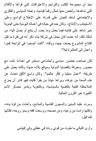 ‫واألفالم‬ ‫قرأها‬ ‫التي‬ ‫واالعترافات‬ ‫والتراجم‬ ‫الكتب‬ ‫مجموعة‬ ‫أن‬ ‫نجد‬
‫والفكري‬ ‫السياسي‬ ‫وعمله‬ ،‫قياسيا‬ ‫رقما‬ ‫تمثل‬ ‫منها‬ ‫ولخص‬ ،‫شاهدها‬ ‫التي‬
‫وعلى‬ ‫الواسع‬ ‫اإلطالع‬ ‫على‬ ‫قدرته‬ ‫على‬ ‫للعيان‬ ‫شاهد‬ ‫واالجتماعي‬
‫اليدوية‬ ‫حتى‬ ‫اليومية‬ ‫أعماله‬ ‫في‬ ‫حياته‬ ‫في‬ ‫جده‬ ‫وكان‬ ،‫واإلنتاج‬ ‫االستيعاب‬
‫من‬ ،‫إليه‬ ‫يصل‬ ‫أو‬ ‫ينتج‬ ‫أن‬ ‫يحب‬ ‫وما‬ ‫يعمل‬ ‫فيما‬ ‫تفانيه‬ ‫على‬ ‫شاهد‬ ‫خير‬
‫قبل‬ ‫ما‬ ‫فترة‬ ‫في‬ ‫أنه‬ ‫ذكر‬ ‫بناء‬ ‫شركة‬ ‫في‬ ‫يعمل‬ ‫كان‬ ‫عندما‬ ‫أنه‬ :‫ذلك‬ ‫أمثلة‬
‫فجرا‬ ‫الرابعة‬ ‫في‬ ‫أصحوا‬ ‫"كنت‬ :‫ووقته‬ ‫جهده‬ ‫يصف‬ ‫المشروع‬ ‫افتتاح‬
."‫ليال‬ ‫العاشرة‬ ‫إلى‬ ‫وأعمل‬
‫مع‬ ،‫بلده‬ ‫أحداث‬ ‫في‬ ‫مستمر‬ ‫واجتماعي‬ ‫سياسي‬ ‫حضور‬ ‫صاحب‬ ‫كان‬
‫على‬ ‫يعمل‬ ‫وكأنه‬ ‫منها؛‬ ‫بالده‬ ‫وموقع‬ ‫الدولية‬ ‫بالقضايا‬ ‫ومعرفة‬ ‫حضور‬
‫عن‬ ‫تحدث‬ ‫األفق‬ ‫واسع‬ ‫وكان‬ ."‫عالميا‬ ‫كر‬ّ ‫ف‬ ‫و‬ ‫محليا‬ ‫"اعمل‬ :‫طريقة‬
‫يمزج‬ ‫أن‬ ‫قادر‬ ‫فهو‬ ،‫كتبه‬ ‫يقرأ‬ ‫من‬ ‫عيانا‬ ‫ويراها‬ ،‫عرفه‬ ‫من‬ ‫السمة‬ ‫هذه‬
‫األمم‬ ‫مصائر‬ ‫وبتدبر‬ ‫وباللغوية‬ ،‫بالسياسية‬ ‫بالنفسية‬ ‫الفنية‬ ‫المالحظة‬
.‫الخالية‬ ‫القرون‬ ‫عبر‬ ‫الكبيرة‬
،‫بدنه‬ ‫قوة‬ ‫من‬ ‫وأخذت‬ ،‫والمذابح‬ ‫القاسية‬ ‫والسجون‬ ‫السنين‬ ‫عليه‬ ‫ومرت‬
‫فكأنها‬ ،‫روحه‬ ‫وسمو‬ ‫أفقه‬ ‫ووسعت‬ ،‫نضجه‬ ‫ومن‬ ،‫وعيه‬ ‫من‬ ‫زادت‬ ‫ولكنها‬
:‫قيل‬ ‫كما‬
‫إفهامي‬ ‫وفي‬ ‫عظتي‬ ‫في‬ ‫ردته‬ ‫قوتي‬ ‫من‬ ‫طوت‬ ‫ما‬ ‫الليالي‬ ‫وأرى‬
 