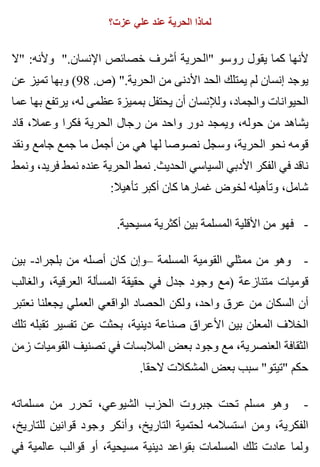 ‫عزت؟‬ ‫علي‬ ‫عند‬ ‫الحرية‬ ‫لماذا‬
‫"ال‬ :‫وألنه‬ ".‫اإلنسان‬ ‫خصائص‬ ‫أشرف‬ ‫"الحرية‬ ‫روسو‬ ‫يقول‬ ‫كما‬ ‫ألنها‬
‫عن‬ ‫تميز‬ ‫وبها‬ (98 .‫)ص‬ ".‫الحرية‬ ‫من‬ ‫األدنى‬ ‫الحد‬ ‫يمتلك‬ ‫لم‬ ‫إنسان‬ ‫يوجد‬
‫عما‬ ‫بها‬ ‫يرتفع‬ ،‫له‬ ‫عظمى‬ ‫بمميزة‬ ‫يحتفل‬ ‫أن‬ ‫ولإلنسان‬ ،‫والجماد‬ ‫الحيوانات‬
‫قاد‬ ،‫وعمال‬ ‫فكرا‬ ‫الحرية‬ ‫رجال‬ ‫من‬ ‫واحد‬ ‫دور‬ ‫ويمجد‬ ،‫حوله‬ ‫من‬ ‫يشاهد‬
‫ونقد‬ ‫جامع‬ ‫جمع‬ ‫ما‬ ‫أجمل‬ ‫من‬ ‫هي‬ ‫لها‬ ‫نصوصا‬ ‫وسجل‬ ،‫الحرية‬ ‫نحو‬ ‫قومه‬
‫ونمط‬ ،‫فريد‬ ‫نمط‬ ‫عنده‬ ‫الحرية‬ ‫نمط‬ .‫الحديث‬ ‫السياسي‬ ‫األدبي‬ ‫الفكر‬ ‫في‬ ‫ناقد‬
:‫تأهيال‬ ‫أكبر‬ ‫كان‬ ‫غمارها‬ ‫لخوض‬ ‫وتأهيله‬ ،‫شامل‬
.‫مسيحية‬ ‫أكثرية‬ ‫بين‬ ‫المسلمة‬ ‫األقلية‬ ‫من‬ ‫فهو‬ -
‫بين‬ -‫بلجراد‬ ‫من‬ ‫أصله‬ ‫كان‬ ‫–وإن‬ ‫المسلمة‬ ‫القومية‬ ‫ممثلي‬ ‫من‬ ‫وهو‬ -
‫والغالب‬ ،‫العرقية‬ ‫المسألة‬ ‫حقيقة‬ ‫في‬ ‫جدل‬ ‫وجود‬ ‫)مع‬ ‫متنازعة‬ ‫قوميات‬
‫نعتبر‬ ‫يجعلنا‬ ‫العملي‬ ‫الواقعي‬ ‫الحصاد‬ ‫ولكن‬ ،‫واحد‬ ‫عرق‬ ‫من‬ ‫السكان‬ ‫أن‬
‫تلك‬ ‫تقبله‬ ‫تفسير‬ ‫عن‬ ‫بحثت‬ ،‫دينية‬ ‫صناعة‬ ‫األعراق‬ ‫بين‬ ‫المعلن‬ ‫الخالف‬
‫زمن‬ ‫القوميات‬ ‫تصنيف‬ ‫في‬ ‫المالبسات‬ ‫بعض‬ ‫وجود‬ ‫مع‬ ،‫العنصرية‬ ‫الثقافة‬
.‫الحقا‬ ‫المشكالت‬ ‫بعض‬ ‫سبب‬ "‫"تيتو‬ ‫حكم‬
‫مسلماته‬ ‫من‬ ‫تحرر‬ ،‫الشيوعي‬ ‫الحزب‬ ‫جبروت‬ ‫تحت‬ ‫مسلم‬ ‫وهو‬ -
،‫للتاريخ‬ ‫قوانين‬ ‫وجود‬ ‫وأنكر‬ ،‫التاريخ‬ ‫لحتمية‬ ‫استسالمه‬ ‫ومن‬ ،‫الفكرية‬
‫في‬ ‫عالمية‬ ‫قوالب‬ ‫أو‬ ،‫مسيحية‬ ‫دينية‬ ‫بقواعد‬ ‫المسلمات‬ ‫تلك‬ ‫عادت‬ ‫ولما‬
 