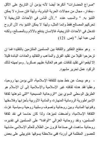 ‫األقل‬ ‫على‬ ‫التاريخ‬ ‫أن‬ ‫يؤمن‬ ‫ألنه‬ ‫أيضا‬ ‫أنكرها‬ "‫الحضارات‬ ‫"صراع‬
‫يمكن‬ ‫ال‬ ‫مساره‬ ‫فإن‬ ‫ولهذا‬ ،‫البشرية‬ ‫الحرية‬ ‫مجاالت‬ ‫من‬ ‫مجال‬ -‫–بمقدار‬
‫ال‬ ‫التاريخية‬ ‫األحداث‬ ‫في‬ ‫الناس‬ ‫"..ألن‬ ‫عنده‬ ‫والسبب‬ " .‫به‬ ‫التنبؤ‬
‫الروح‬ ‫ألن‬ ،‫به‬ ‫التنبؤ‬ ‫يمكن‬ ‫ال‬ ‫ولهذا‬ ،‫المثل‬ ‫وإنما‬ ‫فقط‬ ‫المصالح‬ ‫تحركهم‬
‫ولكنه‬ ،‫وبالمصالح‬ ‫باآلالم‬ ‫يندفع‬ ‫فاإلنسان‬ ،‫التاريخية‬ ‫األحداث‬ ‫في‬ ‫تتدخل‬
(121 .‫)ص‬ " .‫لها‬ ‫عبدا‬ ‫ليس‬
‫إن‬ ‫فما‬ ‫بالتقليد؛‬ ‫الملتزمين‬ ‫المسلمين‬ ‫بين‬ ‫والثقافة‬ ‫التفكير‬ ‫منفتح‬ ‫وهو‬ -
‫قليال‬ ‫البائدة‬ ‫والعادات‬ ‫والتقاليد‬ ‫والمذاهب‬ ‫الفرق‬ ‫تقليد‬ ‫من‬ ‫قليال‬ ‫تزحزحوا‬
‫لذلك‬ ‫ومواجهته‬ . ‫عسكريا‬ ‫عليهم‬ ‫الغالبة‬ ‫غيرهم‬ ‫ثقافات‬ ‫تقليد‬ ‫في‬ ‫ليقعوا‬ ‫إال‬
.‫مشهود‬ ‫تحرير‬ ‫عمل‬ ‫الركود‬
،‫روحيا‬ ‫بها‬ ‫يؤمن‬ ‫التي‬ ،‫اإلسالمية‬ ‫للثقافة‬ ‫جديد‬ ‫خط‬ ‫عن‬ ‫يبحث‬ ‫وهو‬ -
‫هو‬ ‫اإلسالم‬ ‫أن‬ ‫إلى‬ ‫واإلسالمية‬ ‫اإلسالمية‬ ‫غير‬ ‫ثقافته‬ ‫هدته‬ ‫فقد‬ ‫وعقليا‬
‫ثقافة‬ ‫شوهتها‬ ‫"التي‬ ‫المسيحية‬ ‫"الروحانية‬ ‫بين‬ ‫السوي‬ ‫الوسطي‬ ‫الطريق‬
‫وفالسفتها‬ ‫بأحزابها‬ ‫األوربية‬ ‫والمادية‬ ،‫المنهارة‬ ‫الرومانية‬ ‫اإلمبراطورية‬
‫غزت‬ ‫وسياسية‬ ‫روحية‬ ‫وسلبية‬ ‫وتصوف‬ ‫روحانية‬ ‫وبين‬ ،‫المادية‬ ‫وفنونها‬
‫ثقافة‬ ‫نقد‬ ‫في‬ ‫حاسما‬ ‫كان‬ ‫ولذا‬ ،‫تميزها‬ ‫وأضعفت‬ ،‫اإلسالمية‬ ‫الثقافة‬
،‫تقديره‬ ‫في‬ ‫المسلمين‬ ‫على‬ "‫"الوافدة‬ ‫الغزالي‬ ‫روحانية‬ ‫ونقد‬ ،‫المسلمين‬
‫مشابهة‬ ‫اإلسالمي‬ ‫للعالم‬ ‫الظالم‬ ‫من‬ ‫قرون‬ ‫صناعة‬ ‫في‬ ‫ساهمت‬ ‫روحانية‬
‫بعض‬ ‫على‬ ‫غابرييلي‬ ‫يسوقها‬ ‫مالحظة‬ ‫ففي‬ ‫أوربا؛‬ ‫في‬ ‫المظلمة‬ ‫للعصور‬
 