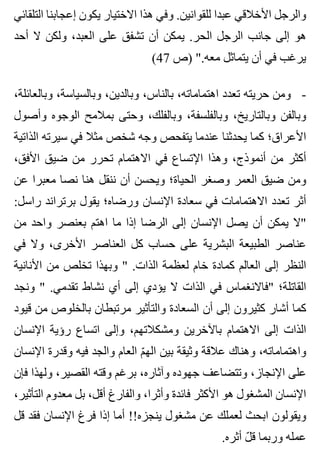‫التلقائي‬ ‫إعجابنا‬ ‫يكون‬ ‫االختيار‬ ‫هذا‬ ‫وفي‬ .‫للقوانين‬ ‫عبدا‬ ‫األخالقي‬ ‫والرجل‬
‫أحد‬ ‫ال‬ ‫ولكن‬ ،‫العبد‬ ‫على‬ ‫تشفق‬ ‫أن‬ ‫يمكن‬ .‫الحر‬ ‫الرجل‬ ‫جانب‬ ‫إلى‬ ‫هو‬
(47 ‫)ص‬ ".‫معه‬ ‫يتماثل‬ ‫أن‬ ‫في‬ ‫يرغب‬
،‫وبالعائلة‬ ،‫وبالسياسة‬ ،‫وبالدين‬ ،‫بالناس‬ ،‫اهتماماته‬ ‫تعدد‬ ‫حريته‬ ‫ومن‬ -
‫وأصول‬ ‫الوجوه‬ ‫بمالمح‬ ‫وحتى‬ ،‫وبالفلك‬ ،‫وبالفلسفة‬ ،‫وبالتاريخ‬ ‫وبالفن‬
‫الذاتية‬ ‫سيرته‬ ‫في‬ ‫مثال‬ ‫شخص‬ ‫وجه‬ ‫يتفحص‬ ‫عندما‬ ‫يحدثنا‬ ‫كما‬ ‫األعراق؛‬
،‫األفق‬ ‫ضيق‬ ‫من‬ ‫تحرر‬ ‫االهتمام‬ ‫في‬ ‫اإلتساع‬ ‫وهذا‬ ،‫أنموذج‬ ‫من‬ ‫أكثر‬
‫عن‬ ‫معبرا‬ ‫نصا‬ ‫هنا‬ ‫ننقل‬ ‫أن‬ ‫ويحسن‬ ‫الحياة؛‬ ‫وصغر‬ ‫العمر‬ ‫ضيق‬ ‫ومن‬
:‫راسل‬ ‫برتراند‬ ‫يقول‬ ‫ورضاه؛‬ ‫اإلنسان‬ ‫سعادة‬ ‫في‬ ‫االهتمامات‬ ‫تعدد‬ ‫أثر‬
‫من‬ ‫واحد‬ ‫بعنصر‬ ‫اهتم‬ ‫ما‬ ‫إذا‬ ‫الرضا‬ ‫إلى‬ ‫اإلنسان‬ ‫يصل‬ ‫أن‬ ‫يمكن‬ ‫"ال‬
‫في‬ ‫وال‬ ،‫األخرى‬ ‫العناصر‬ ‫كل‬ ‫حساب‬ ‫على‬ ‫البشرية‬ ‫الطبيعة‬ ‫عناصر‬
‫األنانية‬ ‫من‬ ‫تخلص‬ ‫وبهذا‬ " .‫الذات‬ ‫لعظمة‬ ‫خام‬ ‫كمادة‬ ‫العالم‬ ‫إلى‬ ‫النظر‬
‫ونجد‬ " .‫تقدمي‬ ‫نشاط‬ ‫أي‬ ‫إلى‬ ‫يؤدي‬ ‫ال‬ ‫الذات‬ ‫في‬ ‫"فاالنغماس‬ ‫القاتلة؛‬
‫قيود‬ ‫من‬ ‫بالخلوص‬ ‫مرتبطان‬ ‫والتأثير‬ ‫السعادة‬ ‫أن‬ ‫إلى‬ ‫كثيرون‬ ‫أشار‬ ‫كما‬
‫اإلنسان‬ ‫رؤية‬ ‫اتساع‬ ‫وإلى‬ ،‫ومشكالتهم‬ ‫باآلخرين‬ ‫االهتمام‬ ‫إلى‬ ‫الذات‬
‫اإلنسان‬ ‫وقدرة‬ ‫فيه‬ ‫والجد‬ ‫العام‬ ‫م‬ّ ‫اله‬ ‫بين‬ ‫وثيقة‬ ‫عالقة‬ ‫وهناك‬ ،‫واهتماماته‬
‫فإن‬ ‫ولهذا‬ ،‫القصير‬ ‫وقته‬ ‫برغم‬ ،‫وآثاره‬ ‫جهوده‬ ‫وتتضاعف‬ ،‫اإلنجاز‬ ‫على‬
،‫التأثير‬ ‫معدوم‬ ‫بل‬ ،‫أقل‬ ‫والفارغ‬ ،‫وأثرا‬ ‫فائدة‬ ‫األكثر‬ ‫هو‬ ‫المشغول‬ ‫اإلنسان‬
‫قل‬ ‫فقد‬ ‫اإلنسان‬ ‫فرغ‬ ‫إذا‬ ‫أما‬ !!‫ينجزه‬ ‫مشغول‬ ‫عن‬ ‫لعملك‬ ‫ابحث‬ ‫ويقولون‬
.‫أثره‬ ‫ل‬ّ ‫ق‬ ‫وربما‬ ‫عمله‬
 
