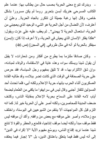 ‫علم‬ ‫عندما‬ :‫بها‬ ‫يطالب‬ ‫من‬ ‫حال‬ ‫بحسب‬ ‫الحرية‬ ‫معنى‬ ‫تنوع‬ ‫ويدرك‬ -
‫بشكل‬ ‫مسرورا‬ ‫يكن‬ ‫لم‬ ‫روما‬ ‫بتحرير‬ ‫أبسن‬ ‫هنريك‬ ‫المسرحي‬ ‫الكاتب‬
‫أن‬ ‫ي‬ّ ‫وعل‬ ..‫الحرية‬ ‫باتجاه‬ ‫تتكرر‬ ‫لن‬ ‫جميلة‬ ‫رغبة‬ ‫إنها‬ ‫وقال‬ ،‫خاص‬
‫من‬ ‫يعجبني‬ ‫الذي‬ ‫الوحيد‬ ‫الشيء‬ ‫هو‬ ‫الحرية‬ ‫أجل‬ ‫من‬ ‫النضال‬ ‫ألن‬ ،‫أعترف‬
:‫ويقول‬ ‫عزت‬ ‫علي‬ ‫عليه‬ ‫يعقب‬ ‫ثم‬ .."‫يهمني‬ ‫ال‬ ‫الحرية‬ ‫استعمال‬ ،‫الحرية‬
(‫)إبسن‬ :‫كان‬ ‫إذا‬ ‫أعرف‬ ‫وال‬ ،‫الحرية‬ ‫في‬ ‫يعيش‬ ‫الذي‬ ‫اإلنسان‬ ‫يفكر‬ ‫"هكذا‬
(46 ‫)ص‬ [‫السجن‬ ‫]في‬ .‫ظروفي‬ ‫مثل‬ ‫في‬ ‫أنه‬ ‫لو‬ ‫بالحرية‬ ‫سيفكر‬
‫يقبل‬ ‫ال‬ ،‫شعارات‬ ‫ومن‬ ‫أفكار‬ ‫من‬ ‫يطرح‬ ‫بما‬ ‫ملتزما‬ ‫صادقا‬ ‫وكان‬ -
،‫لمبادئه‬ ‫والوفاء‬ ،‫االستقامة‬ ‫في‬ ‫غاية‬ ‫وهذه‬ ،‫سواه‬ ‫ويسلك‬ ‫شيئا‬ ‫يقول‬ ‫أن‬
‫حرص‬ ‫فقد‬ ،‫السياسة‬ ‫رجل‬ ‫بمفهوم‬ ‫تليق‬ ‫ال‬ ‫قد‬ ،-‫بها‬ ‫االلتزام‬ ‫شق‬ ‫-وإن‬
‫القادة‬ ‫طالبه‬ ‫وقد‬ ،‫ببالده‬ ‫تضر‬ ‫كانت‬ ‫الذي‬ ‫الوقت‬ ‫في‬ ‫الصحافة‬ ‫حرية‬ ‫على‬
‫أحد‬ ‫تحدث‬ ‫فلما‬ ،‫أبى‬ ‫ولكنه‬ ‫اإلعالم‬ ‫حرية‬ ‫بإنهاء‬ ‫الحرب‬ ‫أثناء‬ ‫العسكريون‬
‫لبضعة‬ ‫الطعام‬ ‫من‬ ‫يكفي‬ ‫ما‬ ‫سراييفوا‬ ‫في‬ ‫ليس‬ ‫وقال‬ ‫أجنبي‬ ‫لتلفاز‬ ‫المسؤلين‬
‫وكشف‬ ،‫الناس‬ ‫بمقابلة‬ ‫اإلعالم‬ ‫بحرية‬ ‫السماح‬ ‫على‬ ‫القادة‬ ‫المه‬ ،‫أيام‬
‫انه‬ ‫كما‬ .‫لنا‬ ‫خير‬ ‫الحرية‬ ‫أن‬ ‫على‬ ‫أصر‬ ‫ولكنه‬ ،‫للمحاصرين‬ ‫المدينة‬ ‫ضعف‬
‫واختلف‬ ،‫البوسنة‬ ‫في‬ ‫الشيوعيين‬ ‫من‬ ‫ينتقم‬ ‫أال‬ ‫المواجهات‬ ‫كل‬ ‫قبل‬ ‫التزم‬
‫ليس‬ ‫موقفه‬ ‫أن‬ ‫وأكد‬ .‫وافقه‬ ‫من‬ ‫بعض‬ ‫مع‬ ‫موقفه‬ ‫على‬ ‫وأصر‬ ،‫زمالئه‬ ‫مع‬
‫تنتج‬ ‫ال‬ ‫والقوة‬ ‫والحظر‬ ‫فالمنع‬ ،‫إنتاجيا‬ ‫موقف‬ ‫أيضا‬ ‫ولكنه‬ ‫مبدأ‬ ‫موقف‬ ‫فقط‬
"‫الدين‬ ‫في‬ ‫إكراه‬ ‫"ال‬ ‫اآلية‬ ‫مفهوم‬ ‫سع‬ّ ‫ويو‬ ،‫الناس‬ ‫إقناع‬ ‫نريد‬ ‫عندما‬ ‫شيئا‬
‫يعتقده‬ ‫فيما‬ ‫إجبار‬ ‫"ال‬ ‫بل‬ ،‫الدين‬ ‫باعتناق‬ ‫يتعلق‬ ‫فيما‬ ‫فقط‬ ‫ليس‬ ‫أنه‬ ‫إلى‬
 