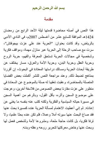 ‫الرحيم‬ ‫الرحمن‬ ‫هللا‬ ‫بسم‬
‫مقدمة‬
‫رمضان‬ ‫من‬ ‫الرابع‬ ‫األحد‬ ‫ليلة‬ ‫قدمتها‬ ‫محاضرة‬ ‫أصله‬ ‫في‬ ‫النص‬ ‫هذا‬
‫األدبي‬ ‫النادي‬ ‫في‬ ،‫7002م‬ ‫أغسطس‬ ‫من‬ ‫عشر‬ ‫للسابع‬ ‫الموافقة‬ ‫4241هـ‬
،"‫بيجوفتش‬ ‫عزت‬ ‫علي‬ ‫عند‬ ‫"الحرية‬ :‫بعنوان‬ ‫كانت‬ ‫وقد‬ ،‫بالرياض‬
‫فكرية‬ ‫ومواقف‬ ،‫مهمة‬ ‫منازل‬ ‫عبر‬ ‫الحرية‬ ‫إلى‬ ‫الرحلة‬ ‫صاحب‬ ‫مع‬ ‫سرت‬
‫الروح‬ ‫حرية‬ ،‫والفهم‬ ‫المعرفة‬ ‫تستحق‬ ‫الحرية‬ ‫مجاالت‬ ‫في‬ ‫وشخصية‬
‫عن‬ ‫يختلف‬ ‫مسار‬ ،‫والعرق‬ ‫األمة‬ ‫وحرية‬ ،‫البدن‬ ‫وحرية‬ ‫العقل‬ ‫وحرية‬
‫أقررنا‬ ‫إن‬ ،‫البحوث‬ ‫في‬ ‫المعتادة‬ ‫دراستها‬ ‫ومسالك‬ ‫الحرية‬ ‫أبحاث‬ ‫طريقة‬
‫القضايا‬ ‫بعض‬ ‫أكملت‬ ‫للنشر‬ ‫النص‬ ‫مراجعة‬ ‫وعند‬ .‫ذلك‬ ‫تضبط‬ ‫بمناهج‬
‫في‬ ‫السعادة‬ ‫عن‬ ‫بالموضوع‬ ‫صلة‬ ‫له‬ ‫تعقيبا‬ ‫وعقبت‬ ،‫بالمحاضرة‬ ‫المتصلة‬
‫وعرجت‬ ،‫آخرين‬ ‫فالسفة‬ ‫من‬ ‫النصوص‬ ‫ببعض‬ ‫مقارنا‬ ‫عزت‬ ‫علي‬ ‫منظور‬
‫السجن‬ ‫أهمية‬ ‫من‬ ‫وبالرغم‬ ،‫القول‬ ‫بأقل‬ ،‫وأثره‬ ‫السجن‬ ‫موضوع‬ ‫على‬
‫عن‬ ‫يغني‬ ‫ما‬ ‫بنفسه‬ ‫عنه‬ ‫كتب‬ ‫ولكنه‬ ‫والفكرية‬ ‫السياسية‬ ‫حياته‬ ‫مسيرة‬ ‫في‬
‫عنها‬ ‫بحث‬ ‫كمسيرة‬ ‫عنده‬ ‫الحرية‬ ‫لمسألة‬ ‫االهتمام‬ ‫أعطيت‬ ‫إني‬ ‫ثم‬ .‫إعادته‬
‫وال‬ ،‫علميا‬ ‫بحثا‬ ‫عنده‬ ‫تكن‬ ‫فلم‬ ،‫وعمال‬ ‫أمال‬ ‫سيرته‬ ‫عنها‬ ‫البحث‬ ‫صاغ‬ ‫فقد‬
‫لها‬ ‫فعمل‬ ‫ولشخص‬ ‫ألمة‬ ‫ومشروعا‬ ،‫ملحة‬ ‫حاجة‬ ‫كانت‬ ‫بل‬ ،‫فكريا‬ ‫ترفا‬
.‫وبدنه‬ ‫وعقله‬ ‫روحه‬ ‫لتحرير‬ ‫معركتها‬ ‫وخاض‬ ‫عنها‬ ‫وبحث‬
 