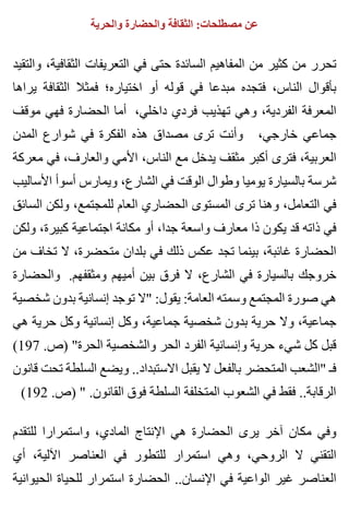 ‫والحرية‬ ‫والحضارة‬ ‫الثقافة‬ :‫مصطلحات‬ ‫عن‬
‫والتقيد‬ ،‫الثقافية‬ ‫التعريفات‬ ‫في‬ ‫حتى‬ ‫السائدة‬ ‫المفاهيم‬ ‫من‬ ‫كثير‬ ‫من‬ ‫تحرر‬
‫يراها‬ ‫الثقافة‬ ‫فمثال‬ ‫اختياره؛‬ ‫أو‬ ‫قوله‬ ‫في‬ ‫مبدعا‬ ‫فتجده‬ ،‫الناس‬ ‫بأقوال‬
‫موقف‬ ‫فهي‬ ‫الحضارة‬ ‫أما‬ ،‫داخلي‬ ‫فردي‬ ‫تهذيب‬ ‫وهي‬ ،‫الفردية‬ ‫المعرفة‬
‫المدن‬ ‫شوارع‬ ‫في‬ ‫الفكرة‬ ‫هذه‬ ‫مصداق‬ ‫ترى‬ ‫وأنت‬ ،‫خارجي‬ ‫جماعي‬
‫معركة‬ ‫في‬ ،‫والعارف‬ ‫األمي‬ ،‫الناس‬ ‫مع‬ ‫يدخل‬ ‫مثقف‬ ‫أكبر‬ ‫فترى‬ ،‫العربية‬
‫األساليب‬ ‫أسوأ‬ ‫ويمارس‬ ،‫الشارع‬ ‫في‬ ‫الوقت‬ ‫وطوال‬ ‫يوميا‬ ‫بالسيارة‬ ‫شرسة‬
‫السائق‬ ‫ولكن‬ ،‫للمجتمع‬ ‫العام‬ ‫الحضاري‬ ‫المستوى‬ ‫ترى‬ ‫وهنا‬ ،‫التعامل‬ ‫في‬
‫ولكن‬ ،‫كبيرة‬ ‫اجتماعية‬ ‫مكانة‬ ‫أو‬ ،‫جدا‬ ‫واسعة‬ ‫معارف‬ ‫ذا‬ ‫يكون‬ ‫قد‬ ‫ذاته‬ ‫في‬
‫من‬ ‫تخاف‬ ‫ال‬ ،‫متحضرة‬ ‫بلدان‬ ‫في‬ ‫ذلك‬ ‫عكس‬ ‫تجد‬ ‫بينما‬ ،‫غائبة‬ ‫الحضارة‬
‫والحضارة‬ .‫ومثقفهم‬ ‫أميهم‬ ‫بين‬ ‫فرق‬ ‫ال‬ ،‫الشارع‬ ‫في‬ ‫بالسيارة‬ ‫خروجك‬
‫شخصية‬ ‫بدون‬ ‫إنسانية‬ ‫توجد‬ ‫"ال‬ :‫يقول‬ :‫العامة‬ ‫وسمته‬ ‫المجتمع‬ ‫صورة‬ ‫هي‬
‫هي‬ ‫حرية‬ ‫وكل‬ ‫إنسانية‬ ‫وكل‬ ،‫جماعية‬ ‫شخصية‬ ‫بدون‬ ‫حرية‬ ‫وال‬ ،‫جماعية‬
(197 .‫)ص‬ "‫الحرة‬ ‫والشخصية‬ ‫الحر‬ ‫الفرد‬ ‫وإنسانية‬ ‫حرية‬ ‫شيء‬ ‫كل‬ ‫قبل‬
‫قانون‬ ‫تحت‬ ‫السلطة‬ ‫ويضع‬ ..‫االستبداد‬ ‫يقبل‬ ‫ال‬ ‫بالفعل‬ ‫المتحضر‬ ‫"الشعب‬ ‫فـ‬
(192 .‫)ص‬ " .‫القانون‬ ‫فوق‬ ‫السلطة‬ ‫المتخلفة‬ ‫الشعوب‬ ‫في‬ ‫فقط‬ ..‫الرقابة‬
‫للتقدم‬ ‫واستمرارا‬ ،‫المادي‬ ‫اإلنتاج‬ ‫هي‬ ‫الحضارة‬ ‫يرى‬ ‫آخر‬ ‫مكان‬ ‫وفي‬
‫أي‬ ،‫اآللية‬ ‫العناصر‬ ‫في‬ ‫للتطور‬ ‫استمرار‬ ‫وهي‬ ،‫الروحي‬ ‫ال‬ ‫التقني‬
‫الحيوانية‬ ‫للحياة‬ ‫استمرار‬ ‫الحضارة‬ ..‫اإلنسان‬ ‫في‬ ‫الواعية‬ ‫غير‬ ‫العناصر‬
 