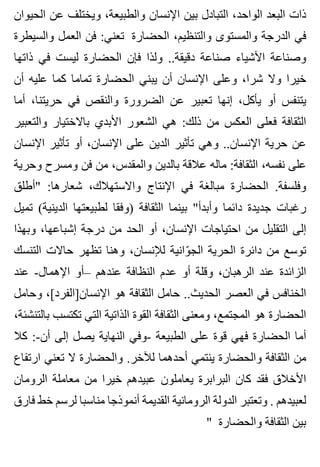 ‫الحيوان‬ ‫عن‬ ‫ويختلف‬ ،‫والطبيعة‬ ‫اإلنسان‬ ‫بين‬ ‫التبادل‬ ،‫الواحد‬ ‫البعد‬ ‫ذات‬
‫والسيطرة‬ ‫العمل‬ ‫فن‬ :‫تعني‬ ‫الحضارة‬ ،‫والتنظيم‬ ‫والمستوى‬ ‫الدرجة‬ ‫في‬
‫ذاتها‬ ‫في‬ ‫ليست‬ ‫الحضارة‬ ‫فإن‬ ‫ولذا‬ ..‫دقيقة‬ ‫صناعة‬ ‫األشياء‬ ‫وصناعة‬
‫أن‬ ‫عليه‬ ‫كما‬ ‫تماما‬ ‫الحضارة‬ ‫يبني‬ ‫أن‬ ‫اإلنسان‬ ‫وعلى‬ ،‫شرا‬ ‫وال‬ ‫خيرا‬
‫أما‬ ،‫حريتنا‬ ‫في‬ ‫والنقص‬ ‫الضرورة‬ ‫عن‬ ‫تعبير‬ ‫إنها‬ ،‫يأكل‬ ‫أو‬ ‫يتنفس‬
‫والتعبير‬ ‫باالختيار‬ ‫األبدي‬ ‫الشعور‬ ‫هي‬ :‫ذلك‬ ‫من‬ ‫العكس‬ ‫فعلى‬ ‫الثقافة‬
‫اإلنسان‬ ‫تأثير‬ ‫أو‬ ،‫اإلنسان‬ ‫على‬ ‫الدين‬ ‫تأثير‬ ‫وهي‬ ..‫اإلنسان‬ ‫حرية‬ ‫عن‬
‫وحرية‬ ‫ومسرح‬ ‫فن‬ ‫من‬ ،‫والمقدس‬ ‫بالدين‬ ‫عالقة‬ ‫ماله‬ :‫الثقافة‬ ،‫نفسه‬ ‫على‬
‫"أطلق‬ :‫شعارها‬ ،‫واالستهالك‬ ‫اإلنتاج‬ ‫في‬ ‫مبالغة‬ ‫الحضارة‬ .‫وفلسفة‬
‫تميل‬ (‫الدينية‬ ‫لطبيعتها‬ ‫)وفقا‬ ‫الثقافة‬ ‫بينما‬ "‫وأبدأ‬ ‫دائما‬ ‫جديدة‬ ‫رغبات‬
‫وبهذا‬ ،‫إشباعها‬ ‫درجة‬ ‫من‬ ‫الحد‬ ‫أو‬ ،‫اإلنسان‬ ‫احتياجات‬ ‫من‬ ‫التقليل‬ ‫إلى‬
‫التنسك‬ ‫حاالت‬ ‫تظهر‬ ‫وهنا‬ ،‫لإلنسان‬ ‫وانية‬ّ ‫الج‬ ‫الحرية‬ ‫دائرة‬ ‫من‬ ‫توسع‬
‫عند‬ -‫اإلهمال‬ ‫–أو‬ ‫عندهم‬ ‫النظافة‬ ‫عدم‬ ‫أو‬ ‫وقلة‬ ،‫الرهبان‬ ‫عند‬ ‫الزائدة‬
‫وحامل‬ ،[‫اإلنسان]الفرد‬ ‫هو‬ ‫الثقافة‬ ‫حامل‬ ..‫الحديث‬ ‫العصر‬ ‫في‬ ‫الخنافس‬
،‫بالتنشئة‬ ‫تكتسب‬ ‫التي‬ ‫الذاتية‬ ‫القوة‬ ‫الثقافة‬ ‫ومعنى‬ ،‫المجتمع‬ ‫هو‬ ‫الحضارة‬
‫كال‬ :-‫أن‬ ‫إلى‬ ‫يصل‬ ‫النهاية‬ ‫-وفي‬ ‫الطبيعة‬ ‫على‬ ‫قوة‬ ‫فهي‬ ‫الحضارة‬ ‫أما‬
‫ارتفاع‬ ‫تعني‬ ‫ال‬ ‫والحضارة‬ .‫لآلخر‬ ‫أحدهما‬ ‫ينتمي‬ ‫والحضارة‬ ‫الثقافة‬ ‫من‬
‫الرومان‬ ‫معاملة‬ ‫من‬ ‫خيرا‬ ‫عبيدهم‬ ‫يعاملون‬ ‫البرابرة‬ ‫كان‬ ‫فقد‬ ‫األخالق‬
‫فارق‬ ‫خط‬ ‫لرسم‬ ‫مناسبا‬ ‫أنموذجا‬ ‫القديمة‬ ‫الرومانية‬ ‫الدولة‬ ‫وتعتبر‬ . ‫لعبيدهم‬
" ‫والحضارة‬ ‫الثقافة‬ ‫بين‬
 