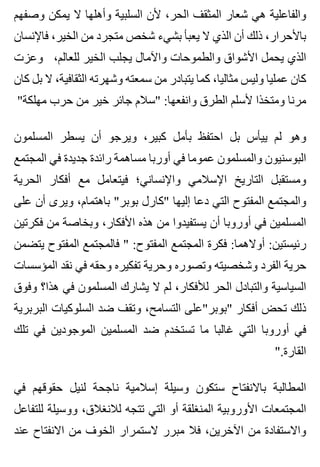 ‫وصفهم‬ ‫يمكن‬ ‫ال‬ ‫وأهلها‬ ‫السلبية‬ ‫ألن‬ ،‫الحر‬ ‫المثقف‬ ‫شعار‬ ‫هي‬ ‫والفاعلية‬
‫فاإلنسان‬ ،‫الخير‬ ‫من‬ ‫متجرد‬ ‫شخص‬ ‫بشيء‬ ‫يعبأ‬ ‫ال‬ ‫الذي‬ ‫أن‬ ‫ذلك‬ ،‫باألحرار‬
‫وعزت‬ ،‫للعالم‬ ‫الخير‬ ‫يجلب‬ ‫واآلمال‬ ‫والطموحات‬ ‫األشواق‬ ‫يحمل‬ ‫الذي‬
‫كان‬ ‫بل‬ ‫ال‬ ،‫الثقافية‬ ‫وشهرته‬ ‫سمعته‬ ‫من‬ ‫يتبادر‬ ‫كما‬ ،‫مثاليا‬ ‫وليس‬ ‫عمليا‬ ‫كان‬
"‫مهلكة‬ ‫حرب‬ ‫من‬ ‫خير‬ ‫جائر‬ ‫"سالم‬ :‫وانفعها‬ ‫الطرق‬ ‫ألسلم‬ ‫ومتخذا‬ ‫مرنا‬
‫المسلمون‬ ‫يسطر‬ ‫أن‬ ‫ويرجو‬ ،‫كبير‬ ‫بأمل‬ ‫احتفظ‬ ‫بل‬ ‫ييأس‬ ‫لم‬ ‫وهو‬
‫المجتمع‬ ‫في‬ ‫جديدة‬ ‫رائدة‬ ‫مساهمة‬ ‫أوربا‬ ‫في‬ ‫عموما‬ ‫والمسلمون‬ ‫البوسنيون‬
‫الحرية‬ ‫أفكار‬ ‫مع‬ ‫فيتعامل‬ ‫واإلنساني؛‬ ‫اإلسالمي‬ ‫التاريخ‬ ‫ومستقبل‬
‫على‬ ‫أن‬ ‫ويرى‬ ،‫باهتمام‬ "‫بوبر‬ ‫"كارل‬ ‫إليها‬ ‫دعا‬ ‫التي‬ ‫المفتوح‬ ‫والمجتمع‬
‫فكرتين‬ ‫من‬ ‫وبخاصة‬ ،‫األفكار‬ ‫هذه‬ ‫من‬ ‫يستفيدوا‬ ‫أن‬ ‫أوروبا‬ ‫في‬ ‫المسلمين‬
‫يتضمن‬ ‫المفتوح‬ ‫فالمجتمع‬ " :‫المفتوح‬ ‫المجتمع‬ ‫فكرة‬ :‫أوالهما‬ :‫رئيستين‬
‫المؤسسات‬ ‫نقد‬ ‫في‬ ‫وحقه‬ ‫تفكيره‬ ‫وحرية‬ ‫وتصوره‬ ‫وشخصيته‬ ‫الفرد‬ ‫حرية‬
‫وفوق‬ ‫هذا؟‬ ‫في‬ ‫المسلمون‬ ‫يشارك‬ ‫ال‬ ‫لم‬ ،‫لألفكار‬ ‫الحر‬ ‫والتبادل‬ ‫السياسية‬
‫البربرية‬ ‫السلوكيات‬ ‫ضد‬ ‫وتقف‬ ،‫التسامح‬ ‫"بوبر"على‬ ‫أفكار‬ ‫تحض‬ ‫ذلك‬
‫تلك‬ ‫في‬ ‫الموجودين‬ ‫المسلمين‬ ‫ضد‬ ‫تستخدم‬ ‫ما‬ ‫غالبا‬ ‫التي‬ ‫أوروبا‬ ‫في‬
".‫القارة‬
‫في‬ ‫حقوقهم‬ ‫لنيل‬ ‫ناجحة‬ ‫إسالمية‬ ‫وسيلة‬ ‫ستكون‬ ‫باالنفتاح‬ ‫المطالبة‬
‫للتفاعل‬ ‫ووسيلة‬ ،‫لالنغالق‬ ‫تتجه‬ ‫التي‬ ‫أو‬ ‫المنغلقة‬ ‫األوروبية‬ ‫المجتمعات‬
‫عند‬ ‫االنفتاح‬ ‫من‬ ‫الخوف‬ ‫الستمرار‬ ‫مبرر‬ ‫فال‬ ،‫اآلخرين‬ ‫من‬ ‫واالستفادة‬
 