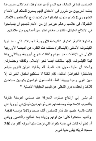 ‫ما‬ ‫وبسبب‬ .‫كان‬ ‫مما‬ ‫وفكرا‬ ‫عددا‬ ‫أقوى‬ ‫اليوم‬ ‫فهم‬ ،‫السابق‬ ‫في‬ ‫كما‬ ‫المسلمين‬
‫االنفتاح‬ ‫في‬ ‫للتحكم‬ ‫يسعون‬ ‫فإنهم‬ ‫االنغالق‬ ‫في‬ ‫شرور‬ ‫من‬ ‫الغربيون‬ ‫يعلمه‬
‫واألفكار‬ ‫األشخاص‬ ‫نوع‬ ‫تحديد‬ ‫من‬ ‫ليتمكنوا‬ ،‫يرددون‬ ‫كما‬ !!‫الضروري‬
‫يتسامحوا‬ ‫أن‬ ‫للجميع‬ ‫األنفع‬ ‫من‬ ‫إن‬ .‫غيرهم‬ ‫وعالم‬ ‫عالمهم‬ ‫في‬ ،‫المقبولة‬
.‫عالقاتهم‬ ‫ومن‬ ‫أعمالهم‬ ‫من‬ ‫البشر‬ ‫مغانم‬ ‫لتتقارب‬ ،‫المتبادل‬ ‫االنفتاح‬ ‫في‬
‫إليها‬ ‫دعا‬ ‫التي‬ ،"‫الجديدة‬ ‫األوروبية‬ ‫"النهضة‬ :‫"فكرة‬ :‫الثانية‬ ‫والفكرة‬
‫األوروبية‬ ‫النهضة‬ ‫عن‬ ‫الفكرة‬ ‫هذه‬ ‫تختلف‬ (‫)فايتساكر‬ ‫األلماني‬ ‫الفيلسوف‬
‫وبالتالي_وفقا‬ ،‫أوروبة‬ ‫خارج‬ ‫وثقافات‬ ‫عوالم‬ ‫نحو‬ ‫االلتفات‬ ‫في‬ ‫األولى‬
.‫وحضارته‬ ‫وثقافته‬ ،‫اإلسالم‬ ‫نحو‬ ‫أيضا‬ ‫ستلتفت‬ ‫فإنها‬ -‫الفيلسوف‬ ‫لهذا‬
:‫بقوله‬ ‫الكريم‬ ‫القرآن‬ ‫يطالبنا‬ ‫ألم‬ ،‫اللعبة‬ ‫هذه‬ ‫دخول‬ ‫علينا‬ ‫أن‬ ‫وأعتقد‬
‫إال‬ ‫الخيرات‬ ‫استباق‬ ‫نستطيع‬ ‫ال‬ ‫لكننا‬ .48 ،‫المائدة‬ (‫الخيرات‬ ‫)فاستبقوا‬
‫مستعدين‬ ‫يكونون‬ ‫الواعون‬ ‫فالمسلمون‬ ،‫فقط‬ ‫بهويتنا‬ ‫وعينا‬ ‫نقوي‬ ‫حين‬
" .‫األصلية‬ ‫الحقيقية‬ ‫قيمهم‬ ‫عن‬ ‫التخلي‬ ‫دون‬ ،‫والعطاء‬ ‫لألخذ‬
‫مقارنة‬ ‫البوسنة‬ ‫مسلمي‬ ‫عند‬ ‫المعرفة‬ ‫مستوى‬ ‫ارتفاع‬ ‫إلى‬ ‫يشير‬ ‫ثم‬
‫التي‬ ‫أوروبا‬ ‫في‬ ‫ذوبان‬ ‫دون‬ ‫ذواتهم‬ ‫على‬ ‫ومحافظتهم‬ ،‫اإلسالمية‬ ‫بالشعوب‬
.‫ثقافية‬ ‫مؤسسة‬ 343‫و‬ ‫مسجد‬ ‫ألف‬ ‫للمسلمين‬ ‫مر‬ّ ‫د‬ُ ‫فقد‬ ،‫عليهم‬ ‫قاسية‬ ‫كانت‬
‫ويكفي‬ .‫والتدمير‬ ‫المذابح‬ ‫بعد‬ ‫وزيادة‬ ‫قوتهم‬ ‫من‬ ‫كثيرا‬ ‫استعادوا‬ ‫ولكنهم‬
250 ‫من‬ ‫أكثر‬ ‫أسرته‬ ‫منها‬ ‫نزحت‬ ‫التي‬ ‫بلغراد‬ ‫مدينة‬ ‫في‬ ‫كانت‬ ‫أنه‬ ‫نعلم‬ ‫أن‬
.‫شيء‬ ‫منها‬ ‫يبقى‬ ‫يكد‬ ‫لم‬ ‫مسجدا‬
 