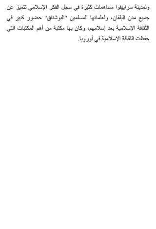 ‫عن‬ ‫تتميز‬ ‫اإلسالمي‬ ‫الفكر‬ ‫سجل‬ ‫في‬ ‫كثيرة‬ ‫مساهمات‬ ‫سراييفوا‬ ‫ولمدينة‬
‫في‬ ‫كبير‬ ‫حضور‬ "‫"البوشناق‬ ‫المسلمين‬ ‫ولعلمائها‬ ،‫البلقان‬ ‫مدن‬ ‫جميع‬
‫التي‬ ‫المكتبات‬ ‫أهم‬ ‫من‬ ‫مكتبة‬ ‫بها‬ ‫وكان‬ ،‫إسالمهم‬ ‫بعد‬ ‫اإلسالمية‬ ‫الثقافة‬
.‫أوروبا‬ ‫في‬ ‫اإلسالمية‬ ‫الثقافة‬ ‫حفظت‬
 