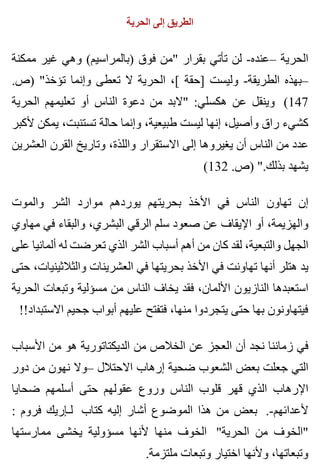 ‫الحرية‬ ‫إلى‬ ‫الطريق‬
‫ممكنة‬ ‫غير‬ ‫وهي‬ (‫)بالمراسيم‬ ‫فوق‬ ‫"من‬ ‫بقرار‬ ‫تأتي‬ ‫لن‬ -‫–عنده‬ ‫الحرية‬
.‫)ص‬ "‫تؤخذ‬ ‫وإنما‬ ‫تعطى‬ ‫ال‬ ‫الحرية‬ ،[ ‫]حقة‬ ‫وليست‬ -‫الطريقة‬ ‫–بهذه‬
‫الحرية‬ ‫تعليمهم‬ ‫أو‬ ‫الناس‬ ‫دعوة‬ ‫من‬ ‫"البد‬ :‫هكسلي‬ ‫عن‬ ‫وينقل‬ (147
‫ألكبر‬ ‫يمكن‬ ،‫تستنبت‬ ‫حالة‬ ‫وإنما‬ ،‫طبيعية‬ ‫ليست‬ ‫إنها‬ ،‫وأصيل‬ ‫راق‬ ‫كشيء‬
‫العشرين‬ ‫القرن‬ ‫وتاريخ‬ ،‫واللذة‬ ‫االستقرار‬ ‫إلى‬ ‫يغيروها‬ ‫أن‬ ‫الناس‬ ‫من‬ ‫عدد‬
(132 .‫)ص‬ ".‫بذلك‬ ‫يشهد‬
‫والموت‬ ‫الشر‬ ‫موارد‬ ‫يوردهم‬ ‫بحريتهم‬ ‫األخذ‬ ‫في‬ ‫الناس‬ ‫تهاون‬ ‫إن‬
‫مهاوي‬ ‫في‬ ‫والبقاء‬ ،‫البشري‬ ‫الرقي‬ ‫سلم‬ ‫صعود‬ ‫عن‬ ‫اإليقاف‬ ‫أو‬ ،‫والهزيمة‬
‫على‬ ‫ألمانيا‬ ‫له‬ ‫تعرضت‬ ‫الذي‬ ‫الشر‬ ‫أسباب‬ ‫أهم‬ ‫من‬ ‫كان‬ ‫لقد‬ ،‫والتبعية‬ ‫الجهل‬
‫حتى‬ ،‫والثالثينيات‬ ‫العشرينات‬ ‫في‬ ‫بحريتها‬ ‫األخذ‬ ‫في‬ ‫تهاونت‬ ‫أنها‬ ‫هتلر‬ ‫يد‬
‫الحرية‬ ‫وتبعات‬ ‫مسؤلية‬ ‫من‬ ‫الناس‬ ‫يخاف‬ ‫فقد‬ ،‫األلمان‬ ‫النازيون‬ ‫استعبدها‬
!!‫االستبداد‬ ‫جحيم‬ ‫أبواب‬ ‫عليهم‬ ‫فتفتح‬ ،‫منها‬ ‫يتجردوا‬ ‫حتى‬ ‫بها‬ ‫فيتهاونون‬
‫األسباب‬ ‫من‬ ‫هو‬ ‫الديكتاتورية‬ ‫من‬ ‫الخالص‬ ‫عن‬ ‫العجز‬ ‫أن‬ ‫نجد‬ ‫زماننا‬ ‫في‬
‫دور‬ ‫من‬ ‫نهون‬ ‫–وال‬ ‫االحتالل‬ ‫إرهاب‬ ‫ضحية‬ ‫الشعوب‬ ‫بعض‬ ‫جعلت‬ ‫التي‬
‫ضحايا‬ ‫أسلمهم‬ ‫حتى‬ ‫عقولهم‬ ‫وروع‬ ‫الناس‬ ‫قلوب‬ ‫قهر‬ ‫الذي‬ ‫اإلرهاب‬
: ‫فروم‬ ‫لـإريك‬ ‫كتاب‬ ‫إليه‬ ‫أشار‬ ‫الموضوع‬ ‫هذا‬ ‫من‬ ‫بعض‬ .-‫ألعدائهم‬
‫ممارستها‬ ‫يخشى‬ ‫مسؤولية‬ ‫ألنها‬ ‫منها‬ ‫الخوف‬ "‫الحرية‬ ‫من‬ ‫"الخوف‬
.‫ملتزمة‬ ‫وتبعات‬ ‫اختيار‬ ‫وألنها‬ ،‫وتبعاتها‬
 