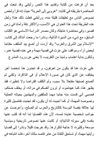 ‫في‬ ‫تبعت‬ ‫وقد‬ ‫رأيتني‬ ‫النص‬ ‫هذا‬ ‫وتقديم‬ ‫كتابة‬ ‫من‬ ‫فرغت‬ ‫أن‬ ‫بعد‬
‫ولخص‬ ‫قرأ‬ ‫إنه‬ ‫حيث‬ "‫الحرية‬ ‫إلى‬ ‫"هروبي‬ :‫كتابه‬ ‫في‬ ‫طريقته‬ ‫المحاضرة‬
‫ولعل‬ !‫هنا‬ ‫ذلك‬ ‫فعلت‬ ‫ورأيتني‬ ،‫منه‬ ‫قليلة‬ ‫تعليقات‬ ‫مع‬ ‫الناس‬ ‫نصوص‬
‫زمن‬ ‫في‬ ‫وأمانا‬ ‫دقة‬ ‫واألكثر‬ ،‫األنسب‬ ‫هي‬ ‫العنوان‬ ‫هذا‬ ‫تحت‬ ‫الطريقة‬ ‫هذه‬
‫الكتاب‬ ‫هو‬ ‫األساسي‬ ‫الدراسة‬ ‫مصدر‬ ‫وكان‬ ،‫عاجلة‬ ‫محاضرة‬ ‫وفي‬ ،‫قصير‬
:‫كتاب‬ ‫إلى‬ ‫آنذاك‬ ‫رجعت‬ ‫ما‬ ‫ونادرا‬ ،‫الذاتية‬ ‫السيرة‬ ‫من‬ ‫شيء‬ ‫مع‬ ،‫السابق‬
‫مفتاحا‬ ‫المثقف‬ ‫بيد‬ ‫أضع‬ ‫أن‬ ‫أردت‬ ‫وقد‬ "‫والغرب‬ ‫الشرق‬ ‫بين‬ ‫"اإلسالم‬
،‫عمر‬ ‫قضية‬ ‫عنده‬ ‫وهي‬ ‫مهمة‬ ‫قضية‬ ‫في‬ ‫عزت‬ ‫علي‬ ‫ومواقف‬ ‫آراء‬ ‫لبعض‬
.‫المشرع‬ ‫ورود‬ ‫عن‬ ‫يغني‬ ‫ال‬ ،‫التقريب‬ ‫من‬ ‫وشيئا‬ ،‫اهتمام‬ ‫بداية‬ ‫ولتكون‬
‫آخر‬ ‫شخصا‬ ‫هنا‬ ‫تجدون‬ ‫قد‬ ‫و‬ ،‫تعرفون‬ ‫من‬ ‫يكون‬ ‫قد‬ ‫هنا‬ ‫عزت‬ ‫علي‬
‫لم‬ ‫ولكني‬ ،‫الذاكرة‬ ‫في‬ ‫أو‬ ‫اإلعالم‬ ‫صورة‬ ‫في‬ ‫كان‬ ‫الذي‬ ‫عن‬ ‫يختلف‬
‫فقد‬ ،‫تنظيرا‬ ‫وال‬ ‫افتراضا‬ ‫أتكلف‬ ‫ولم‬ ،‫سبب‬ ‫بال‬ ‫مفتعال‬ ‫تصنيفا‬ ‫أتصنع‬
،‫ضنكم‬ ‫يخلف‬ ‫أو‬ ،‫مرآته‬ ‫في‬ ‫أنفسكم‬ ‫ترون‬ ‫أو‬ ،‫عهدتموه‬ ‫كما‬ ،‫هنا‬ ‫يظهر‬
‫العملية‬ ‫بحياته‬ ‫والمهتمين‬ ‫للمثقفين‬ ‫مهما‬ ‫جانبا‬ ‫منه‬ ‫قدمت‬ ‫أني‬ ‫فحسبي‬
‫كثيرة‬ ‫تفاصيل‬ ‫تجنبت‬ ‫لقد‬ ،‫يكون‬ ‫أن‬ ‫له‬ ‫أحببت‬ ‫كما‬ ‫أو‬ ،‫المهمة‬ ‫ونصوصه‬
‫عن‬ ‫وأعرضت‬ ،‫الصلح‬ ‫ثم‬ ‫والحرب‬ ‫كالتاريخ‬ ‫البوسنة‬ ‫بقصة‬ ‫عالقة‬ ‫لها‬
‫عنها‬ ‫كتب‬ ‫قد‬ ‫أنه‬ ‫إما‬ ‫القضايا‬ ‫هذه‬ ‫ألن‬ ،‫تمسه‬ ‫عديدة‬ ‫شخصية‬ ‫جوانب‬
‫وسياسية‬ ‫تاريخية‬ ‫نصوص‬ ‫عنها‬ ‫كتبت‬ ‫أو‬ ،(‫الذاتية‬ ‫سيرته‬ ‫)في‬ ‫بنفسه‬
‫قضايا‬ ‫إلى‬ ‫ونادرا‬ ‫قليال‬ ‫خرجت‬ ‫وقد‬ .‫لتكرارها‬ ‫حاجة‬ ‫ال‬ ،‫وكثيرة‬ ‫موسعة‬
‫في‬ ‫انتباهه‬ ‫فشد‬ ،‫آخر‬ ‫مكانا‬ ‫قاصد‬ ‫عابر‬ ‫من‬ ‫التفاتا‬ ‫تستحق‬ ‫أو‬ ،‫مهمة‬ ‫رأيتها‬
 