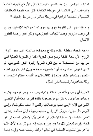 ‫التنشئة‬ ‫نتيجة‬ ‫األرجح‬ ‫على‬ ‫إنه‬ .‫عليه‬ ‫قاصر‬ ‫هو‬ ‫وال‬ ،‫الواعي‬ ‫اختيارنا‬
‫للمعتقدات‬ ‫نتيجة‬ ‫منه‬ ‫أكثر‬ ‫الطفولة‬ ‫مرحلة‬ ‫في‬ ‫تشكلت‬ ‫التي‬ ‫والمواقف‬
" .‫الحياة‬ ‫مراحل‬ ‫من‬ ‫متأخرة‬ ‫مرحلة‬ ‫في‬ ‫الواعية‬ ‫والسياسية‬ ‫الفلسفية‬
‫ويرى‬ ،‫لإلنسان‬ ‫الحيوانية‬ ‫ورؤيته‬ ،‫داروين‬ ‫نظرية‬ ‫على‬ ‫مهم‬ ‫نقد‬ ‫وله‬
‫لتطور‬ ‫رصدا‬ ‫ليس‬ ‫ولكن‬ ،‫البيولوجي‬ ‫للجانب‬ ‫رصدا‬ ‫داروين‬ ‫رصد‬ ‫في‬
.‫اإلنسان‬
‫أغوار‬ ‫سبر‬ ‫على‬ ‫ساعدته‬ ،‫معارفه‬ ‫وتنوع‬ ،‫عقله‬ ‫ويقظة‬ ،‫الحية‬ ‫روحه‬
‫التي‬ ‫العملية‬ ‫التجربة‬ ‫أن‬ ‫كما‬ ،‫الحرية‬ ‫مدى‬ ‫توسع‬ ‫الثقافة‬ ‫سعة‬ ‫ألن‬ ،‫الروح‬
‫ثم‬ ،‫الشيوعي‬ ‫الفكر‬ ‫وقيود‬ ‫الحرية‬ ‫فكرة‬ ‫بين‬ ‫ما‬ ‫المصادمة‬ ‫من‬ ‫بها‬ ‫مر‬
‫قصة‬ ‫يتجاوز‬ ‫فكر‬ ‫وبين‬ ،‫المغلقة‬ ‫العنصرية‬ ‫أو‬ ،‫المتطرف‬ ‫القومي‬ ‫الفكر‬
،‫واستبصارا‬ ‫عمقا‬ ‫أكسبه‬ ‫هذا‬ ‫كل‬ ‫ثقافات‬ ‫ويتجاوز‬ ‫بلدان‬ ‫ويتجاوز‬ ،‫عنصر‬
.‫المثال‬ ‫نادر‬ ‫وتسامحا‬ ‫جماهيرية‬ ‫وثقة‬
،‫يكره‬ ‫وما‬ ‫فيه‬ ‫يحب‬ ‫ما‬ ‫يعرف‬ ،‫ونقيا‬ ‫صادقا‬ ‫حبا‬ ‫وطنه‬ ‫يحب‬ ‫أن‬ ‫الحرية‬
‫القاضي‬ ‫أمام‬ ‫مرافعته‬ ‫ففي‬ ‫ذلك؛‬ ‫صعوبة‬ ‫من‬ ‫بالرغم‬ ‫به‬ ‫يؤمن‬ ‫بما‬ ‫ويجاهر‬
‫وإنني‬ ،‫حكومتها‬ ‫أحب‬ ‫ال‬ ‫ولكني‬ ‫يوغسالفيا‬ ‫أحب‬ ‫"إنني‬ :‫قال‬ ‫الشيوعي‬
‫وأعتبر‬ ،‫مسلما‬ ‫أبقى‬ ‫وسوف‬ ،‫مسلم‬ ‫بأنني‬ ‫أقر‬ ..‫للحرية‬ ‫حبي‬ ‫كل‬ ‫أكرس‬
‫هو‬ ‫لي‬ ‫بالنسبة‬ ‫اإلسالم‬ ‫العالم..ألن‬ ‫في‬ ‫اإلسالم‬ ‫قضايا‬ ‫عن‬ ‫منافحا‬ ‫نفسي‬
‫بكل‬ ‫واألمل‬ ‫للوعد‬ ‫اسم‬ ‫إنه‬ ،‫ونبيل‬ ‫خير‬ ‫هو‬ ‫ما‬ ‫كل‬ ‫لمعاني‬ ‫أخرى‬ ‫كلمة‬
‫دائما‬ ‫وقومه‬ ‫نفسه‬ ‫وصف‬ ‫وألنه‬ ".‫العالم‬ ‫في‬ ‫المسلمة‬ ‫للشعوب‬ ‫خير‬ ‫هو‬ ‫ما‬
 