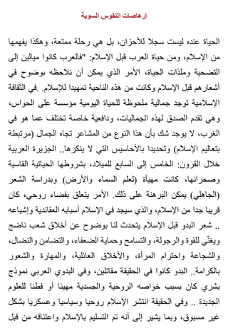 ‫السوية‬ ‫النفوس‬ ‫إرهاصات‬
‫يفهمها‬ ‫وهكذا‬ ،‫ممتعة‬ ‫رحلة‬ ‫هي‬ ‫بل‬ ،‫لألحزان‬ ‫سجال‬ ‫ليست‬ ‫عنده‬ ‫الحياة‬
‫إلى‬ ‫ميالين‬ ‫كانوا‬ ‫"فالعرب‬ :‫اإلسالم‬ ‫قبل‬ ‫العرب‬ ‫حياة‬ ‫ومن‬ ،‫اإلسالم‬ ‫من‬
‫في‬ ‫بوضوح‬ ‫نالحظه‬ ‫أن‬ ‫يمكن‬ ‫الذي‬ ‫األمر‬ ،‫الحياة‬ ‫وملذات‬ ‫التضحية‬
‫الثقافة‬ ‫.في‬ .‫لإلسالم‬ ‫تمهيدا‬ ‫الناحية‬ ‫هذه‬ ‫من‬ ‫وكانت‬ ‫اإلسالم‬ ‫قبل‬ ‫أشعارهم‬
،‫الحواس‬ ‫على‬ ‫مؤسسة‬ ‫اليومية‬ ‫للحياة‬ ‫ملحوظة‬ ‫جمالية‬ ‫توجد‬ ‫اإلسالمية‬
‫في‬ ‫هو‬ ‫عما‬ ‫تختلف‬ ‫خاصة‬ ‫ودافعية‬ ،‫الجماليات‬ ‫لهذه‬ ‫الصدق‬ ‫تقدم‬ ‫وهي‬
‫)مرتبطة‬ ‫الجمال‬ ‫تجاه‬ ‫المشاعر‬ ‫من‬ ‫النوع‬ ‫هذا‬ ‫بأن‬ ‫شك‬ ‫يوجد‬ ‫ال‬ ،‫الغرب‬
‫العربية‬ ‫الجزيرة‬ ..‫ينكرها‬ ‫ال‬ ‫التي‬ ‫باألحاسيس‬ ‫وتحديدا‬ (‫اإلسالم‬ ‫بتعاليم‬
‫القاسية‬ ‫الحياتية‬ ‫بشروطها‬ ،‫للميالد‬ ‫السابع‬ ‫إلى‬ ‫الخامس‬ :‫القرون‬ ‫خالل‬
‫الشعر‬ ‫وبدراسة‬ (‫واألرض‬ ‫السماء‬ ‫)لعلم‬ ‫مهيأة‬ ‫كانت‬ ،‫وصحرائها‬
‫كان‬ ،‫روحي‬ ‫بفضاء‬ ‫يتعلق‬ ‫األمر‬ .‫ذلك‬ ‫على‬ ‫البرهنة‬ ‫يمكن‬ (‫)الجاهلي‬
‫وإشباعه‬ ‫العقائدية‬ ‫أسبابه‬ ‫اإلسالم‬ ‫في‬ ‫سيجد‬ ‫والذي‬ ،‫اإلسالم‬ ‫من‬ ‫جدا‬ ‫قريبا‬
‫ناضج‬ ‫شعب‬ ‫أخالق‬ ‫عن‬ ‫بوضوح‬ ‫لنا‬ ‫يتحدث‬ ‫اإلسالم‬ ‫قبل‬ ‫البدو‬ ‫شعر‬ ..
،‫والنضال‬ ‫والتضامن‬ ،‫الضعفاء‬ ‫وحماية‬ ‫والتسامح‬ ،‫والرجولة‬ ‫للقوة‬ ‫ني‬ّ ‫ويغ‬
‫والشعور‬ ‫والمهارة‬ ،‫العائلية‬ ‫واألخالق‬ ،‫المرأة‬ ‫واحترام‬ ‫والشجاعة‬
‫نموذج‬ ‫العربي‬ ‫البدوي‬ ‫وفي‬ ،‫مقاتلين‬ ‫الحقيقة‬ ‫في‬ ‫كانوا‬ ‫البدو‬ ..‫بالكرامة‬
‫للعلوم‬ ‫فطنا‬ ‫أو‬ ‫مهيئا‬ ‫والجسدية‬ ‫الروحية‬ ‫خواصه‬ ‫بسبب‬ ‫كان‬ ‫بشري‬
‫بشكل‬ ‫وعسكريا‬ ‫وسياسيا‬ ‫روحيا‬ ‫اإلسالم‬ ‫انتشر‬ ‫الحقيقة‬ ‫وفي‬ .. ‫الجديدة‬
‫قبل‬ ‫من‬ ‫واعتناقه‬ ‫باإلسالم‬ ‫التسليم‬ ‫تم‬ ‫أنه‬ ‫إلى‬ ‫يشير‬ ‫وبما‬ ،‫مسبوق‬ ‫غير‬
 