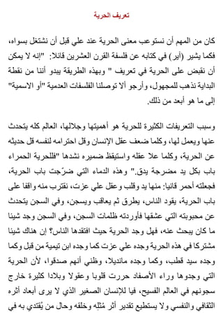 ‫الحرية‬ ‫تعريف‬
،‫بسواه‬ ‫نشتغل‬ ‫أن‬ ‫قبل‬ ‫علي‬ ‫عند‬ ‫الحرية‬ ‫معنى‬ ‫نستوعب‬ ‫أن‬ ‫المهم‬ ‫من‬ ‫كان‬
‫يمكن‬ ‫ال‬ ‫"إنه‬ :‫قائال‬ ‫العشرين‬ ‫القرن‬ ‫فلسفة‬ ‫عن‬ ‫كتابه‬ ‫في‬ (‫)آير‬ ‫يشير‬ ‫فكما‬
‫نقطة‬ ‫من‬ ‫أننا‬ ‫يبدو‬ ‫الطريقة‬ ‫وبهذه‬ " ‫تعريف‬ ‫في‬ ‫الحرية‬ ‫على‬ ‫نقبض‬ ‫أن‬
"‫االسمية‬ ‫"أو‬ ‫العدمية‬ ‫الفلسفات‬ ‫توصلنا‬ ‫أال‬ ‫وأرجو‬ ،‫للمجهول‬ ‫نذهب‬ ‫البداية‬
.‫ذلك‬ ‫من‬ ‫أبعد‬ ‫هو‬ ‫ما‬ ‫إلى‬
‫يتحدث‬ ‫كله‬ ‫العالم‬ ،‫وجاللها‬ ‫أهميتها‬ ‫هو‬ ‫للحرية‬ ‫الكثيرة‬ ‫التعريفات‬ ‫وسبب‬
‫حديثه‬ ‫قل‬ ‫لنفسه‬ ‫احترامه‬ ‫وقل‬ ‫اإلنسان‬ ‫عقل‬ ‫ضعف‬ ‫وكلما‬ ،‫لها‬ ‫ويعمل‬ ‫عنها‬
‫الحمراء‬ ‫"فللحرية‬ ‫نشدها‬ ‫ضميره‬ ‫واستيقظ‬ ‫عقله‬ ‫عال‬ ‫وكلما‬ ،‫الحرية‬ ‫عن‬
،‫الحرية‬ ‫باب‬ ‫رجت‬ّ ‫ض‬ ‫التي‬ ‫الدماء‬ ‫وهذه‬ ".‫يدق‬ ‫مضرجة‬ ‫يد‬ ‫بكل‬ ‫باب‬
‫على‬ ‫واقفا‬ ‫منه‬ ‫نقترب‬ ،‫عزت‬ ‫علي‬ ‫وعقل‬ ‫وقلب‬ ‫يد‬ ‫منها‬ :‫قانيا‬ ‫أحمر‬ ‫فجعلته‬
‫يتحدث‬ ‫السجن‬ ‫وفي‬ ،‫ويسجن‬ ‫يعاقب‬ ‫ثم‬ ‫يطرق‬ ،‫الناس‬ ‫يقود‬ ،‫الحرية‬ ‫باب‬
‫شيئا‬ ‫وجد‬ ‫السجن‬ ‫وفي‬ ،‫السجن‬ ‫ظلمات‬ ‫فأوردته‬ ‫عشقها‬ ‫التي‬ ‫محبوبته‬ ‫عن‬
‫شيئا‬ ‫هناك‬ ‫إن‬ ‫الناس؟‬ ‫افتقدها‬ ‫حيث‬ ‫الحرية‬ ‫وجد‬ ‫فهل‬ ،‫عنه‬ ‫يبحث‬ ‫كان‬ ‫ما‬
‫وكما‬ ‫قبل‬ ‫من‬ ‫تيمية‬ ‫ابن‬ ‫وجده‬ ‫كما‬ ‫عزت‬ ‫علي‬ ‫وجده‬ ‫الحرية‬ ‫هذه‬ ‫في‬ ‫مشتركا‬
‫الحرية‬ ‫ألن‬ ،‫صدقوا‬ ‫أنهم‬ ‫وظني‬ ،‫مانديال‬ ‫وجده‬ ‫وكما‬ ،‫قطب‬ ‫سيد‬ ‫وجده‬
‫خارج‬ ‫كثيرة‬ ‫وبالدا‬ ‫وعقوال‬ ‫قلوبا‬ ‫حررت‬ ‫األصفاد‬ ‫وراء‬ ‫وجدوها‬ ‫التي‬
‫أثره‬ ‫أبعاد‬ ‫يرى‬ ‫ال‬ ‫الذي‬ ‫الصغير‬ ‫لإلنسان‬ ‫فيا‬ ،‫الفسيح‬ ‫العالم‬ ‫في‬ ‫سجونهم‬
‫في‬ ‫به‬ ‫يقتدي‬ُ ‫من‬ ‫وحال‬ ‫وخلقه‬ ‫له‬ِ ‫مث‬ُ ‫أثر‬ ‫تقدير‬ ‫يستطيع‬ ‫وال‬ ‫والنفسي‬ ‫الثقافي‬
 