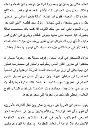 ‫والعالم‬ ‫المعلم‬ ‫ولكن‬ ،‫أثرهم‬ ‫من‬ ‫شيئا‬ ‫يحصروا‬ ‫أن‬ ‫يمكن‬ ‫فكثيرون‬ ،‫العالم‬
‫نتاج‬ ‫بباله‬ ‫يخطر‬ ‫لن‬ ،‫خاصة‬ ‫األفكار‬ ‫ذات‬ ‫الجيوش‬ ‫ير‬ّ ‫يس‬ ‫ومن‬ ‫والكاتب‬
‫فسجني‬ ‫بي‬ ‫أعدائي‬ ‫يفعل‬ ‫"ماذا‬ :‫تيمية‬ ‫ابن‬ ‫فقول‬ ‫البعيدة؛‬ ‫وآثاره‬ ‫عمله‬
‫حر‬ ‫أنت‬ ‫"أخي‬ :‫قطب‬ ‫سيد‬ ‫وقول‬ ،"‫شهادة‬ ‫وقتلي‬ ،‫سياحة‬ ‫ونفيي‬ ،‫خلوة‬
‫فماذا‬ ‫مستعصما‬ ‫باهلل‬ ‫كنت‬ ‫إذا‬ ،‫القيود‬ ‫بتلك‬ ‫حر‬ ‫أنت‬ ‫أخي‬ ‫السدود‬ ‫وراء‬
‫فجر‬ ‫الكون‬ ‫في‬ ‫ويشرق‬ ‫الظالم‬ ‫جيوش‬ ‫ستبيد‬ ‫أخي‬ ،‫العبيد‬ ‫كيد‬ ‫يضيرك‬
‫كلماته‬ ‫كانت‬ ".‫بعيد‬ ‫من‬ ‫يرمقنا‬ ‫الفجر‬ ‫ترى‬ ‫إشراقها‬ ‫لروحك‬ ‫فأطلق‬ ،‫جديد‬
.‫باطال‬ ‫أو‬ ‫حقا‬ ‫لها‬ ‫فهمهم‬ ‫كان‬ ‫سواء‬ ،‫بعده‬ ‫من‬ ‫الناس‬ ‫حياة‬ ‫في‬ ‫األثر‬ ‫بالغة‬
،‫مصادرة‬ ‫وحرية‬ ،‫جدا‬ ‫ضيقة‬ ‫وغرف‬ ‫السجن‬ ‫قيود‬ ‫في‬ ‫المساجين‬ ‫هؤالء‬
‫فتأثير‬ ‫مصائرهم؛‬ ‫في‬ ‫والتأثير‬ ‫وسلوكهم‬ ‫الناس‬ ‫افكار‬ ‫تحرير‬ ‫في‬ ‫ساعدوا‬
‫السلفية‬ ‫وفي‬ ‫الوهابية‬ ‫الحركة‬ ‫أقامت‬ ‫منه‬ ‫جوانب‬ ‫نرى‬ ‫أن‬ ‫يكفي‬ ‫تيمية‬ ‫ابن‬
:‫كتاب‬ ‫فصول‬ ‫من‬ ‫فصل‬ ‫كل‬ ‫نرى‬ ‫وأن‬ ،‫كثيرة‬ ‫مواطن‬ ‫في‬ ‫المعاصرة‬
،‫ال‬ ‫أم‬ ‫فهمتها‬ ‫الفكرة‬ ‫تلك‬ ‫عشقت‬ ‫لجماعة‬ ‫مؤسسا‬ "‫الطريق‬ ‫في‬ ‫"معالم‬
‫وتنوع‬ ‫البلدان‬ ‫تباعد‬ ‫على‬ ‫اهتمامنا‬ ‫ويثير‬ ‫مجالسنا‬ ‫يغزو‬ ‫عزت‬ ‫علي‬ ‫ونرى‬
.‫فوجدها‬ ‫سجن‬ ‫التي‬ ‫الحرية‬ ‫من‬ ‫شيئا‬ ‫بلده‬ ‫ويعطي‬ ،‫اللغات‬
،‫لآلخرين‬ ‫أفكارك‬ ‫تنقل‬ ‫وان‬ ‫تفكر‬ ‫أن‬ ‫حرية‬ ‫هي‬ ‫الحرية‬ ‫"إن‬ ‫أحدهم‬ ‫يقول‬
‫العدو‬ ‫الحكومة‬ ‫في‬ ‫يرون‬ ‫واألمريكيون‬ .. "‫قرارك‬ ‫تنفذ‬ ‫وأن‬ ‫تقرر‬ ‫أن‬
‫الحكومة‬ ‫حاربوا‬ ‫استقاللهم‬ ‫ثورة‬ ‫في‬ ‫ألنهم‬ ،‫لحرياتهم‬ ‫الطبيعي‬
.‫حرياتهم‬ ‫إنهاء‬ ‫حكومة‬ ‫أي‬ ‫الحكومة‬ ‫تعاود‬ ‫أن‬ ‫غرابة‬ ‫فال‬ ،‫اإلنجليزية‬
 