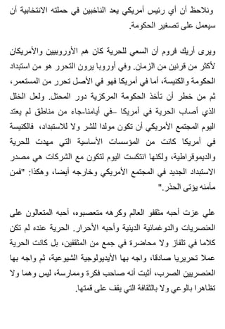 ‫أن‬ ‫االنتخابية‬ ‫حملته‬ ‫في‬ ‫الناخبين‬ ‫يعد‬ ‫أمريكي‬ ‫رئيس‬ ‫أي‬ ‫أن‬ ‫ونالحظ‬
.‫الحكومة‬ ‫تصغير‬ ‫على‬ ‫سيعمل‬
‫واألمريكان‬ ‫األوروبيين‬ ‫هم‬ ‫كان‬ ‫للحرية‬ ‫السعي‬ ‫أن‬ ‫فروم‬ ‫أريك‬ ‫ويرى‬
‫استبداد‬ ‫من‬ ‫هو‬ ‫التحرر‬ ‫يرون‬ ‫أوروبا‬ ‫وفي‬ .‫الزمان‬ ‫من‬ ‫قرنين‬ ‫من‬ ‫ألكثر‬
،‫المستعمر‬ ‫من‬ ‫تحرر‬ ‫األصل‬ ‫في‬ ‫فهو‬ ‫أمريكا‬ ‫في‬ ‫أما‬ ،‫والكنيسة‬ ‫الحكومة‬
‫الخلل‬ ‫ولعل‬ .‫المحتل‬ ‫دور‬ ‫المركزية‬ ‫الحكومة‬ ‫تأخذ‬ ‫أن‬ ‫خطر‬ ‫من‬ ‫ثم‬
‫يعتد‬ ‫لم‬ ‫مناطق‬ ‫من‬ ‫أيامنا-جاء‬ ‫–في‬ ‫أمريكا‬ ‫في‬ ‫الحرية‬ ‫أصاب‬ ‫الذي‬
‫فالكنيسة‬ ،‫لالستبداد‬ ‫وال‬ ‫للشر‬ ‫مولدا‬ ‫تكون‬ ‫أن‬ ‫األمريكي‬ ‫المجتمع‬ ‫اليوم‬
‫للحرية‬ ‫مهدت‬ ‫التي‬ ‫األساسية‬ ‫المؤسسات‬ ‫من‬ ‫كانت‬ ‫أمريكا‬ ‫في‬
‫مصدر‬ ‫هي‬ ‫الشركات‬ ‫مع‬ ‫لتكون‬ ‫اليوم‬ ‫انتكست‬ ‫ولكنها‬ ،‫والديموقراطية‬
‫"فمن‬ :‫وهكذا‬ ،‫أيضا‬ ‫وخارجه‬ ‫األمريكي‬ ‫المجتمع‬ ‫في‬ ‫الجديد‬ ‫االستبداد‬
".‫الحذر‬ ‫يؤتى‬ ‫مأمنه‬
‫على‬ ‫المتعالون‬ ‫أحبه‬ ،‫متعصبوه‬ ‫وكرهه‬ ‫العالم‬ ‫مثقفو‬ ‫أحبه‬ ‫عزت‬ ‫علي‬
‫تكن‬ ‫لم‬ ‫عنده‬ ‫الحرية‬ .‫األحرار‬ ‫وأحبه‬ ‫الدينية‬ ‫والدوغمائية‬ ‫العنصريات‬
‫الحرية‬ ‫كانت‬ ‫بل‬ ،‫المثقفين‬ ‫من‬ ‫جمع‬ ‫في‬ ‫محاضرة‬ ‫وال‬ ‫تلفاز‬ ‫في‬ ‫كالما‬
‫بها‬ ‫واجه‬ ‫ثم‬ ،‫الشيوعية‬ ‫األيديولوجية‬ ‫بها‬ ‫واجه‬ ،‫صادقا‬ ‫تحريريا‬ ‫عمال‬
‫وال‬ ‫وهما‬ ‫ليس‬ ،‫وممارسة‬ ‫فكرة‬ ‫صاحب‬ ‫أنه‬ ‫أثبت‬ ،‫الصرب‬ ‫العنصريين‬
.‫قمتها‬ ‫على‬ ‫يقف‬ ‫التي‬ ‫بالثقافة‬ ‫وال‬ ‫بالوعي‬ ‫تظاهرا‬
 